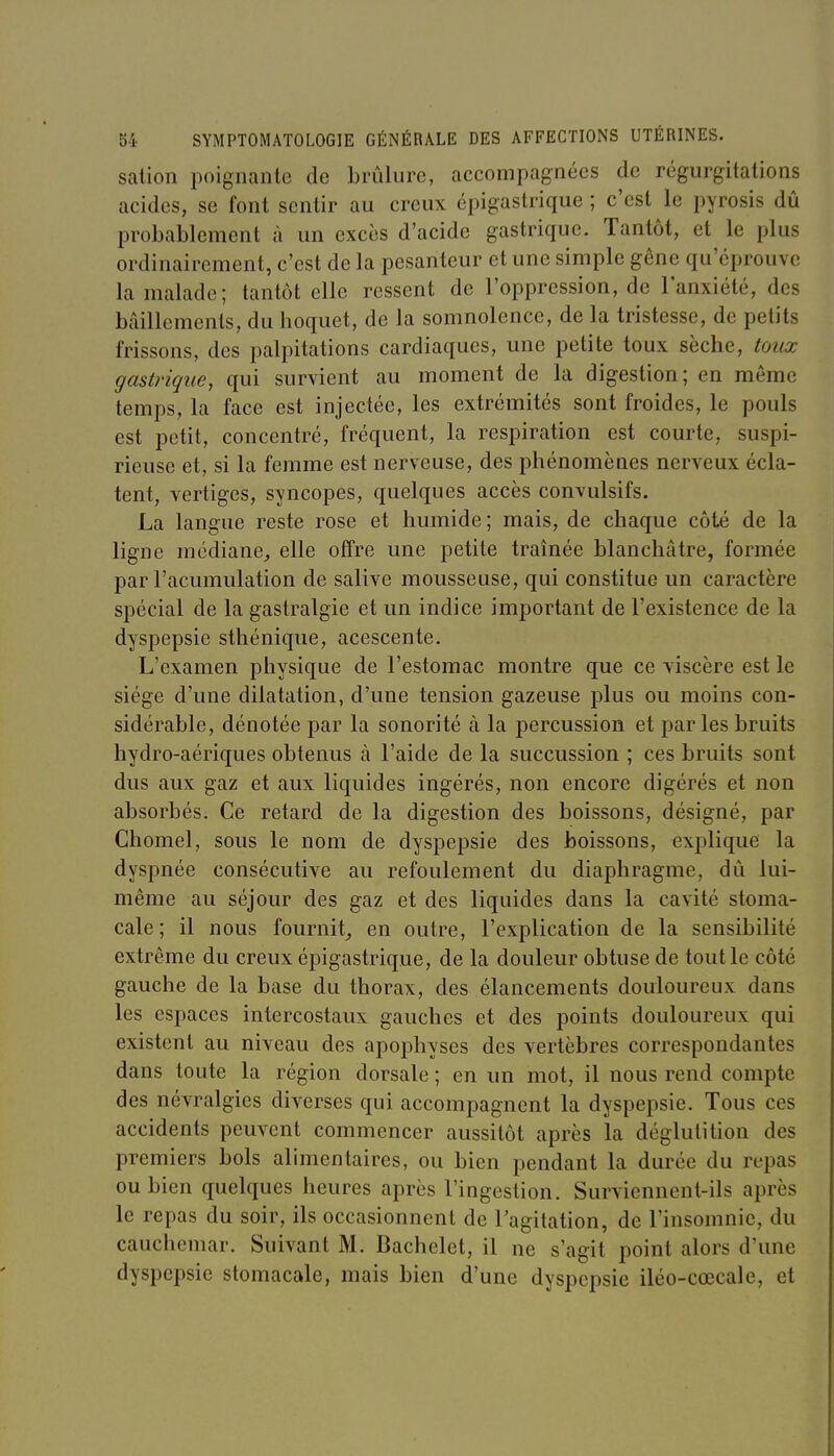 salion poignante de brûlure, accompagnées de régurgitations acides, se font sentir au creux épigaslrique ; c'est le pyrosis dû probablement à un excès d'acide gastrique. Tantôt, et le plus ordinairement, c'est de la pesanteur et une simple gêne qu'éprouve la malade; tantôt elle ressent de l'oppression, de l'anxiété, des bâillements, du hoquet, de la somnolence, de la tristesse, de petits frissons, des palpitations cardiaques, une petite toux sèche, toux gastrique, qui survient au moment de la digestion; en même temps, la face est injectée, les extrémités sont froides, le pouls est petit, concentré, fréquent, la respiration est courte, suspi- rieuse et, si la femme est nerveuse, des phénomènes nerveux écla- tent, vertiges, syncopes, quelques accès convulsifs. La langue reste rose et humide ; mais, de chaque côté de la ligne médiane, elle offre une petite traînée blanchâtre, formée par l'acumulation de salive mousseuse, qui constitue un caractère spécial de la gastralgie et un indice important de l'existence de la dyspepsie sthénique, acescente. L'examen physique de l'estomac montre que ce viscère est le siège d'une dilatation, d'une tension gazeuse plus ou moins con- sidérable, dénotée par la sonorité à la percussion et par les bruits hydro-aériques obtenus à l'aide de la succussion ; ces bruits sont dus aux gaz et aux liquides ingérés, non encore digérés et non absorbés. Ce retard de la digestion des boissons, désigné, par Chomel, sous le nom de dyspepsie des boissons, explique la dyspnée consécutive au refoulement du diaphragme, dû lui- même au séjour des gaz et des liquides dans la cavité stoma- cale; il nous fournit, en outre, l'explication de la sensibilité extrême du creux épigastrique, de la douleur obtuse de tout le côté gauche de la base du thorax, des élancements douloureux dans les espaces intercostaux gauches et des points douloureux qui existent au niveau des apophyses des vertèbres correspondantes dans toute la région dorsale ; en un mot, il nous rend compte des névralgies diverses qui accompagnent la dyspepsie. Tous ces accidents peuvent commencer aussitôt après la déglutition des premiers bols alimentaires, ou bien pendant la durée du repas ou bien quelques heures après l'ingestion. Surviennent-ils après le repas du soir, ils occasionnent de Tagitation, de l'insomnie, du cauchemar. Suivant M. Bachelct, il ne s'agit point alors d'une dyspepsie stomacale, mais bien d'une dyspepsie iléo-cœcale, et