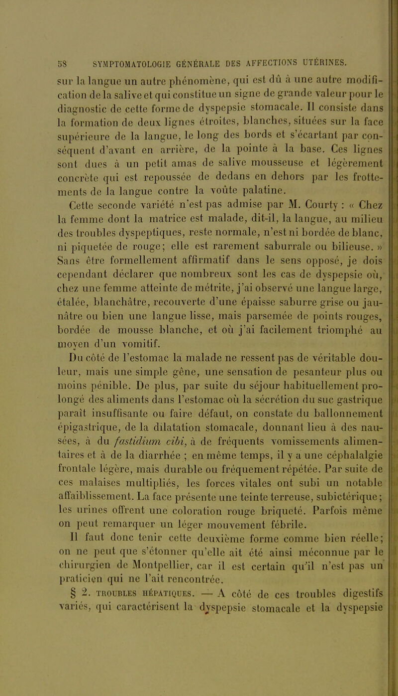 sur la langue un autre phénomène, qui est dû à une autre modifi- cation de la salive et qui constitue un signe de grande valeur pour le diagnostic de cette forme de dyspepsie stomacale. Il consiste dans la formation de deux lignes étroites, blanches, situées sur la face supérieure de la langue, le long des bords et s'écartant par con- séquent d'avant en arrière, de la pointe à la base. Ces lignes sont dues à un petit amas de salive mousseuse et légèrement concrète qui est repoussée de dedans en dehors par les frotte- ments de la langue contre la voûte palatine. Cette seconde variété n'est pas admise par M. Courty : « Chez la femme dont la matrice est malade, dit-il, la langue, au milieu des troubles dyspeptiques, reste normale, n'est ni bordée de blanc, ni piquetée de rouge; elle est rarement saÏDurrale ou bilieuse. » Sans être formellement affirmatif dans le sens opposé, je dois cependant déclarer que nombreux sont les cas de dyspepsie où, chez une femme atteinte de métrite, j'ai observé une langue large, étalée, blanchâtre, recouverte d'une épaisse saburre grise ou jau- nâtre ou bien une langue lisse, mais parsemée de points rouges, bordée de mousse blanche, et oii j'ai facilement triomphé au moven d'un vomitif. Du côté de l'estomac la malade ne ressent pas de véritable dou- leur, mais une simple gêne, une sensation de pesanteur plus ou moins pénible. De plus, par suite du séjour habituellement pro- longé des aliments dans l'estomac où la sécrétion du suc gastrique paraît insuffisante ou faire défaut, on constate du ballonnement épigastrique, de la dilatation stomacale, donnant lieu à des nau- sées, à du fastidium cibi, à de fréquents vomissements alimen- taires et à de la diarrhée ; en même temps, il y a une céphalalgie frontale légère, mais durable ou fréquement répétée. Par suite de ces malaises multipliés, les forces vitales ont subi un notable atîaiblissement. La face présente une teinte terreuse, subictérique ; les urines offrent une coloration rouge briqueté. Parfois même on peut remarquer un léger mouvement fébrile. Il faut donc tenir cette deuxième forme comme bien réelle; on ne peut que s'étonner qu'elle ait été ainsi méconnue par le chirurgien de Montpellier, car il est certain qu'il n'est pas un praticien qui ne l'ait rencontrée. § 2. TROUBLES HÉPATIQUES. — A côté de CCS troublcs digestifs variés, qui caractérisent la djspepsie stomacale et la dyspepsie