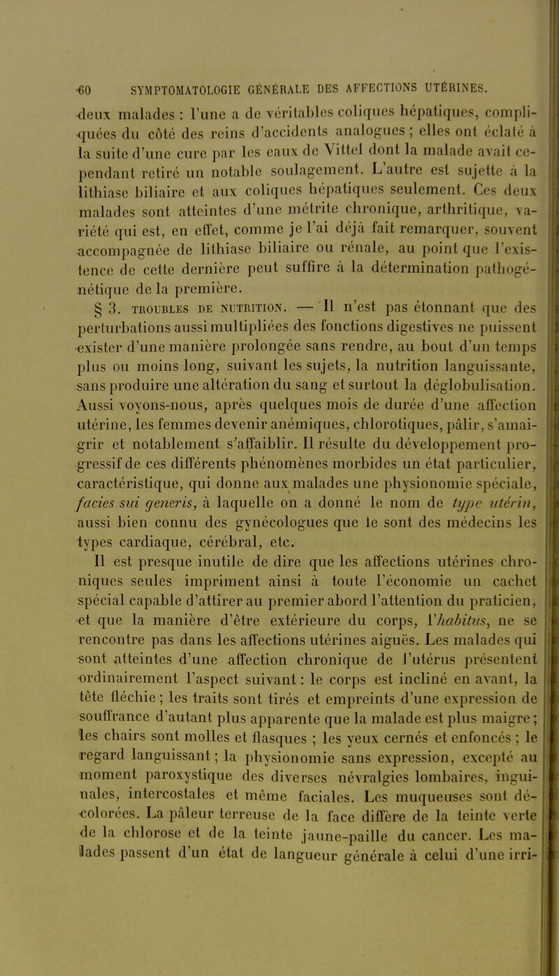 deux malades : l'une a de véritables coliques hépatiques, compli- quées du côté des reins d'accidents analogues ; elles ont éclaté à la suite d'une cure par les eaux de Vittel dont la malade avait ce- pendant retiré un notable soulagement. L'autre est sujette à la lithiase biliaire et aux coliques hépatiques seulement. Ces deux malades sont atteintes d'une métrite chronique, arthritique, va- riété qui est, en effet, comme je l'ai déjà fait remarquer, souvent accompagnée de lithiase biliaire ou rénale, au point que l'exis- tence de cette dernière peut suffire à la détermination pathogé- nétique delà première. § 3. TROUBLES DE NUTRITION. — Il n'cst pas étonuaut que des perturbations aussi multipliées des fonctions digestives ne puissent exister d'une manière prolongée sans rendre, au bout d'un temps plus ou moins long, suivant les sujets, la nutrition languissante, sans produire une altération du sang et surtout la déglobulisation. Aussi voyons-nous, après quelques mois de durée d'une affection utérine, les femmes devenir anémiques, chlorotiques, pâlir, s'amai- grir et notablement s'affaiblir. Il résulte du développement pro- gressif de ces différents phénomènes morbides un état particulier, caractéristique, qui donne aux malades une physionomie spéciale, fades sui generis, à laquelle on a donné le nom de type utérin, aussi bien connu des gynécologues que le sont des médecins les types cardiaque, cérébral, etc. Il est presque inutile de dire que les affections utérines chro- niques seules impriment ainsi à toute l'économie un cachet spécial capable d'attirer au premier abord l'attention du praticien, ■et que la manière d'être extérieure du corps, ïhabitus, ne se rencontre pas dans les affections utérines aiguës. Les malades qui sont Atteintes d'une affection chronique de l'utérus présentent ordinairement l'aspect suivant : le corps est incliné en avant, la tête fléchie; les traits sont tirés et empreints d'une expression de souffrance d'autant plus apparente que la malade est plus maigre ; les chairs sont molles et flasques ; les yeux cernés et enfoncés ; le regard languissant; la physionomie sans expression, excepté au moment paroxystique des diverses névralgies lombaires, ingui- nales, intercostales et même faciales. Les muqueuses sont dé- colorées. La pâleur terreuse de la face diffère de la teinte verte de la chlorose et de la teinte jaune-paille du cancer. Les ma- iades passent d'un état de langueur générale à celui d'une irri-