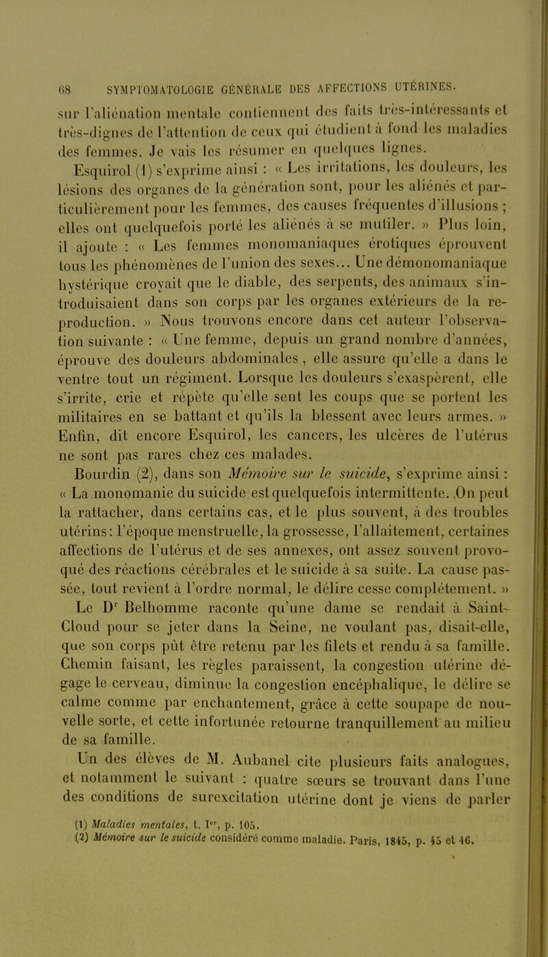 sur raliénalion mentale contiennent des faits très-intéressants et très-dignes de l'attention de ceux qui étudient à fond les maladies des femmes. Je vais les résumer en quelques lignes. Esquirol (1) s'exprime ainsi : « Les irritations, les douleurs, les lésions des organes de la génération sont, pour les aliénés et par- ticulièrement pour les femmes, des causes fréquentes d'illusions ; elles ont quelquefois porté les aliénés à se mutiler. » Plus loin, il ajoute : « Les femmes monomaniaques érotiques éprouvent tous les phénomènes de l'union des sexes... Une démonomaniaque hvstérique croyait que le diable, des serpents, des animaux s'in- troduisaient dans son corps par les organes extérieurs de la re- production. » Nous trouvons encore dans cet auteur l'observa- tion suivante : « Une femme, depuis un grand nombre d'années, éprouve des douleurs abdominales , elle assure qu'elle a dans le ventre tout un régiment. Lorsque les douleurs s'exaspèrent, elle s'irrite, crie et répète qu'elle sent les coups que se portent les militaires en se battant et qu'ils la blessent avec leurs armes. » Enfin, dit encore Esquirol, les cancers, les ulcères de l'utérus ne sont pas rares chez ces malades. Bourdin (2), dans son Mémowe sur le suicide^ s'exprime ainsi : « La monomanie du suicide est quelquefois intermittente. .Onpeut la rattacher, dans certains cas, et le plus souvent, à des troubles utérins: l'époque menstruelle, la grossesse, l'allaitement, certaines affections de l'utérus et de ses annexes, ont assez souvent provo- qué des réactions cérébrales et le suicide à sa suite. La cause pas- sée, tout revient à l'ordre normal, le délire cesse complètement. » Le D Belhomme raconte qu'une dame se rendait à Saint- Cloud pour se jeter dans la Seine, ne voulant pas, disait-elle, que son corps pùt être retenu par les filets et rendu à sa famille. Chemin faisant, les règles paraissent, la congestion utérine dé- gage le cerveau, diminue la congestion encéphalique, le délire se calme comme par enchantement, grâce à cette soupape de nou- velle sorte, et cette infortunée retourne tranquillement au milieu de sa famille. Un des élèves de M. Aubanel cite plusieurs faits analogues, et notamment le suivant : quatre sœurs se trouvant dans l'une des conditions de surexcitation utérine dont je viens de parler (1) Maladies mentales, t. I, p. 105. (2) Mémoire sur le suicide considéré comme maladie. Paris, 1845, p. 45 et 46.