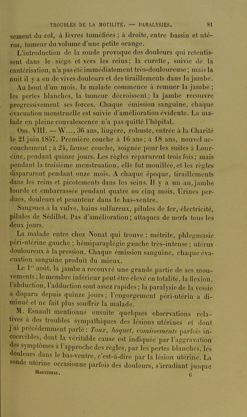 •sèment du col, à lèvres tuméfiées ; à droite, entre bassin et uté- rus, tumeur du volume d'une petite orange. L'introduction de la sonde provoque des douleurs qui retentis- sent dans le siège, et vers les reins; la curette,, suivie de la cautérisation, n'a pas été immédiatement très-douloureuse ; mais la nuit il y a eu de vives douleurs et des tiraillements dans la jambe. Au bout d'un mois, la malade commence à remuer la jambe ; les pertes blanches, la tumeur décroissent ; la jambe recouvre progressivement ses forces. Chaque émission sanguine, chaque •évacuation menstruelle est suivie d'amélioration évidente. La ma- lade en pleine convalescence n'a pas quitté l'hôpital. Obs. VIII. —W..., 36 ans, lingère, robuste, entrée à la Charité le 21 juin 1857. Première couche à 16 ans; à 18 ans, nouvel ac- couchement ; à 24, fausse couche, soignée pour les suites à Lour- •cine, pendant quinze jours. Les règles reparurent trois fois; mais pendant la troisième menstruation, elle fut mouillée, et les règles disparurent pendant onze mois. A chaque époque, tiraillements dans les reins et picotements dans les seins. Il y a un an Jambe lourde et embarrassée pendant quatre ou cinq mois. Urines per- dues, douleurs et pesanteur dans le bas-ventre. Sangsues à la vulve, bains sulfureux, pilules de fer, électricité, pilules de Sédillot. Pas d'amélioration ; attaques de nerfs tous les deux jours. La malade entre chez Nonat qui trouve : métrite, plilegmasie péri-utérine gauche ; hémiparaplégie gauche très-intense ; utérus douloureux à la pression. Chaque émission sanguine, chaque éva- <:uation sanguine produit du mieux. Le 1 août, la jambe a recouvré une grande partie de ses mou- vements ; le membre inférieur peut être élevé en totalité, la flexion, l'abduction, l'adduction sont assez rapides ; la paralysie de la vessie a disparu depuis quinze jours; l'engorgement péri-utérin a di- minué et ne fait plus souffrir la malade. M. Esnault mentionne ensuite quelques observations rela- tives à des troubles sympathiques des lésions utérines et dont j ai précédemment parlé : Toux, hoquet, vomisseme?îts parfois in- coercibles, dont la véritable cause est indiquée par l'aggravation des symptômes à l'approche des règles, par les pertes blanches, les douleurs dans le bas-ventre, c'est-à-dire par la lésion utérine. La sonde utérine occasionne parfois des douleurs, s'irradiant jusque Martineau. g