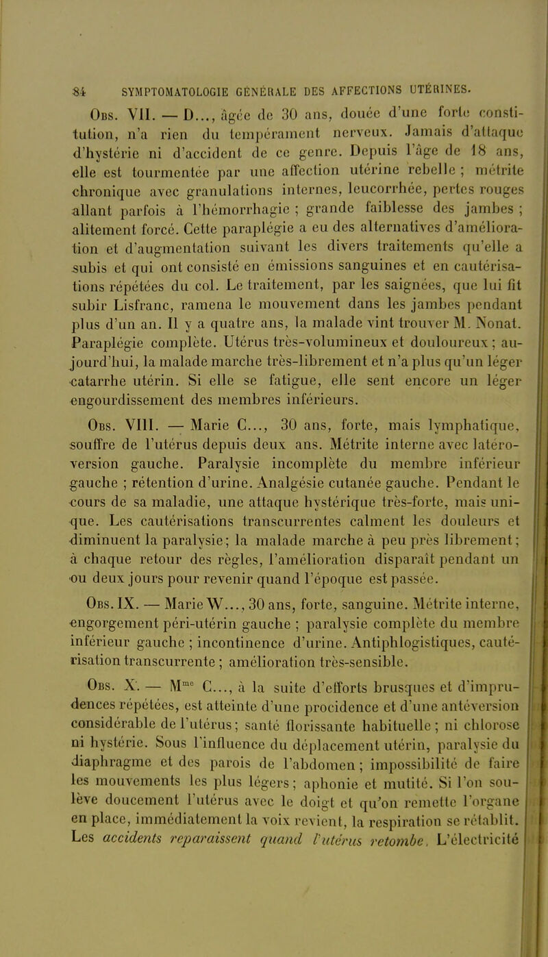 Obs. VII. — D..., âgée de 30 ans, douée d'une forte consti- tution, n'a rien du tempérament nerveux. Jamais d'attaque d'hystérie ni d'accident de ce genre. Depuis l'âge de 18 ans, elle est tourmentée par une affection utérine rebelle ; métrite chronique avec granulations internes, leucorrhée, pertes rouges allant parfois à l'hémorrhagie ; grande faiblesse des jambes ; alitement forcé. Cette paraplégie a eu des alternatives d'améliora- tion et d'augmentation suivant les divers traitements qu'elle a subis et qui ont consisté en émissions sanguines et en cautérisa- tions répétées du col. Le traitement, par les saignées, que lui fit subir Lisfranc, ramena le mouvement dans les jambes pendant plus d'un an. Il y a quatre ans, la malade vint trouver M. Nonat. Paraplégie complète. Utérus très-volumineux et douloureux; au- jourd'hui, la malade marche très-librement et n'a plus qu'un léger •catarrhe utérin. Si elle se fatigue, elle sent encore un léger engourdissement des membres inférieurs. Obs. VIII. — Marie C..., 30 ans, forte, mais lymphatique, souffre de l'utérus depuis deux ans. Métrite interne avec latéro- version gauche. Paralysie incomplète du membre inférieur gauche ; rétention d'urine. Analgésie cutanée gauche. Pendant le cours de sa maladie, une attaque hystérique très-forte, mais uni- que. Les cautérisations transcurrentes calment les douleurs et ■diminuent la paralysie ; la malade marche à peu près librement; à chaque retour des règles, l'amélioration disparaît pendant un ■ou deux jours pour revenir quand l'époque est passée. Obs. IX. — Marie W..., 30 ans, forte, sanguine. Métrite interne, engorgement péri-utérin gauche ; paralysie complète du membre inférieur gauche ; incontinence d'urine. Antiphlogistiques, cauté- risation transcurrente ; amélioration très-sensible. Obs. X. — M^^ C..., à la suite d'etforts brusques et d'impru- dences répétées, est atteinte d'une procidence et d'une anlcversion considérable de l'utérus; santé florissante habituelle; ni chlorose ni hystérie. Sous l'influence du déplacement utérin, paralysie du diaphragme et des parois de l'abdomen ; impossibilité do faire les mouvements les plus légers ; aphonie et mutité. Si l'on sou- lève doucement l'utérus avec le doigt et qu'on remette l'organe en place, immédiatement la voix revient, la respiration se rétablit. Les accidents reparaissent quand l'utérus retombe. L'électricité