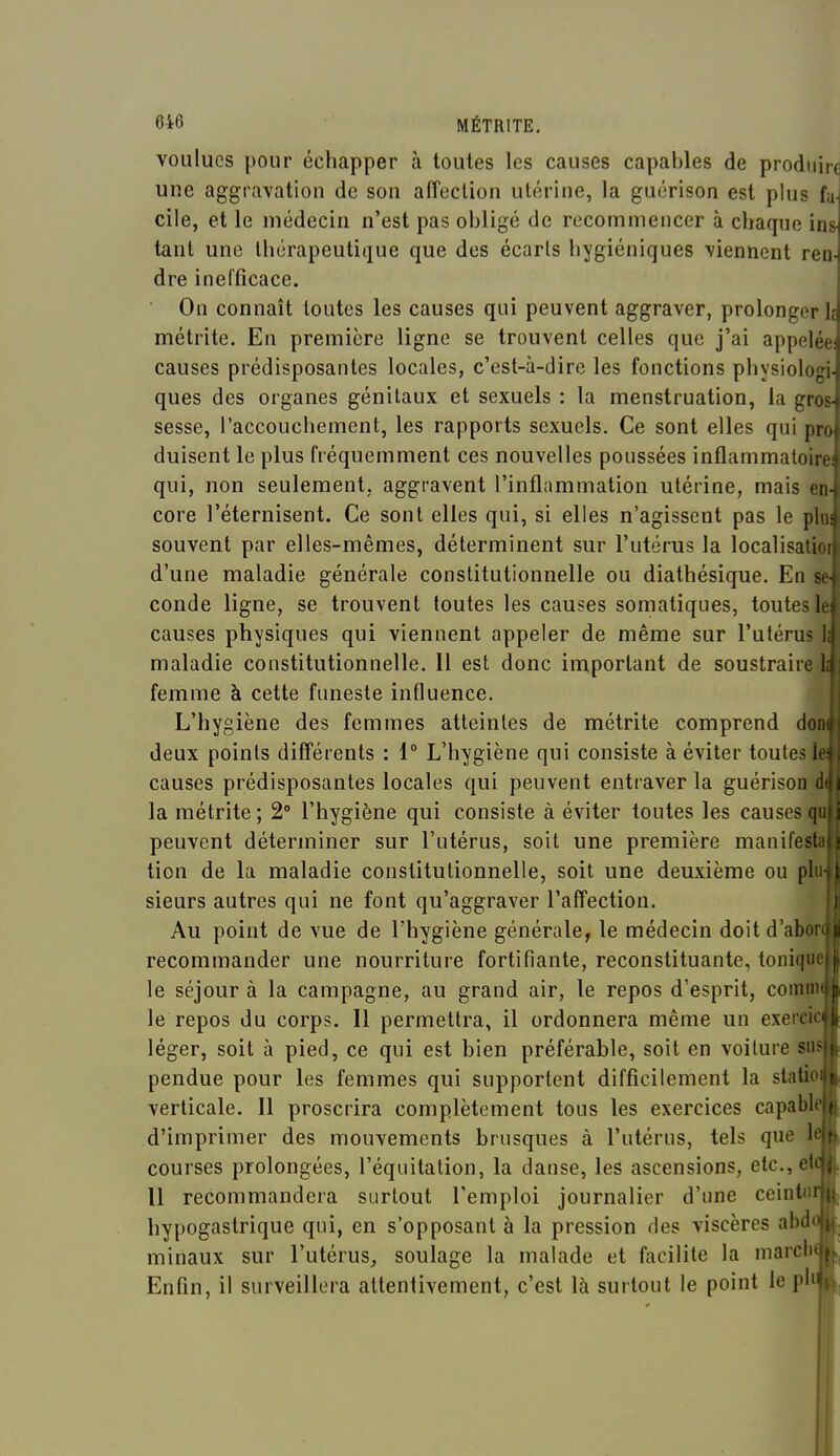 voulues pour échapper à toutes les causes capables de produire une aggravation de son affection utérine, la guérison est plus fa^ elle, et le médecin n'est pas obligé de recommencer à chaque ins tant une thérapeutique que des écarts hygiéniques viennent ren- dre inefficace. On connaît toutes les causes qui peuvent aggraver, prolonger Ij métrite. En première ligne se trouvent celles que j'ai appelée: causes prédisposantes locales, c'est-à-dire les fonctions physiologi- ques des organes génitaux et sexuels : la menstruation, la gros- sesse, l'accouchement, les rapports sexuels. Ce sont elles qui pra duisent le plus fréquemment ces nouvelles poussées inflammatoire! qui, non seulement, aggravent l'inflammation utérine, mais en- core l'éternisent. Ce sont elles qui, si elles n'agissent pas le plui souvent par elles-mêmes, déterminent sur l'utérus la localisalioi d'une maladie générale constitutionnelle ou diathésique. En se- conde ligne, se trouvent toutes les causes somatiques, toutes le causes physiques qui viennent appeler de même sur l'utérus lii maladie constitutionnelle. 11 est donc important de soustraire . femme à cette funeste influence. L'hygiène des femmes atteintes de métrite comprend don{|! deux points différents : 1° L'hygiène qui consiste à éviter toutes lei; causes prédisposantes locales qui peuvent entraver la guérison d la métrite ; 2° l'hygiène qui consiste à éviter toutes les causes qi peuvent déterminer sur l'utérus, soit une première manifest tion de la maladie constitutionnelle, soit une deuxième ou pl: sieurs autres qui ne font qu'aggraver l'affection. Au point de vue de Thygiène générale, le médecin doit d'aboi recommander une nourriture fortifiante, reconstituante, toniqu; le séjour à la campagne, au grand air, le repos d'esprit, comm le repos du corps. Il permettra, il ordonnera même un exeici» léger, soit à pied, ce qui est bien préférable, soit en voilure su- pendue pour les femmes qui supportent difficilement la slatio verticale. Il proscrira complètement tous les exercices capabl d'imprimer des mouvements brusques à l'utérus, tels que b courses prolongées, l'équitation, la danse, les ascensions, etc.,eli 11 recommandera surtout l'emploi journalier d'une ceintm hypogastrique qui, en s'opposant à la pression des viscères abd minaux sur l'utérus, soulage la malade et facilite la niarclit Enfin, il surveillera attentivement, c'est là surtout le point le pl