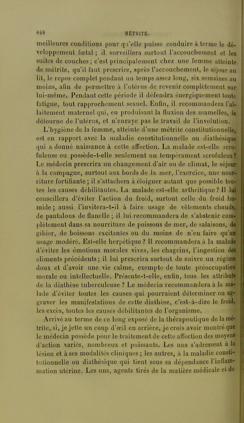 meilleures conditions pour qu'elle puisse conduire à terme le dé- veloppement fœtal ; il surveillera surtout raccouclieineiit et les suites de couches; c'est principalement chez une femme atteinte de métrite, qu'il faut prescrire, après l'accouchement, le séjour au lit, le repos complet pendant un temps assez long, six semaines au moins, afin de permettre à l'utérus de revenir complètement sur lui-même. Pendant cette période il défendra énergiquement toute fatigue, tout rapprochement sexuel. Enfin, il recommandera l'al- laitement maternel qui, en produisant la fluxion des mamelles, la détourne de l'utérus, et n'enraye pas le travail de l'involution. L'hygiène de la femme, atteinte d'une métrite constitutionnelle, est en rapport avec la maladie constitutionnelle ou diathésique qui a donné naissance à cette affection. La malade est-elle scro- fuleuse ou possède-t-elle seulement un tempérament scrofuleux? Le médecin prescrira un changement d'air ou de climat, le séjour à la campagne, surtout aux boids de la mer, l'exercice, une nour- riture fortifiante ; il s'attachera à éloigner autant que possible tou- tes les causes débilitantes. La malade est-elle arthritique ? Il lui conseillera d'éviter l'action du froid, surtout celle du froid hu- mide ; aussi l'invitera-t-il à faire usage de vêtements chauds, de pantalons de flanelle ; il lui recommandera de s'abstenir com- plètement dans sa nourriture de poissons de mer, de salaisons^ de gibier, de boissons excitantes ou du moins de n'en faire qu'un usage modéré. Est-elle herpétique ? Il recommandera à la malade d'éviter les émotions morales vives, les chagrins, l'ingestion des aliments précédents; il lui prescrira surtout de suivre un régime doux et d'avoir une vie calme, exempte de toute préoccupation morale ou intellectuelle. Présente-t-elle, enfin, tous les attributs de la diathèse tuberculeuse ? Le médecin recommandera à la ma- lade d'éviter toutes les causes qui pourraient déterminer ou ag- graver les manifestations de cette diathèse, c'est-à-dire le froid, les excès, toutes les causes débilitantes de l'organisme. Arrivé au terme de ce long exposé de la thérapeutique de la mé- trite, si, je jette un coup d'œil en arrière, je crois avoir montré que le médecin possède pour le traitement de cette affection des moyens d'action variés, nombreux et puissants. Les uns s'adressent à la lésion et à ses modalités cliniques ; les autres, à la maladie consti- tutionnelle ou diathésique qui tient sous sa dépendance l'inflam- mation utérine. Les uns, agents tirés de la matière médicale et de