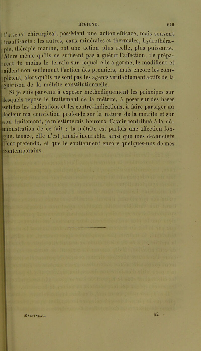 l'arsenal chirurgical, possèdent une action efficace, mais souvent insufiisante ; les autres, eaux minérales et thermales, hydrothéra- pie, thérapie marine, ont une action plus réelle, plus puissante. Alors même qu'ils ne suffisent pas à guérir l'affection, ils prépa- rent du moins le terrain sur lequel elle a germé, le modifient et ,,aident non seulement l'action des premiers, mais encore les com- plètent, alors qu'ils ne sont pas les agents véritablement actifs de la iiguérison de la métrite constitutionnelle. Si je suis parvenu à exposer méthodiquement les principes sur (lesquels repose le traitement de la métrite, à poser sur des bases ?solides les indications et les contre-indications, à faire partager au lecteur ma conviction profonde sur la nature de la métrite et sur i6on traitement, je m'estimerais heureux d'avoir contribué à la dé- mionstration de ce fait : la mélrite est parfois une affection lon- gue, tenace, elle n'est jamais incurable, ainsi que mes devancieis l'ont prétendu, et que le soutiennent encore quelques-uns de mes contemporains. Martineau, 42