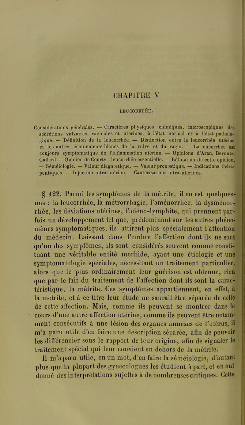 LEUCORRHÉE. Considérations générales. — Caractères physiques, chimiques, microscopiques de» sécrétions vulvaires, vaginales et utérines, à l'état normal et à l'état patholo- gique. — Définition de la leucorrhée. — Distinction entre la leucorrhée utérine et les autres écoulements blancs de la vulve et du vagin. — La leucorrhée est toujours symptomatique de l'inflammation utérine. — Opinions d'Aran, Bernutz, Gallard.— Opinion de Courty : leucorrhée essentielle. — Réfutation de cette opinion. — Séméiologie. — Valeur diagnostique. — Valeur pronostique. — Indications théra- peutiques. — Injection intra-utérine. — Cautérisations intra-utérines. § 122. Parmi les symptômes de la mélrile, il en est quelques- uns : la leucorrhée, la métrorrhagie, l'aménorrhée, la dysménor- rhée, les déviations utérines, l'adéno-lymphite, qui prennent par- fois un développement tel que, prédominant sur les autres phéno- mènes symptomatiques, ils attirent plus spécialement l'attention du médecin. Laissant dans l'ombre l'affection dont ils ne sont qu'un des symptômes, ils sont considérés souvent comme consti- tuant une véritahle entité morbide, ayant une étiologie et une symptomatologie spéciales, nécessitant un traitement particulier, alors que le plus ordinairement leur guérison est obtenue, rien que par le fait du traitement de l'affection dont ils sont la carac- téristique, la métrite. Ces symptômes appartiennent, en effet, à la métrite, et à ce titre leur étude ne saurait être séparée de celle de cette affection. Mais, comme ils peuvent se montrer dans le cours d'une autre affection utérine, comme ils peuvent être notam- ment consécutifs à une lésion des organes annexes de l'utérus, il m'a paru utile d'en faire une description séparée, afin de pouvoir les différencier sous le rapport de leur origine, afin de signaler le traitement spécial qui leur convient en dehors de la métrite. 11 m'a paru utile, en un mot, d'en faire la séméiologie, d'autant plus que la plupart des gynécologues les étudient à part, et en ont donné des interprétations sujettes à de nombreuses critiques. Cette