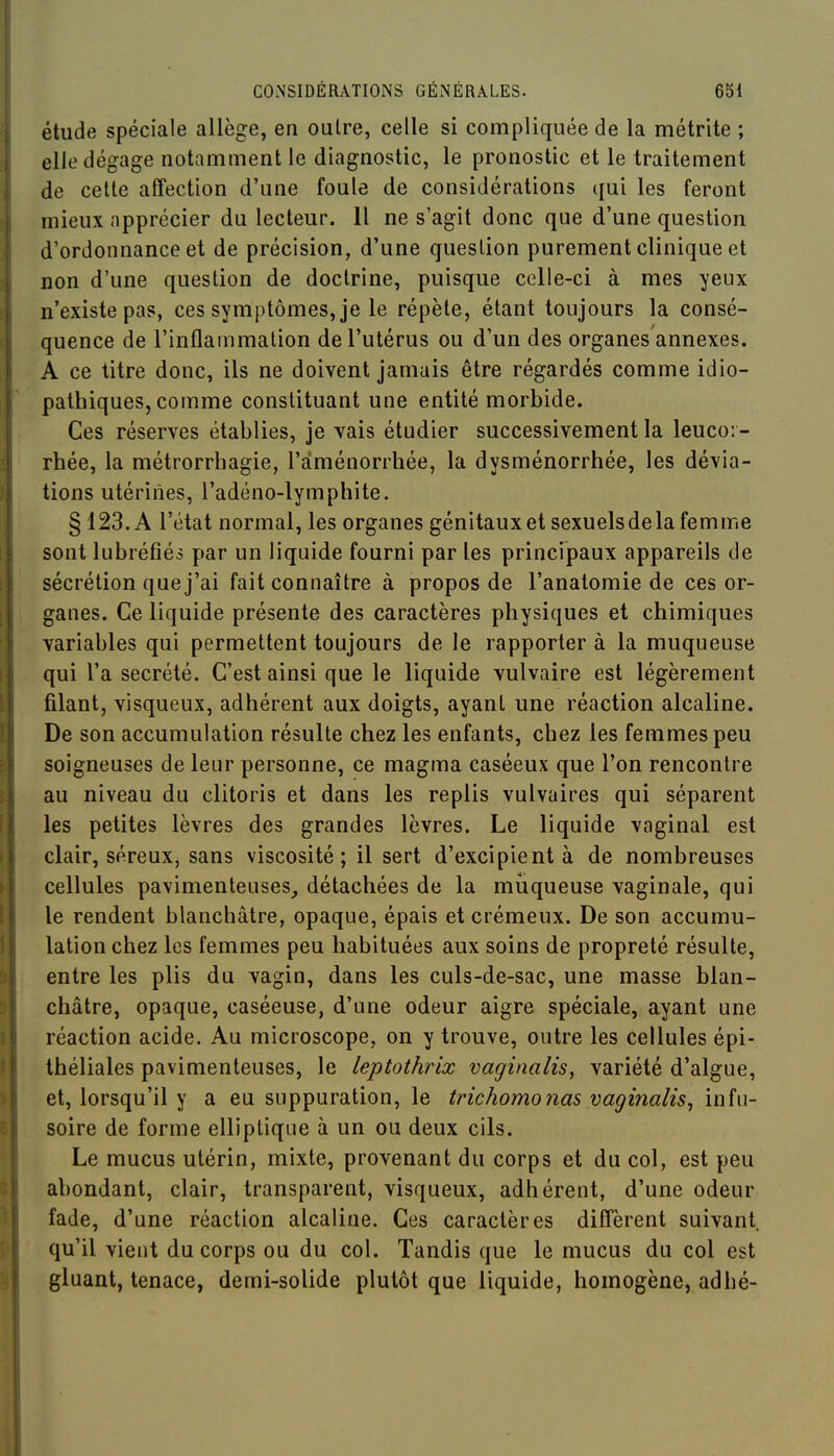 étude spéciale allège, en outre, celle si compliquée de la métrite ; elle dégage notamment le diagnostic, le pronostic et le traitement de celte affection d'une foule de considérations qui les feront mieux apprécier du lecteur. Il ne s'agit donc que d'une question d'ordonnance et de précision, d'une question purement clinique et non d'une question de doctrine, puisque celle-ci à mes yeux n'existe pas, ces symptômes, je le répète, étant toujours la consé- quence de l'inflammation de l'utérus ou d'un des organes annexes. A ce titre donc, ils ne doivent jamais être régardés comme idio- pathiques, comme constituant une entité morbide. Ces réserves établies, je vais étudier successivement la leucor- rhée, la métrorrhagie, l'aménorrhée, la dysménorrhée, les dévia- tions utérines, l'adéno-lymphite. § 123. A l'état normal, les organes génitaux et sexuelsdela femme sont lubréfiés par un liquide fourni par les principaux appareils de sécrétion que j'ai fait connaître à propos de l'anatomie de ces or- ganes. Ce liquide présente des caractères physiques et chimiques variables qui permettent toujours de le rapporter à la muqueuse qui l'a sécrété. C'est ainsi que le liquide vulvaire est légèrement filant, visqueux, adhérent aux doigts, ayant une réaction alcaline. De son accumulation résulte chez les enfants, chez les femmes peu soigneuses de leur personne, ce magma caséeux que l'on rencontre au niveau du clitoris et dans les replis vulvaires qui séparent les petites lèvres des grandes lèvres. Le liquide vaginal est clair, séreux, sans viscosité ; il sert d'excipient à de nombreuses cellules pavimenteuses_, détachées de la muqueuse vaginale, qui le rendent blanchâtre, opaque, épais et crémeux. De son accumu- lation chez les femmes peu habituées aux soins de propreté résulte, entre les plis du vagin, dans les culs-de-sac, une masse blan- châtre, opaque, caséeuse, d'une odeur aigre spéciale, ayant une réaction acide. Au microscope, on y trouve, outre les cellules épi- théliales pavimenteuses, le leptothrix vaginalis, variété d'algue, et, lorsqu'il y a eu suppuration, le trichomonas vaginalis, infu- soire de forme elliptique à un ou deux cils. Le mucus utérin, mixte, provenant du corps et du col, est peu abondant, clair, transparent, visqueux, adhérent, d'une odeur fade, d'une réaction alcaline. Ces caractères diffèrent suivant qu'il vient du corps ou du col. Tandis que le mucus du col est gluant, tenace, demi-solide plutôt que liquide, homogène, adhé-