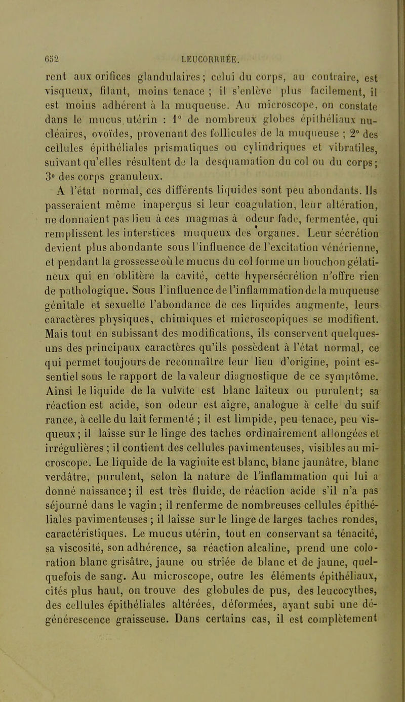 rent aux orifices glandulaires; celui du corps, au contraire, est visqueux, filant, moins tenace ; il s'enlève plus facilement, il est moins adhérent à la muqueuse. Au microscope, on constate dans le mucus,utérin : 1° de nombreux globes épilhéliaux nu- cléaires, ovoïdes, provenant des follicules de la muqueuse ; 2° des cellules épilhéliales prismatiques ou cylindriques et vibratiles, suivant qu'elles résultent de la desquamation du col ou du corps; S des corps granuleux. A l'état normal, ces différents liquides sont peu abondants. Ils passeraient même inaperçus si leur coagulation, leur altération, ne donnaient pas lieu à ces magmas à odeur fade, fermenlée, qui remplissent les interstices muqueux des organes. Leur sécrétion devient plus abondante sous l'influence de l'excitation vénérienne, et pendant la grossesse où le mucus du col forme un bouchon gélati- neux qui en oblitère la cavité, cette hypersécrétion n''offre rien de pathologique. Sous l'influence de l'inflammation de la muqueuse génitale et sexuelle l'abondance de ces liquides augmente, leurs caractères physiques, chimiques et microscopiques se modifient. Mais tout en subissant des modifications, ils conservent quelques- uns des principaux caractères qu'ils possèdent à l'état normal, ce qui permet toujours de reconnaître leur lieu d'origine, point es- sentiel sous le rapport de la valeur diagnostique de ce symptôme. Ainsi le liquide de la vulvite est blanc laiteux ou purulent; sa réaction est acide, son odeur est aigre, analogue à celle du suif rance, à celle du lait fermenté ; il est limpide, peu tenace^ peu vis- queux; il laisse sur le linge des taches ordinairement allongées et irrégulières ; il contient des cellules pavimenteuses, visibles au mi- croscope. Le liquide de la vaginite est blanc, blanc jaunâtre, blanc verdâtre, purulent, selon la nature de Tinflammation qui lui a donné naissance; il est très fluide, de réaction acide s'il n'a pas séjourné dans le vagin; il renferme de nombreuses cellules épilhé- liales pavimenteuses ; il laisse sur le linge de larges taches rondes, caractéristiques. Le mucus utérin, tout en conservant sa ténacité, sa viscosité, son adhérence, sa réaction alcaline, prend une colo- ration blanc grisâtre, jaune ou striée de blanc et de jaune, quel- quefois de sang. Au microscope, outre les éléments épithéliaux, cités plus haut, on trouve des globules de pus, des leucocythes, des cellules épilhéliales altérées, déformées, ayant subi une dé- générescence graisseuse. Dans certains cas, il est complètement