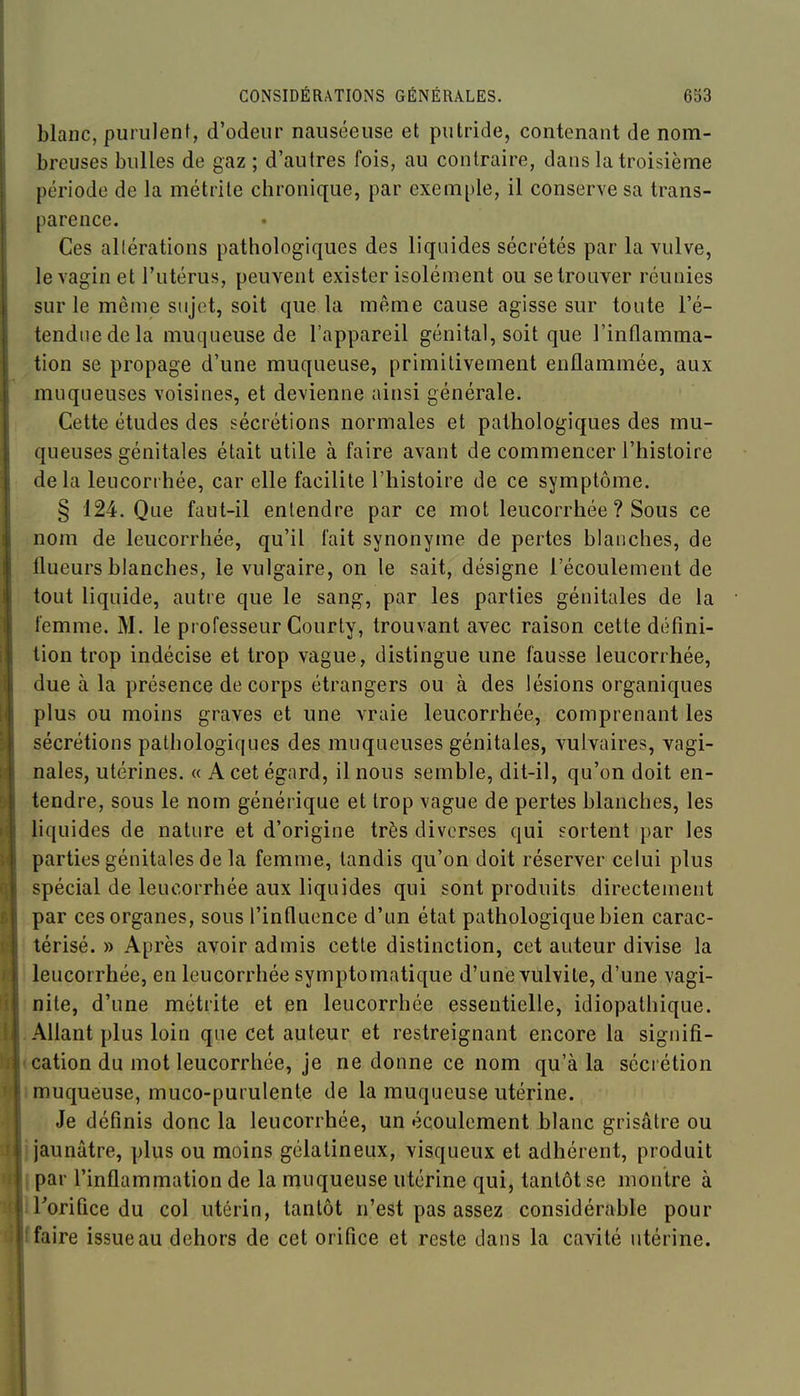 blanc, puriilenf, d'odeur nauséeuse et putride, contenant de nom- breuses bulles de gaz ; d'autres fois, au contraire, dans la troisième période de la métrite chronique, par exemple, il conserve sa trans- parence. Ces allérations pathologiques des liquides sécrétés par la vulve, le vagin et l'utérus, peuvent exister isolément ou se trouver réunies sur le même sujet, soit que la même cause agisse sur toute l'é- tendue de la muqueuse de l'appareil génital, soit que l'inflamma- tion se propage d'une muqueuse, primitivement enflammée, aux muqueuses voisines, et devienne ainsi générale. Cette études des sécrétions normales et pathologiques des mu- queuses génitales était utile à faire avant de commencer l'histoire delà leucorrhée, car elle facilite l'histoire de ce symptôme. § 124. Que faut-il entendre par ce mot leucorrhée ? Sous ce nom de leucorrhée, qu'il fait synonyme de pertes blanches, de flueurs blanches, le vulgaire, on le sait, désigne l'écouleuient de tout liquide, autre que le sang, par les parties génitales de la femme. M. le pi ofesseur Courty, trouvant avec raison cette défini- tion trop indécise et trop vague, distingue une fausse leucorrhée, due à la présence de corps étrangers ou à des lésions organiques plus ou moins graves et une vraie leucorrhée, comprenant les sécrétions pathologiques des muqueuses génitales, vulvaires, vagi- nales, utérines. « A cet égard, il nous semble, dit-il, qu'on doit en- tendre, sous le nom générique et trop vague de pertes blanches, les liquides de nature et d'origine très diverses qui sortent par les parties génitales de la femme, tandis qu'on doit réserver celui plus spécial de leucorrhée aux liquides qui sont produits directement par ces organes, sous l'influence d'un état pathologique bien carac- ' térisé. » Après avoir admis cette distinction, cet auteur divise la ! leucorrhée, en leucorrhée symptomatique d'une vulvite, d'une vagi- inite, d'une métrite et en leucorrhée essentielle, idiopathique. .Allant plus loin que cet auteur et restreignant encore la signifi- <cation du mot leucorrhée, je ne donne ce nom qu'à la sécrétion 1 muqueuse, muco-purulente de la muqueuse utérine. Je définis donc la leucorrhée, un écoulement blanc grisâtre ou i jaunâtre, plus ou moins gélatineux, visqueux et adhérent, produit par l'inflammation de la muqueuse utérine qui, tantôt se montre à Torifice du col utérin, tantôt n'est pas assez considérable pour faire issue au dehors de cet orifice et reste dans la cavité utérine.