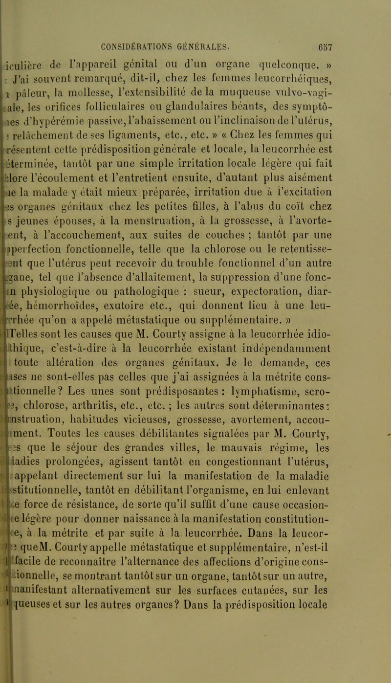 iculière de l'appareil génital ou d'un organe quelconque. » : J'ai souvent remarqué, dit-il, chez les femmes leucorrhéiques, a pâleur, la mollesse, l'extensibilité de la muqueuse vulvo-vagi- jale, les orifices folliculaires ou glandulaires béauts, des symptô- vies d'hypérémie passive, l'abaissement ou l'inclinaison de l'utérus, î relâchement de ses ligaments, etc., etc. » « Chez les femmes qui irésentent cette prédisposition générale et locale, la leucorrhée est éterminée, tantôt par une simple irritation locale légère qui fait hlore l'écoulement et l'entretient ensuite, d'autant plus aisément fle la malade y était mieux préparée, irritation due à l'excitation SB organes génitaux chez les petites filles, à l'abus du coït chez fS jeunes épouses, à la menstruation, à la grossesse, à l'avorte- hent, à l'accouchement, aux suites de couches ; tantôt par une iperfection fonctionnelle, telle que la chlorose ou le retentisse- jBnt que l'utérus peut recevoir du trouble fonctionnel d'un autre Ine, tel que l'absence d'allaitement, la suppression d'une fonc- physiologique ou pathologique : sueur, expectoration, diar- , hémorrhoïdes, exutoire etc., qui donnent lieu à une leu- liée qu'on a appelé métastatique ou supplémentaire. » illes sont les causes que M. Courty assigne à la leucorrhée idio- ique, c'est-à-dire à la leucorrhée existant indépendamment oute altération des organes génitaux. Je le demande, ces es ne sont-elles pas celles que j'ai assignées à la métrite cons- :onnelle? Les unes sont prédisposantes: lymphatisme, scro- chlorose, arthritis, etc., etc. ; les autres sont déterminantes! struation, habitudes vicieuses, grossesse, avortement, accou- lent. Toutes les causes débilitantes signalées par M. Courty, ; que le séjour des grandes villes, le mauvais régime, les idies prolongées, agissent tantôt en congestionnant l'utérus, ppelant directement sur lui la manifestation de la maladie titutionnelle, tantôt en débilitant l'organisme, en lui enlevant force de résistance, de sorte qu'il suffit d'une cause occasion- légère pour donner naissance à la manifestation constitution- , à la métrite et par suite à la leucorrhée. Dans la leucor- queM. Courty appelle métastatique et supplémentaire, n'est-il acile de reconnaître l'alternance des affections d'origine cons- ionnelle, se montrant tantôt sur un organe, tantôt sur un autre, manifestant alternativement sur les surfaces cutanées, sur les [ueuses et sur les autres organes? Dans la prédisposition locale