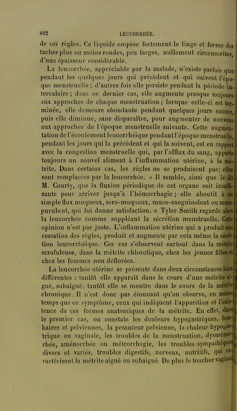 de ses règles. Ce liquide empèse fortement le linge et forme des taches plus ou moins rondes, peu larges, nullement circonscrites, d'une épaisseur considérable. La leucorrhée, appréciable par la malade, n'existe parfois que pendant les quelques jours qui précèdent et qui suivent l'épo- que menstruelle ; d'autres fois elle persiste pendant la période in- tercalaire ; dans ce dernier cas, elle augmente presque toujours aux approches de chaque menstruation ; lorsque celle-ci est ter- minée, elle demeure abondante pendant quelques jours encore puis elle diminue, sans disparaître, pour augmenter de nouveau aux approches de l'époque menstruelle suivante. Cette augmen- tation de l'écoulement leucorrhéique pendant l'époque menstruelle, pendant les jours qui la précèdent et qui la suivent, est en rapport avec la congestion menstruelle qui, par l'afflux du sang, apporte toujours un nouvel aliment à l'inflammation utérine, à la mé- trite. Dans certains cas, les règles ne se produisent pas; elles sont remplacées par la leucorrhée. « Il semble, ainsi que le dit M. Courty, que la fluxion périodique de cet organe soit insuffi- sante pour arriver jusqu'à l'hémorrhagie ; elle aboutit à uo simple flux muqueux, séro-muqueux, muco-sanguînolent ou muco- purulent, qui lui donne satisfaction. » Tyler Smith regarde alors la leucorrhée comme suppléant la sécrétion menstruelle. Cette opinion n'est pas juste. L'inflammation utérine qui a produit uoe cessation des règles, produit et augmente par cela même la sécré- tion leucorrhéique. Ces cas s'observent surtout dans la métrile scrofuleuse, dans la métrite chlorotique, chez les jeunes filles et chez les femmes non déflorées. La leucorrhée utérine se présente dans deux circonstances bien différentes : tantôt elle apparaît dans le cours d'une métrite ai- guë, subaiguë, tantôt elle se montre dans le cours de la métrite chronique. Il n'est donc pas étonnant qu'on observe, en même temps que ce symptôme, ceux qui indiquent l'apparition et l'exis tence de ces formes anatomiques de la métrite. En effet, dan le premier cas, on constate les douleurs hypogastriques, loin baires et pelviennes, la pesanteur pelvienne, la chaleur hypogas trique ou vaginale, les troubles de la menstruation, dysméno rhée, aménorrhée ou métrorrhagie, les troubles sympalhiqiH'^ divers et variés, troubles digestifs, nerveux, nutritifs, qui ca- ractérisent la métrite aiguë ou subaiguë. De plus le toucher vagui'i