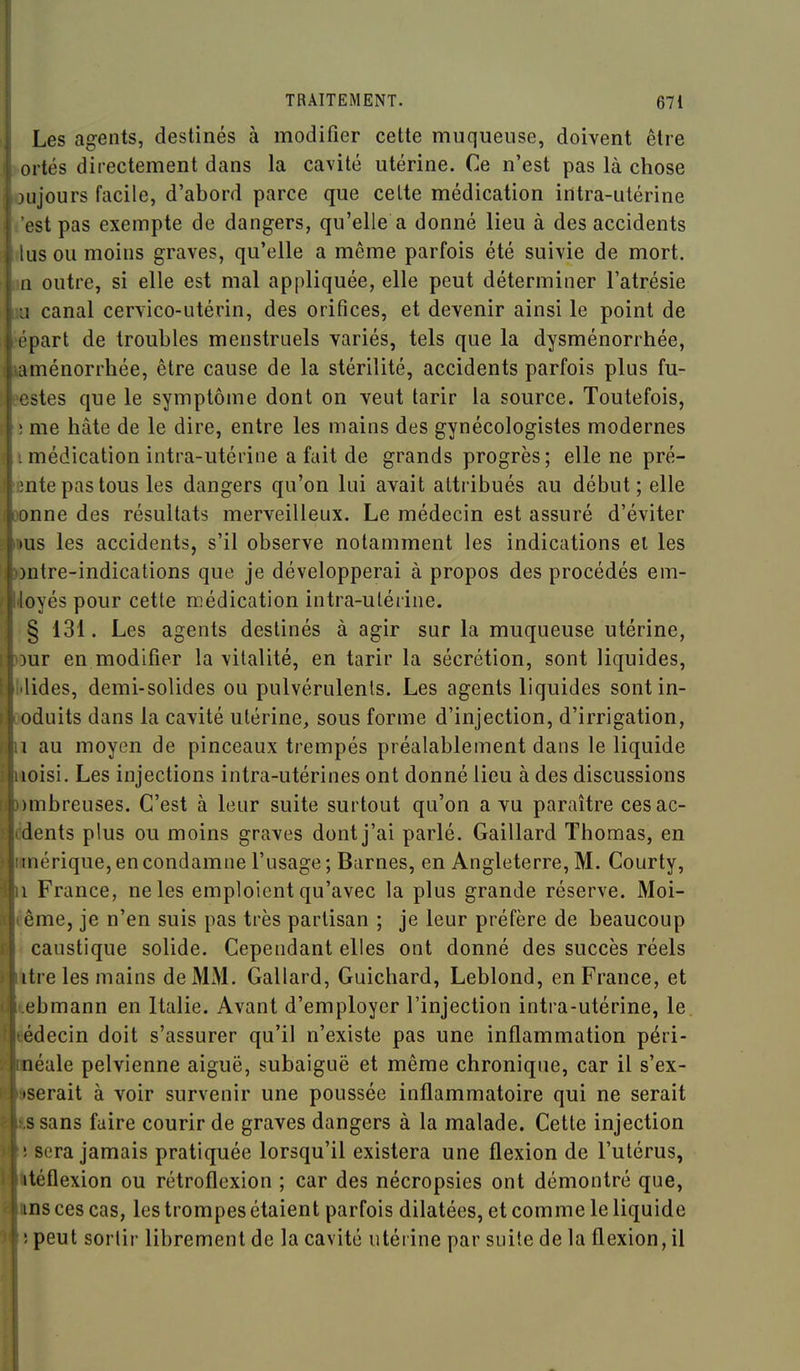 Les agents, destinés à modifier cette muqueuse, doivent être ortés directement dans la cavité utérine. Ce n'est pas là chose uijours facile, d'abord parce que celte médication intra-utérine est pas exempte de dangers, qu'elle a donné lieu à des accidents tus ou moins graves, qu'elle a même parfois été suivie de mort. (1 outre, si elle est mal appliquée, elle peut déterminer l'atrésie L! canal cervico-utérin, des orifices, et devenir ainsi le point de épart de troubles menstruels variés, tels que la dysménorrhée, ménorrhée, être cause de la stérilité, accidents parfois plus fu- stes que le symptôme dont on veut tarir la source. Toutefois, î me hâte de le dire, entre les mains des gynécologistes modernes imédication intra-utérine a fait de grands progrès; elle ne pré- Énte pas tous les dangers qu'on lui avait attribués au début; elle nne des résultats merveilleux. Le médecin est assuré d'éviter fus les accidents, s'il observe notamment les indications el les ntre-indications que je développerai à propos des procédés em- ioyés pour cetle médication intra-utérine. ;§ 131. Les agents destinés à agir sur la muqueuse utérine, ur en modifier la vitalité, en tarir la sécrétion, sont liquides, Hides, demi-solides ou pulvérulents. Les agents liquides sont in- duits dans la cavité utérine, sous forme d'injection, d'irrigation, 1 au moyen de pinceaux trempés préalablement dans le liquide ftoisi. Les injections intra-utérines ont donné lieu à des discussions mbreuses. C'est à leur suite surtout qu'on a vu paraître cesac- ddents plus ou moins graves dont j'ai parlé. Gaillard Thomas, en nérique, en condamne l'usage ; Burnes, en Angleterre, M. Courty, i France, ne les emploient qu'avec la plus grande réserve. Moi- éême, je n'en suis pas très partisan ; je leur préfère de beaucoup t caustique solide. Cependant elles ont donné des succès réels tre les mains de MM. Gallard, Guichard, Leblond, en France, et lebmann en Italie. Avant d'employer l'injection intra-utérine, le. édecin doit s'assurer qu'il n'existe pas une inflammation péri- éale pelvienne aiguë, subaiguë et même chronique, car il s'ex- serait à voir survenir une poussée inflammatoire qui ne serait s sans faire courir de graves dangers à la malade. Cette injection î sera jamais pratiquée lorsqu'il existera une flexion de l'utérus, téflexion ou rétroflexion ; car des nécropsies ont démontré que, ns ces cas, les trompes étaient parfois dilatées, et comme le liquide îpeut sortir librement de la cavité utérine par suite de la flexion, il