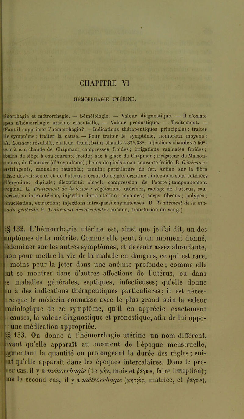 HÉMORRHAGIE UTÉRINE. norrhagie et métrorrhagie. — Séméiologie. — Valeur diagnostique. — Il n'existe as d'hémorrhagie utérine essentielle. — Valeur pronostique. — Traitement. — aut-il supprimer l'hémorrhagie? — Indications thérapeutiques principales: traiter le symptôme ; traiter la cause. — Pour traiter le symptôme, nombreux moyens : A. LocaM^r:révulsifs, chaleur, froid; bains chauds à 37,38° ; injections chaudes h 50°; ac à eau chaude de Chapman ; compresses froides ; irrigations vaginales froides ; ains de siège à eau courante froide ; sac à glace de Chapman ; irrigateur de Maison- neuve, de Clauzure (d'Angoulême) ; bains de pieds à eau courante froide. B. Généraux : :istringent3, cannelle ; ratanhia ; tannin ; perchlorure de fer. Action sur la fibre isse des vaisseaux et de l'utérus: ergot de seigle, ergotine; injections sous-cutanées i'ergotine ; digitale ; électricité ; alcool ; compression de l'aorte ; tamponnement aginal. C. Traitement de la lésion : végétations utérines, raclage de l'utérus, cau- risation intra-utérine, injection intra-utérine ; myômes ; corps fibreux ; polypes ; 'nucléation, extraction; injections intra-parenchyraateuses. D. Traitement de la ma- adie générale. E. Traitement des accidents : anémie, ti'ansfusion du sang.'] 132. L'hémorrhagie utérine est, ainsi que je l'ai dit, un des ptômes de la métrite. Comme elle peut, à un moment donné, 'dominer sur les autres symptômes, et devenir assez abondante, \on pour mettre la vie de la malade en dangers, ce qui est rare, moins pour la jeter dans une anémie profonde ; comme elle at se montrer dans d'autres affections de l'utérus, ou dans s maladies générales, septiques, infectieuses; qu'elle donne u à des indications thérapeutiques particulières ; il est néces- re que le médecin connaisse avec le plus grand soin la valeur néiologique de ce symptôme, qu'il en apprécie exactement causes, la valeur diagnostique et pronostique, afin de lui oppo- • une médication appropriée. § 133. On donne à l'hémorrhagie utérine un nom différent, vaut qu'elle apparaît au moment de l'époque menstruelle, .,'mentant la quantité ou prolongeant la durée des règles ; sui- it qu'elle apparaît dans les époques intercalaires. Dans le pre- er cas, il y a ménorrhagie (de (aV, mois et ^ayetv, faire irruption); ns le second cas, il y a métrorrhagie ([xriTpoç, matrice, et ^ayetv).