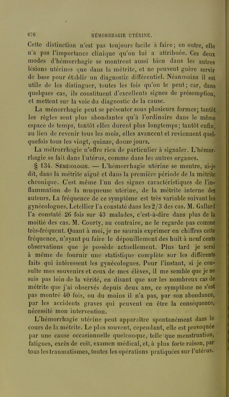 Cette distinction n'est pas toujours facile à faire; en outre, elle n'a pas l'importance clinique qu'on lui a attribuée. Ces deux modes d'hémorrliagie se montrent aussi bien dans les autres lésions utérines que dans la métrite, et ne peuvent guère servir de base pour établir un diagnostic différentiel. Néanmoins il est utile de les distinguer, toutes les fois qu'on le peut; car, dans quelques cas, ils constituent d'excellents signes de présomption, et mettent sur la voie du diagnostic de la cause. La ménorrhagie peut se présenter sous plusieurs formes; tantôt les règles sont plus abondantes qu'à l'ordinaire dans le même espace de temps, tantôt elles durent plus longtemps; tantôt enfin, au lieu de revenir tous les mois, elles avancent et reviennent quel- quefois tous les vingt, quinze, douze jours. La métrorrhagie n'offre rien de particulier à signaler. L'hémor- rhagie se fait dans l'utérus, comme dans les autres organes. § 134. Séméiologie. — L'hémorrhagie utérine se montre, ai-je dit, dans la métrite aiguë et dans la première période de la métrite chronique. C'est même l'un des signes caractéristiques de l'in- flammation de la muqueuse utérine, de la métrite interne des auteurs. La fréquence de ce symptôme est très variable suivant les gynécologues. Letellier Ta constaté dans les 2/3 des cas. M. Gallard l'a constaté 26 fois sur 43 malades, c'est-à-dire dans plus de la moitié des cas. M. Courty, au contraire, ne le regarde pas comme très-fréquent. Quant à moi, je ne saurais exprimer en chiffres cette fréquence, n'ayant pu faire le dépouillement des huit à neuf cents observations que je possède actuellement. Plus tard je serai à même de fournir une statistique complète sur les différents faits qui intéressent les gynécologues. Pour l'instant, si je con- sulte mes souvenirs et ceux de mes élèves, il me semble que je ne suis pas loin de la vérité, en disant que sur les nombreux cas de métrite que j'ai observés depuis deux ans_, ce symptôme ne s'est pas montré 40 fois, ou du moins il n'a pas, par son abondance, par les accidents graves qui peuvent en être la conséquence, nécessité mon intervention. L'hémorrhagie utérine peut apparaître spontanément dans le cours de la métrite. Le plus souvent, cependant, elle est provoquée par une cause occasionnelle quelconque, telle que menstruation, fatigues, excès de coït, examen médical, et, à plus forte raison, par tous les traumatismes, toutes les opérations pratiquées sur l'utérus.