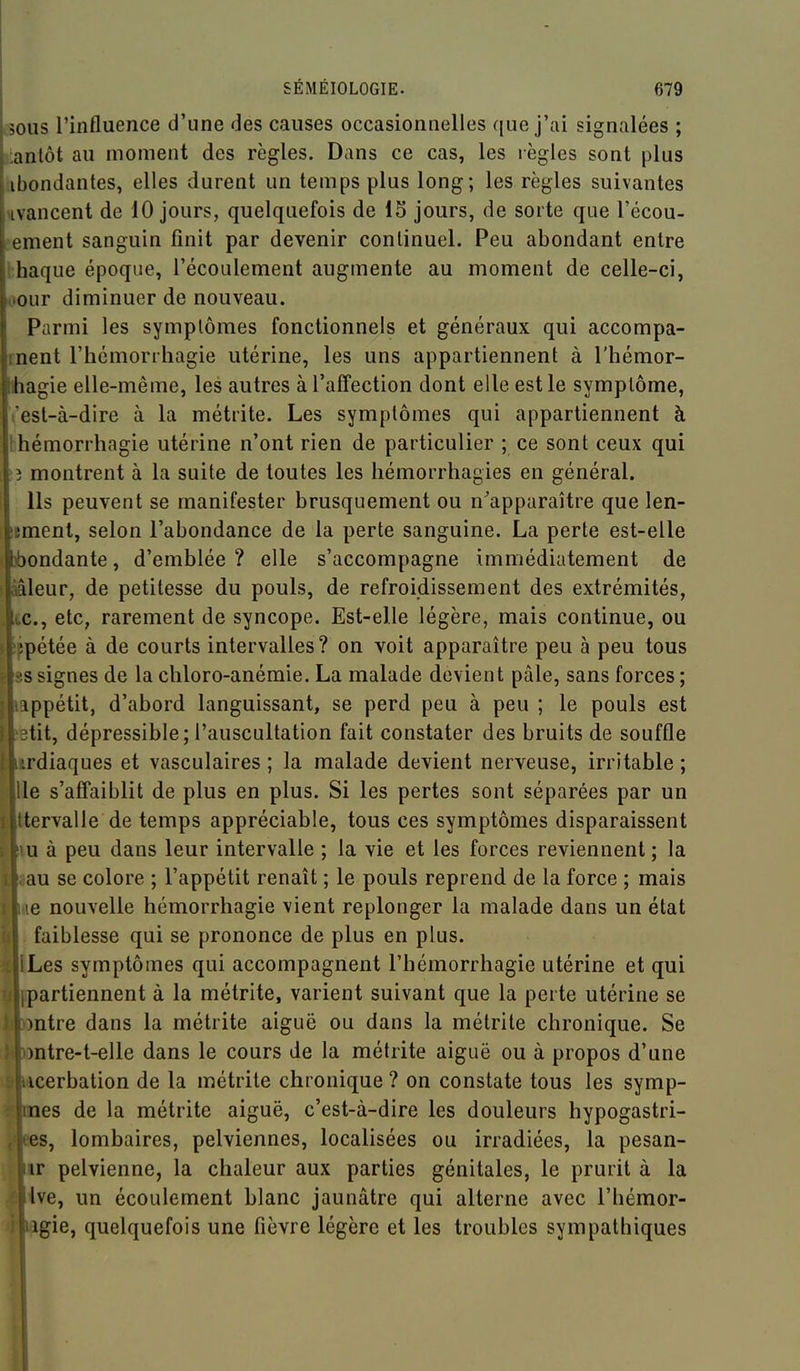 vsous l'influence d'une des causes occasionnelles que j'ai signalées ; iiantôt au moment des règles. Dans ce cas, les règles sont plus abondantes, elles durent un temps plus long; les règles suivantes uvancent de 10 jours, quelquefois de 15 jours, de sorte que l'écou- L-ement sanguin finit par devenir continuel. Peu abondant entre hhaque époque, l'écoulement augmente au moment de celle-ci, ^our diminuer de nouveau. Parmi les symptômes fonctionnels et généraux qui accompa- Irnent l'hcmorrhagie utérine, les uns appartiennent à l'hémor- ■ihagie elle-même, les autres à l'affection dont elle est le symptôme, Vest-à-dire à la métrite. Les symptômes qui appartiennent à bhéniorrhagie utérine n'ont rien de particulier ; ce sont ceux qui ?î montrent à la suite de toutes les liémorrhagies en général. Ils peuvent se manifester brusquement ou n'apparaître que len- imenl, selon l'abondance de la perte sanguine. La perte est-elle ibondante, d'emblée ? elle s'accompagne immédiatement de aâleur, de petitesse du pouls, de refroidissement des extrémités, ic, etc, rarement de syncope. Est-elle légère, mais continue, ou ifpétée à de courts intervalles? on voit apparaître peu à peu tous ^•!S signes de la cbloro-anémie. La malade devient pâle, sans forces ; ippétit, d'abord languissant, se perd peu à peu ; le pouls est tit, dépressible; l'auscultation fait constater des bruits de souffle rdiaques et vasculaires ; la malade devient nerveuse, irritable ; le s'affaiblit de plus en plus. Si les pertes sont séparées par un tervalle de temps appréciable, tous ces symptômes disparaissent u à peu dans leur intervalle ; la vie et les forces reviennent ; la au se colore ; l'appétit renaît ; le pouls reprend de la force ; mais le nouvelle hémorrhagie vient replonger la malade dans un état faiblesse qui se prononce de plus en plus. Les symptômes qui accompagnent l'hémorrhagie utérine et qui partiennent à la métrite, varient suivant que la perte utérine se »ntre dans la métrite aiguë ou dans la métrite chronique. Se mtre-t-elle dans le cours de la métrite aiguë ou à propos d'une icerbation de la métrite chronique ? on constate tous les symp- nes de la métrite aiguë, c'est-à-dire les douleurs hypogastri- es, lombaires, pelviennes, localisées ou irradiées, la pesan- ir pelvienne, la chaleur aux parties génitales, le prurit à la Ive, un écoulement blanc jaunâtre qui alterne avec l'hémor- igie, quelquefois une fièvre légère et les troubles sympathiques