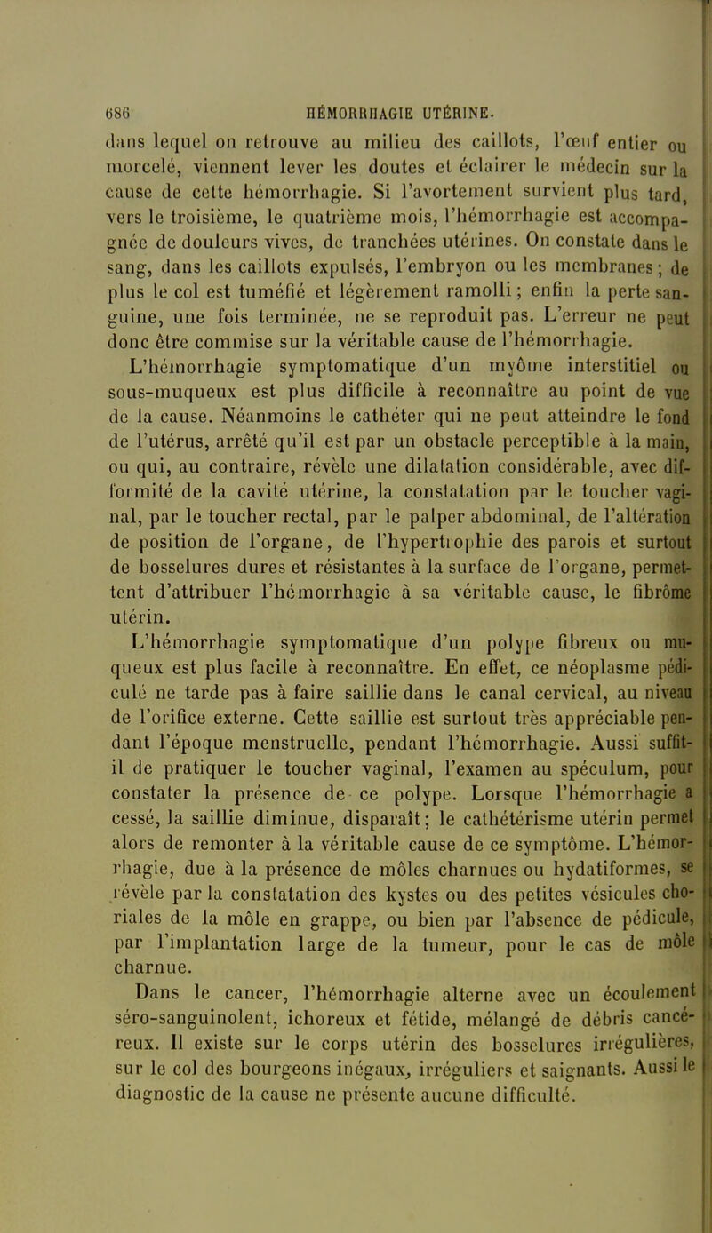 dans lequel on retrouve au milieu des caillots, l'œuf entier ou morcelé, viennent lever les doutes et éclairer le médecin sur la cause de celte hémorrhagie. Si l'avortement survient plus tard, vers le troisième, le quatrième mois, l'hémorrhagie est accompa- gnée de douleurs vives, de tranchées utérines. On constate dans le sang, dans les caillots expulsés, l'embryon ou les membranes ; de plus le col est tuméfié et légèrement ramolli; enfin la perte san- guine, une fois terminée, ne se reproduit pas. L'erreur ne peut donc être commise sur la véritable cause de l'hémorrhagie. L'hémorrhagie symplomatique d'un myôme interstitiel ou sous-muqueux est plus difficile à reconnaître au point de vue de la cause. Néanmoins le cathéter qui ne peut atteindre le fond de l'utérus, arrêté qu'il est par un obstacle perceptible à la main, ou qui, au contraire, révèle une dilatation considérable, avec dif- formité de la cavité utérine, la constatation par le toucher vagi- nal, par le toucher rectal, par le palper abdominal, de l'altération de position de l'organe, de l'hypertrophie des parois et surtout de bosselures dures et résistantes à la surface de l'organe, permet- tent d'attribuer l'hémorrhagie à sa véritable cause, le fibrome utérin. L'hémorrhagie symplomatique d'un polype fibreux ou mu- queux est plus facile à reconnaître. En effet, ce néoplasme pédi- cule ne tarde pas à faire saillie dans le canal cervical, au niveau de l'orifice externe. Cette saillie est surtout très appréciable pen- dant l'époque menstruelle, pendant l'hémorrhagie. Aussi suffit- il de pratiquer le toucher vaginal, l'examen au spéculum, pour constater la présence de ce polype. Lorsque l'hémorrhagie a cessé, la saillie diminue, disparaît; le cathétérisme utérin permet alors de remonter à la véritable cause de ce symptôme. L'hémor- rhagie, due à la présence de môles charnues ou hydatiformes, se révèle par la constatation des kystes ou des petites vésicules cho- riales de la môle en grappe, ou bien par l'absence de pédicule, par l'implantation large de la tumeur, pour le cas de môle charnue. Dans le cancer, l'hémorrhagie alterne avec un écoulement séro-sanguinolent, ichoreux et fétide, mélangé de débris cancé- reux. Il existe sur le corps utérin des bosselures irrégulières, sur le col des bourgeons inégaux, irréguliers et saignants. Aussi le diagnostic de la cause ne présente aucune difficulté.