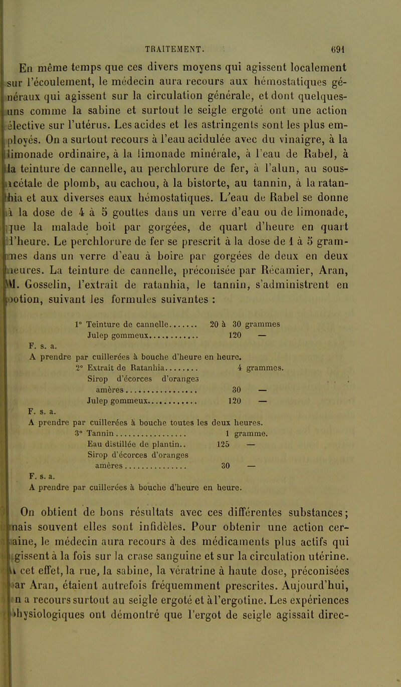 En même temps que ces divers moyens qui agissent localement isur l'écoulement, le médecin aura recours aux hémostatiques gé- >néraux qui agissent sur la circulation générale, et dont quelques- luns comme la sabine et surtout le seigle ergoté ont une action sélective sur l'utérus. Les acides et les astringents sont les plus em- >ployés. On a surtout recours à l'eau acidulée avec du vinaigre, à la îimonade ordinaire, à la limonade minérale, à l'eau de Rabel, à la teinture de cannelle, au perchlorure de fer, à l'alun, au sous- ucétaie de plomb, au cachou, à la bistorte, au tannin, à laratan- ihia et aux diverses eaux hémostatiques. L'eau de Rabel se donne ià la dose de 4 à 5 gouttes dans un verre d'eau ou de limonade, i]ue la malade boit par gorgées, de quart d'heure en quart ii'heure. Le perchlorure de fer se prescrit à la dose de 1 à 5 gram- mes dans un verre d'eau à boire par gorgées de deux en deux liieures. La teinture de cannelle, préconisée par Récamier, Aran, \\. Gosselin, l'extrait de ratanhia, le tannin, s'administrent en ootion, suivant les formules suivantes : 1° Teinture de cannelle 20 à 30 grammes Julep gommeux 120 — F. s. a. I A prendre par cuillerées à bouche d'heure en heure. I 2° Extrait de Ratanhia 4 grammes. I Sirop d'écorces d'oranges ' amères 30 — Julep gommeux 120 — F. s. a. A prendre par cuillerées à bouche toutes les deux heures. 3° Tannin 1 gramme. Eau distillée de plantin.. 125 — Sirop d'écorces d'oranges amères 30 — ! F. s. a. I A prendre par cuillerées à bouche d'heure en heure. On obtient de bons résultats avec ces différentes substances ; nais souvent elles sont infidèles. Pour obtenir une action cer- line, le médecin aura recours à des médicaments plus actifs qui gissent à la fois sur la crase sanguine et sur la circulation utérine, i cet effet, la rue, la sabine, la vératrine à haute dose, préconisées ar Aran, étaient autrefois fréquemment prescrites. Aujourd'hui, n a recours surtout au seigle ergoté et àl'ergotine. Les expériences »hysiologiques ont démontré que l'ergot de seigle agissait direc-