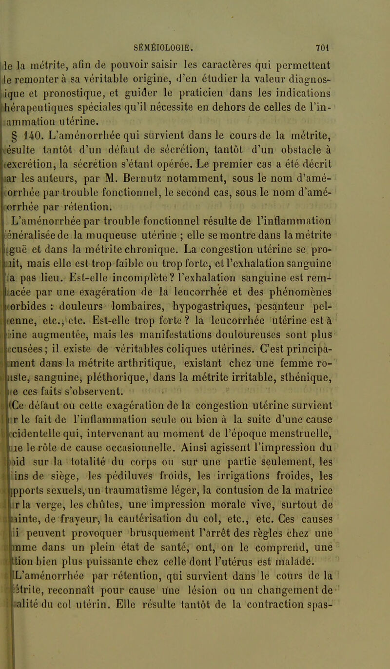 le la métrite, afin de pouvoir saisir les caractères qui permettent le remonter à sa véritable origine, «l'en étudier la valeur diagnos- tique et pronostique, et guider le praticien dans les indications hérapeutiques spéciales qu'il nécessite en dehors de celles de l'in- ammation utérine. § 140. L'aménorrhée qui survient dans le cours de la métrite, tésulte tantôt d'un défaut de sécrétion, tantôt d'un obstacle à texcrétion, la sécrétion s'étant opérée. Le premier cas a été décrit aar les auteurs, par M. Bernutz notamment, sous le nom d'amé- (orrhée par trouble fonctionnel, le second cas, sous le nom d'amé- ix)rrhée par rétention. L'aménorrhée par trouble fonctionnel résulte de l'inflammation énéraliséede la muqueuse utérine ; elle se montre dans lamétrite tguë et dans la métrite chronique. La congestion utérine se pro- nit, mais elle est trop faible ou trop forte, et l'exhalation sanguine l'a pas lieu. Est-elle incomplète? l'exhalation sanguine est rem^ iacée par une exagération de la leucorrhée et des phénomènes ( «orbides : douleurs lombaires, hypogastriques, pesanteur pel- I eenne, etc., etc. Est-elle trop forte? la leucorrhée utérine est à II bine augmentée, mais les manifestations douloureuses sont plus 0 ccusées ; il existe de véritables coliques utérines. C'est principa- S ornent dans la métrite arthritique, existant chez une femriie ro- îj liste, sanguine, pléthorique, dans la métrite irritable, sthénique, ^ «6 ces faits s'observent. $ (Ce défaut ou cette exagération de la congestion utérine survient 1 irle fait de l'inflammation seule ou bien à la suite d'une cause i ccidentelle qui, intervenant au moment de l'époque menstruelle, Qje le rôle de cause occasionnelle. Ainsi agissent l'impression du ^ nd sur la totalité du corps ou sur une partie seulement, les ins de siège, les pédiluves froids, les irrigations froides, les pports sexuels, un traumatisme léger, la contusion de la matrice rla verge, les chûtes, une impression morale vive, surtout de iinte, de frayeur, la cautérisation du col, etc., etc. Ces causes i peuvent provoquer brusquement l'arrêt des règles chez une nme dans un plein état de santé, ont, on le comprend, une lion bien plus puissante chez celle dont l'utérus est malade. L'aménorrhée par rétention, qui survient dans le cours de la îtrile, reconnaît pour cause une lésion ou un changement de alité du col utérin. Elle résulte tantôt de la contraction spas-