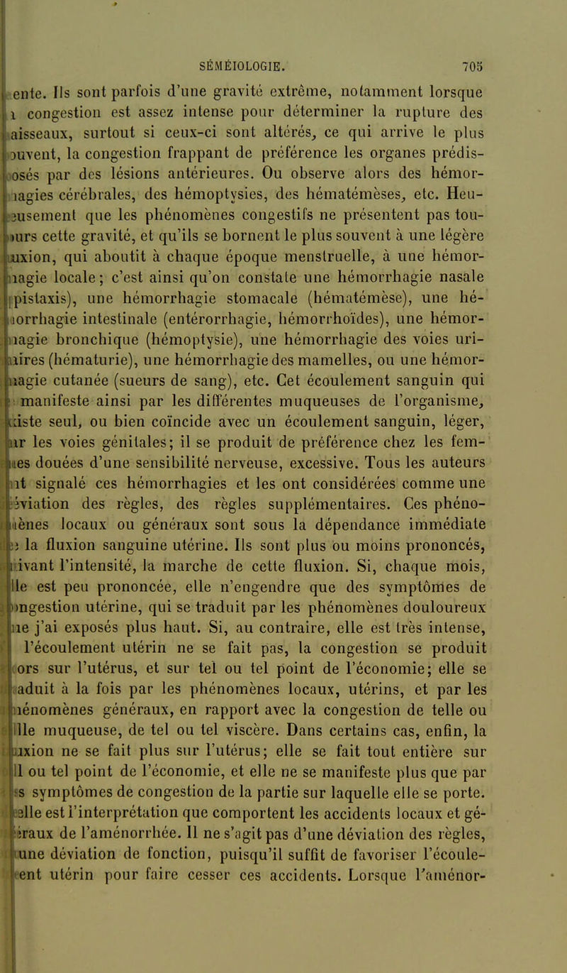 Rente. Ils sont parfois d'une gravité extrême, notamment lorsque 1 congestion est assez intense pour déterminer la rupture des laisseaux, surtout si ceux-ci sont altérés,, ce qui arrive le plus ouvent, la congestion frappant de préférence les organes prédis- josés par des lésions antérieures. Ou observe alors des hémor- ihagies cérébrales, des hémoptysies, des hématémèses, etc. Heu- 'usement que les phénomènes congestifs ne présentent pas tou- ; )urs cette gravité, et qu'ils se bornent le plus souvent à une légère I uxion, qui aboutit à chaque époque menstruelle, à une hémor- jhiagie locale ; c'est ainsi qu'on constate une hémorrhagie nasale mpistaxis), une hémorrhagie stomacale (hématémèse), une hé- loorrhagie intestinale (entérorrhagie, hémorrhoïdes), une hémor- ■oagie bronchique (hémoptysie), une hémorrhagie des voies uri- ■ftîres (hématurie), une hémorrhagie des mamelles, ou une hémor- ||»agie cutanée (sueurs de sang), etc. Cet écoulement sanguin qui manifeste ainsi par les différentes muqueuses de l'organisme, dste seul, ou bien coïncide avec un écoulement sanguin, léger, ir les voies génitales; il se produit de préférence chez les fem- es douées d'une sensibilité nerveuse, excessive. Tous les auteurs it signalé ces hémorrhagies et les ont considérées comme une Wiation des règles, des règles supplémentaires. Ces phéno- lènes locaux ou généraux sont sous la dépendance immédiate i la fluxion sanguine utérine. Ils sont plus ou moins prononcés, ivant l'intensité, la marche de cette fluxion. Si, chaque mois, le est peu prononcée, elle n'engendre que des symptômes de )ngestion utérine, qui se traduit par les phénomènes douloureux Jiie j'ai exposés plus haut. Si, au contraire, elle est très intense, l'écoulement utérin ne se fait pas, la congestion se produit ors sur l'utérus, et sur tel ou tel point de l'économie; elle se aduit à la fois par les phénomènes locaux, utérins, et par les lénomènes généraux, en rapport avec la congestion de telle ou lie muqueuse, de tel ou tel viscère. Dans certains cas, enfin, la ixion ne se fait plus sur l'utérus; elle se fait tout entière sur 1 ou tel point de l'économie, et elle ne se manifeste plus que par s symptômes de congestion de la partie sur laquelle elle se porte. 3lle est l'interprétation que comportent les accidents locaux et gé- iraux de l'aménorrhée. Il ne s'agit pas d'une déviation des règles, une déviation de fonction, puisqu'il suffit de favoriser l'écoule- ent utérin pour faire cesser ces accidents. Lorsque Taménor-