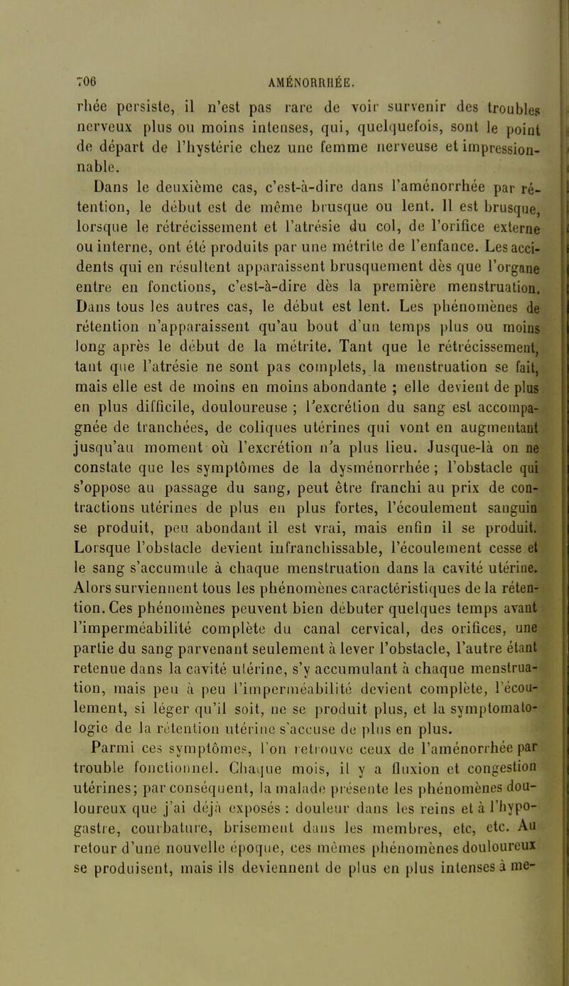 rhée persiste, il n'est pas rare de voir survenir des troubles nerveux plus ou moins intenses, qui, quelquefois, sont le point de départ de l'hystérie chez une femme nerveuse et impression- nable. Dans le deuxième cas, c'est-à-dire dans l'aménorrhée par ré- tention, le début est de même brusque ou lent. 11 est brusque, lorsque le rétrécissement et l'atrésie du col, de l'orifice externe ou interne, ont été produits par une métrile de l'enfance. Lesacci- ; dents qui en résultent apparaissent brusquement dès que l'organe entre en fonctions, c'est-à-dire dès la première menstruation. Dans tous les autres cas, le début est lent. Les phénomènes de rétention n'apparaissent qu'au bout d'un temps plus ou moins i long après le début de la métrite. Tant que le rétrécissement, ; tant que l'atrésie ne sont pas complets, la menstruation se fait, mais elle est de moins en moins abondante ; elle devient de plus en plus difficile, douloureuse ; Texcrétion du sang est accompa- gnée de tranchées, de coliques utérines qui vont en augmentant jusqu'au moment oii l'excrétion n'a plus lieu. Jusque-là on ne constate que les symptômes de la dysménorrhée ; l'obstacle qui s'oppose au passage du sang, peut être franchi au prix de con- tractions utérines de plus en plus fortes, l'écoulement sanguin se produit, peu abondant il est vrai, mais enfin il se produit. Lorsque l'obstacle devient infranchissable, l'écoulement cesse et le sang s'accumule à chaque menstruation dans la cavité utérine. i Alors surviennent tous les phénomènes caractéristiques de la réten- | tion. Ces phénomènes peuvent bien débuter quelques temps avant \ l'imperméabilité complète du canal cervical, des orifices, une j partie du sang parvenant seulement à lever l'obstacle, l'autre étant | retenue dans la cavité utérine, s'y accumulant à chaque menstrua- { tion, mais peu à peu l'imperméabilité devient complète, l'écou- lement, si léger qu'il soit, ne se produit plus, et la symptomato- logie de la rétention utérine s'accuse de plus en plus. Parmi ces symptômep, l'on retrouve ceux de l'aménorrhée par | trouble fonctionnel. Chaque mois, il y a fluxion et congestion i utérines; par conséquent, la malade présente les phénomènes dou- | loureux que j'ai déjà exposés : douleur dans les reins et à l'hypo- gastre, courbature, brisement dans les membres, etc, etc. Au retour d'une nouvelle époque, ces mêmes phénomènes douloureux se produisent, mais ils deviennent de plus en plus intenses à nie-