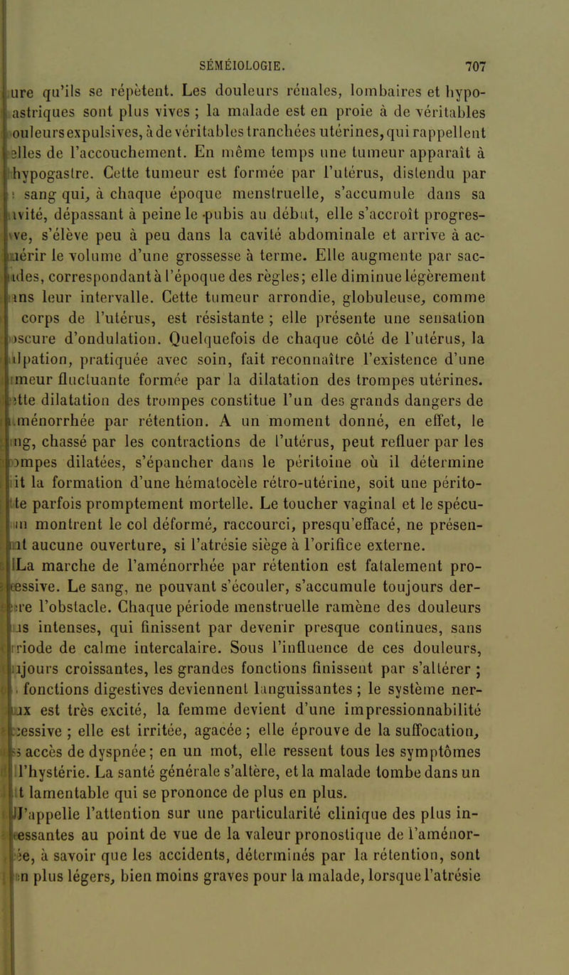 lire qu'ils se répètent. Les douleurs rénales, lombaires et hypo- astriques sont plus vives ; la malade est en proie à de véritables ouleurs expulsives, à de véritables tranchées utérines, qui rappellent Iles de l'accouchement. En même temps une tumeur apparaît à ! hypogastre. Cette tumeur est formée par l'utérus, distendu par sang qui_, à chaque époque menstruelle, s'accumule dans sa iwité, dépassant à peine le -pubis au début, elle s'accroît progres- \ve, s'élève peu à peu dans la cavité abdominale et arrive à ac- loérir le volume d'une grossesse à terme. Elle augmente par sac- «ides, correspondant à l'époque des règles; elle diminue légèrement fins leur intervalle. Cette tumeur arrondie, globuleuse^ comme corps de l'utérus, est résistante ; elle présente une sensation )scure d'ondulation. Quelquefois de chaque côté de l'utérus, la ilpation, pratiquée avec soin, fait reconnaître l'existence d'une jimeur fluctuante formée par la dilatation des trompes utérines. tte dilatation des trompes constitue l'un des grands dangers de fi.ménorrhée par rétention. A un moment donné, en effet, le i ng, chassé par les contractions de l'utérus, peut refluer par les I rompes dilatées, s'épancher dans le péritoine oii il détermine lit la formation d'une hématocèle rétro-utérine, soit une périto- tte parfois promptement mortelle. Le toucher vaginal et le spécu- ni montrent le col déformé^ raccourci, presqu'elfacé, ne présen- iil aucune ouverture, si l'atrésie siège à l'orifice externe. ILa marche de l'aménorrhée par rétention est fatalement pro- eessive. Le sang, ne pouvant s'écouler, s'accumule toujours der- ;!re l'obstacle. Chaque période menstruelle ramène des douleurs js intenses, qui finissent par devenir presque continues, sans riode de calme intercalaire. Sous l'influence de ces douleurs, ijours croissantes, les grandes fonctions finissent par s'altérer ; fonctions digestives deviennent languissantes ; le système ner- ix est très excité, la femme devient d'une impressionnabilité :essive ; elle est irritée, agacée ; elle éprouve de la suffocation, ^ accès de dyspnée; en un mot, elle ressent tous les symptômes l'hystérie. La santé générale s'altère, et la malade tombe dans un t lamentable qui se prononce de plus en plus. J'appelle l'attention sur une particularité clinique des plus in- essantes au point de vue de la valeur pronostique de l'aménor- ie, à savoir que les accidents, déterminés par la rétention, sont n plus légers, bien moins graves pour la malade, lorsque l'atrésie