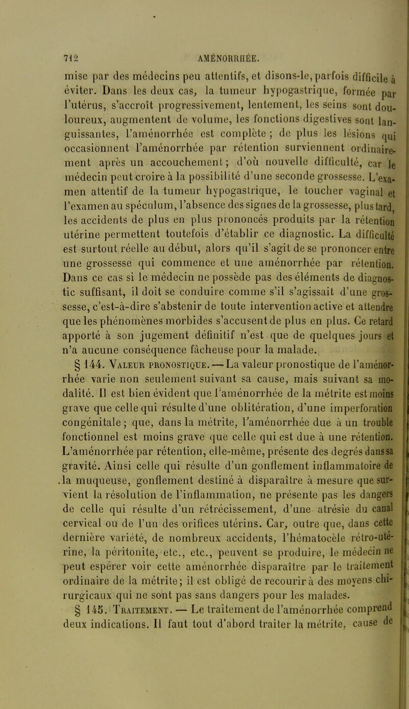 mise par des médecins peu atlcnlifs, et disons-le, parfois difficile à éviter. Dans les deux cas, la tumeur hypogastrique, formée par l'utérus, s'accroît progressivement, lentement, les seins sont dou- loureux, augmentent de volume, les fonctions digestives sont lan- guissantes, l'aménorrhée est complète ; de plus les lésions qui occasionnent l'aménorrhée par rétention surviennent ordinaire- ment après un accouchement; d'où nouvelle difficulté, car le médecin peut croire à la possibilité d'une seconde grossesse. L'exa- men attentif de la tumeur hypogastrique, le toucher vaginal et l'examen au spéculum, l'absence des signes de la grossesse, plus tard, les accidents de plus en plus prononcés produits par la rétention utérine permettent toutefois d'établir ce diagnostic. La difficulté est surtout réelle au déhut, alors qu'il s'agit de se prononcer entre une grossesse qui commence et une aménorrhée par rétention. Dans ce cas si le médecin ne possède pas des éléments de diagnos- tic suffisant, il doit se conduire comme s'il s'agissait d'une gros- sesse, c'est-à-dire s'abstenir de toute intervention active et attendre que les phénomènes morbides s'accusent de plus en plus. Ce retard apporté à son jugement définitif n'est que de quelques jours et n'a aucune conséquence fâcheuse pour la malade. § 144. Valeur pronostique. — La valeur pronostique de l'aménor- rhée varie non seulement suivant sa cause, mais suivant sa mo- dalité. Il est bien évident que l'aménorrhée de la métrite est moins grave que celle qui résulte d'une oblitération, d'une imperforation congénitale; que, dans la métrite, Taménorrhée due à un trouble fonctionnel est moins grave que celle qui est due à une rétention. L'aménorrhée par rétention, elle-même, présente des degrés dans sa gravité. Ainsi celle qui résulte d'un gonflement inflammatoire de .la muqueuse, gonflement destiné à disparaître à mesure que sur- vient la résolution de l'inflammation, ne présente pas les dangers de celle qui résulte d'un rétrécissement, d'une atrésie du canal cervical ou de l'un des orifices utérins. Car, outre que, dans cette dernière variété, de nombreux accidents, l'hématocèle rétro-ute- rine, la péritonite, etc., etc., peuvent se produire, le médecin ne peut espérer voir cette aménorrhée disparaître par le traitement ordinaire de la métrite; il est obligé de recourir à des moyens chi- rurgicaux qui ne sont pas sans dangers pour les malades. § 145. Traitement. — Le traitement de l'aménorrhée comprend deux indications. Il faut tout d'abord traiter la métrite, cause de