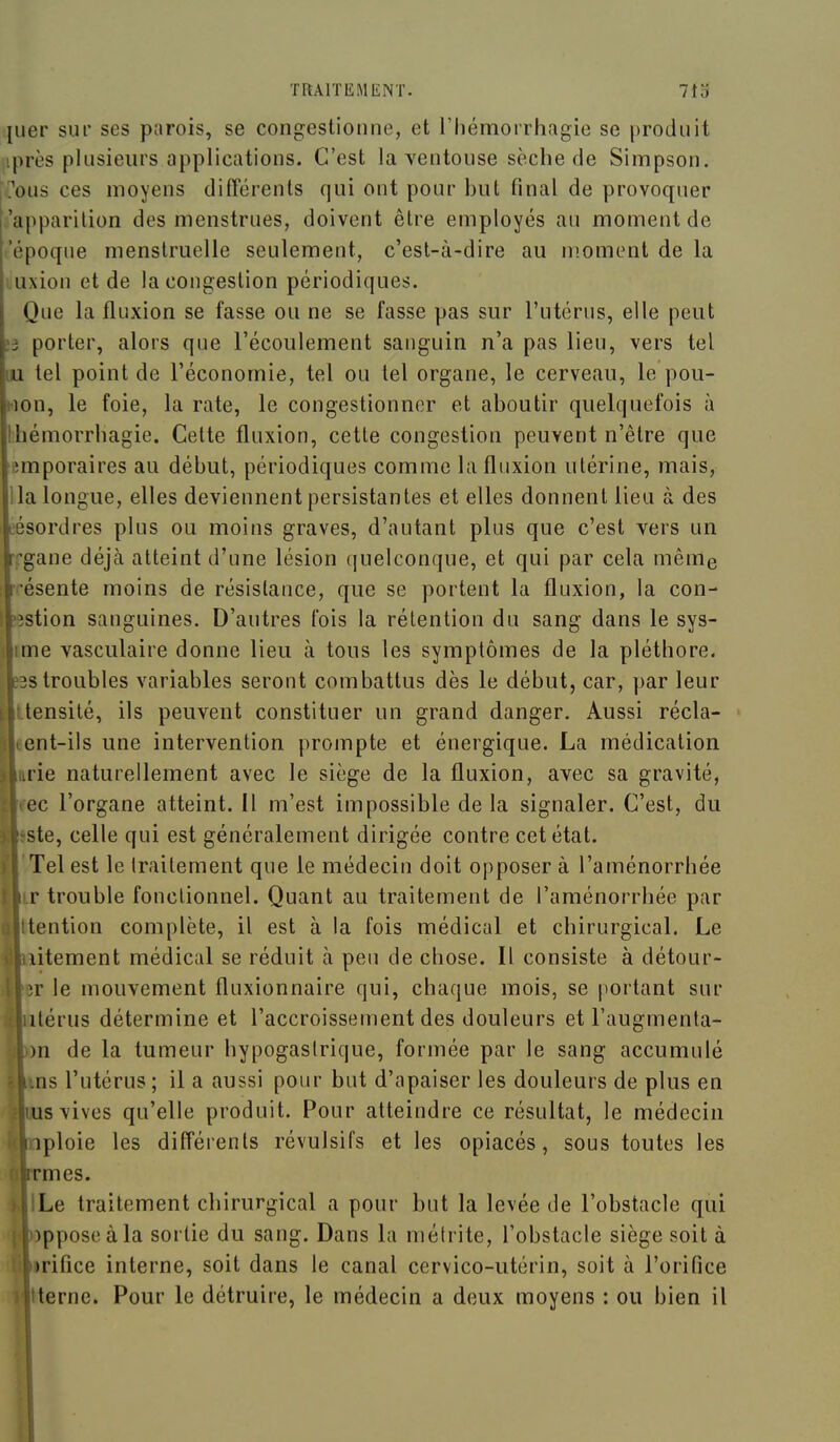 jiier sur ses parois, se congestionne, et l'Iiémorrhagie se produit iprès plusieurs applications. C'est la ventouse sèche de Simpson. j?ous ces moyens différents qui ont pour but final de provoquer .'apparition des menstrues, doivent être employés au moment de ('époque menstruelle seulement, c'est-à-dire au moment de la l uxion et de la congestion périodiques. Que la fluxion se fasse ou ne se fasse pas sur l'utérus, elle peut ;3 porter, alors que l'écoulement sanguin n'a pas lieu, vers tel lu tel point de l'économie, tel ou tel organe, le cerveau, le pou- won, le foie, la rate, le congestionner et aboutir quelquefois à Ihémorrbagie. Cette fluxion, cette congestion peuvent n'être que emporaires au début, périodiques comme la fluxion utérine, mais, lia longue, elles deviennent persistantes et elles donnent lieu à des L'ésordres plus ou moins graves, d'autant plus que c'est vers un rrgane déjà atteint d'une lésion (juelconque, et qui par cela même i^ésente moins de résistance, que se portent la fluxion, la con- Kgstion sanguines. D'autres fois la rétention du sang dans le sys- lïme vasculaire donne lieu à tous les symptômes de la pléthore. |e3s troubles variables seront combattus dès le début, car, par leur ||itensité, ils peuvent constituer un grand danger. Aussi récla- ment-ils une intervention prompte et énergique. La médication ■irie naturellement avec le siège de la fluxion, avec sa gravité, miec l'organe atteint, il m'est impossible de la signaler. C'est, du Bsste, celle qui est généralement dirigée contre cet état. ■'Tel est le Iraitement que le médecin doit opposer à l'aménorrhée ■ir trouble fonctionnel. Quant au traitement de l'aménorrhée par ■ttention complète, il est à la fois médical et chirurgical. Le ■lîitement médical se réduit à peu de chose. Il consiste à détour- er le mouvement fluxionnaire qui, chaque mois, se portant sur itérus détermine et l'accroissement des douleurs et l'augmenta- m de la tumeur hypogaslrique, formée par le sang accumulé ns l'utérus ; il a aussi pour but d'apaiser les douleurs de plus en us vives qu'elle produit. Pour atteindre ce résultat, le médecin iploie les différents révulsifs et les opiacés, sous toutes les rmes. Le traitement chirurgical a pour but la levée de l'obstacle qui )pposeàla sortie du sang. Dans la mélrite, l'obstacle siège soit à )rifice interne, soit dans le canal cervico-utérin, soit à l'orifice terne. Pour le détruire, le médecin a deux moyens : ou bien il