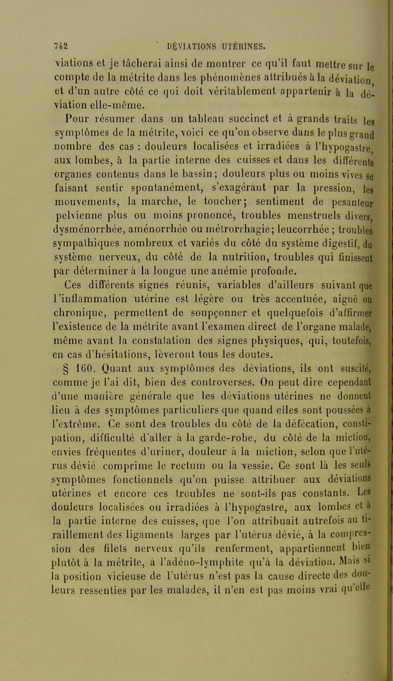 \iations et je tâcherai ainsi de montrer ce qu'il faut mettre sur le compte de la métrite dans les phénomènes attribués k la déviation et d'un autre côté ce qui doit véritablement appartenir à la dé- viation elle-même. Pour résumer dans un tableau succinct et à grands traits les symplômes de la mélrite, voici ce qu'on observe dans le plus grand nombre des cas : douleurs localisées et irradiées à l'hypogastre aux lombes, à la partie interne des cuisses et dans les différents organes contenus dans le bassin; douleurs plus ou moins vives se faisant sentir spontanément, s'exagérant par la pression, les mouvements, la marche, le toucher; sentiment de pesanteur pelvienne plus ou moins prononcé, troubles menstruels divers, dysménorrhée, aménorrhée ou mélrorrhagie; leucorrhée ; troubles sympathiques nombreux et variés du côté du système digestif, du système nerveux, du côté de la nutrition, troubles qui finissent par déterminer à la longue une anémie profonde. Ces différents signes réunis, variables d'ailleurs suivant que l'inflammation utérine est légère ou très accentuée, aiguë ou chronique, permettent de soupçonner et quelquefois d'affirmer l'existence de la métrite avant l'examen direct de l'organe malade, même avant la constalation des signes physiques, qui, toutefois, en cas d'hésitations, lèveront tous les doutes. § 160. Quant aux symplômes des déviations, ils ont suscité, comme je l'ai dit, bien des controverses. On peut dire cependant d'une manière générale que les déviations utérines ne donnent lieu à des symptômes particuliers que quand elles sont poussées à l'extrême. Ce sont des troubles du côté de la défécation, consti- pation, difficulté d'aller à la garde-robe, du côté de la miction, envies fréquentes d'uriner, douleur à la miclion, selon que l'uté- rus dévié comprime le rectum ou la vessie. Ce sont là les seuls symptômes fonctionnels qu'on puisse attribuer aux déviations utérines et encore ces troubles ne sont-ils pas constants. Les douleurs localisées ou irradiées à l'hypogastre, aux lombes et à la partie interne des cuisses, que l'on attribuait autrefois au ti- raillement des ligaments larges par l'utérus dévié, à la compres- sion des filets nerveux qu'ils renferment, appartiennent bien plutôt à la métrite, à l'adéno-lymphite qu'à la déviation. Mais si la position vicieuse de l'utérus n'est pas la cause directe des dou- leurs ressenties par les malades, il n'en est pas moins vrai qu'elle