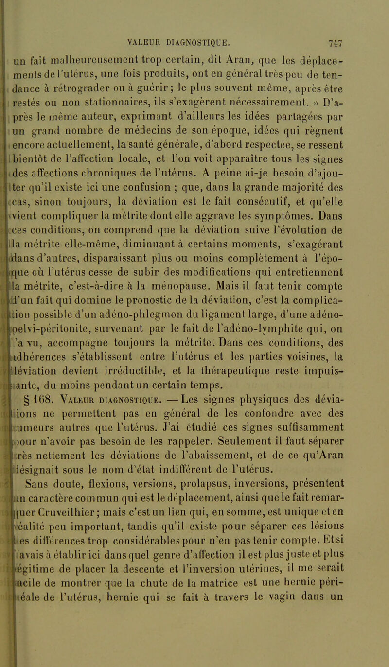 un fait malheureusement trop certain, dit Aran, que les déplace- ments de l'utérus, une fois produits, ont en général très peu de ten- dance à rétrograder ou à guérir; le plus souvent même, après être restés ou non stationnaires, ils s'exagèrent nécessairement. D'a- près le même auteur, exprimant d'ailleurs les idées partagées par un grand nombre de médecins de son époque, idées qui régnent encore actuellement, la santé générale, d'abord respectée, se ressent bientôt de l'afTection locale, et l'on voit apparaître tous les signes des afTections chroniques de l'utérus. A peine ai-je besoin d'ajou- ter qu'il existe ici une confusion ; que, dans la grande majorité des cas, sinon toujours, la déviation est le fait consécutif, et qu'elle vient compliquer la mélrite dont elle aggrave les symptômes. Dans ces conditions, on comprend que la déviation suive l'évolution de la métrite elle-même, diminuant à certains moments, s'exagérant dans d'autres, disparaissant plus ou moins complètement à l'épo- que où l'utérus cesse de subir des modifications qui entretiennent la métrite, c'est-à-dire à la ménopause. Mais il faut tenir compte l'un fait qui domine le pronostic de la déviation, c'est la complica- ion possible d'un adéno-phlegmon du ligament large, d'une adéno- ^elvi-péritonite, survenant par le fait de l'adéno-lympliite qui, on 'a vu, accompagne toujours la métrite. Dans ces conditions, des idhérences s'établissent entre l'utérus et les parties voisines, la léviation devient irréductible, et la thérapeutique reste impuis- ante, du moins pendant un certain temps. § 168. Valeur diagnostique. —Les signes physiques des dévia- ions ne permettent pas en général de les confondre avec des umeurs autres que l'utérus. J'ai étudié ces signes suffisamment :>our n'avoir pas besoin de les rappeler. Seulement il faut séparer rès nettement les déviations de l'abaissement, et de ce qu'Aran désignait sous le nom d'état indifférent de l'utérus. Sans doute, flexions, versions, prolapsus, inversions, présentent m caractère commun qui est le déplacement, ainsi quele fait remar- [uer Cruveilhier ; mais c'est un lien qui, en somme, est unique eten éalilé peu important, tandis qu'il existe pour séparer ces lésions les difféi eiices trop considérables pour n'en pas tenir compte. Et si avais à établir ici dans quel genre d'alTection il est plus juste et plus égitime de placer la descente et l'inversion utérines, il me serait acile de montrer que la chute de la matrice est une hernie péri- léale de l'utérus, hernie qui se fait à travers le vagin dans un I