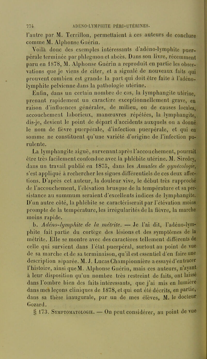 l'autre par M. Terril Ion, permettaient à ces auteurs de conclure comme M. Alphonse Guérin. Voilà donc des exemples intéressants d'adéno-lymphite puer- pérale terminée par phlegmon et abcès. Dans son livre, récemment paru en 1878, M. Alphonse Guérin a reproduit en partie les obser- vations que je viens de citer, et a signalé de nouveaux faits qui prouvent combien est grande la part qui doit être faite à l'adéno- lymphite pelvienne dans la pathologie utérine. Enfin, dans un certain nombre de cas, la lymphangite utérine, prenant rapidement un caractère exceptionnellement grave, en raison d'influences générales, de milieu, ou de causes locales, accouchement laborieux, manœuvres répétées, la lymphangite, dis-je, devient le point de départ d'accidents auxquels on a donné le nom de fièvre puerpérale, d'infection puerpérale, et qui en somme ne constituent qu'une variété d'origine de l'infection pu- rulente. La lymphangite aiguë, survenant après Taccouchement, pourrait être très facilement confondue avec la phlébite utérine. M. Siredey, dans un travail publié en 187S, dans les Aimales de gynécologie, s'est appliqué à rechercher les signes différentiels de ces deux affec- tions. D'après cet auteur, la douleur vive, le début très rapproché de l'accouchement, l'élévation brusque de la température et sa per- sistance au summum seraient d'excellents indices de lymphangite. D'un autre côté, la phlébite se caractériserait par l'élévation moins prompte de la température, les irrégularités de la fièvre, la marche moins rapide. b. Adéno-lymphite de la métrite. — Je l'ai dit, l'adéno-lym- phite fait partie du cortège des lésions et des symptômes de la métrite. Elle se montre avec des caractères tellement différents de celle qui survient dans l'état puerpéral, surtout au point de vue de sa marche et de sa terminaison, qu'il est essentiel d'en faire une description séparée. M. J. Lucas Championnière a essayé d'en tracer l'histoire, ainsi queM. Alphonse Guérin, mais ces auteurs, n'ayant à leur disposition qu'un nombre très restreint de faits, ont laissé dans l'ombre bien des faits intéressants, que j'ai mis en lumière dans mes leçons cliniques de 1878, et qui ont été décrits, en partie, dans sa thèse inaugurale, par un de mes élèves, M. le docteur Gozard. § 173. Symptomatologie. — On peut considérer, au point de vue