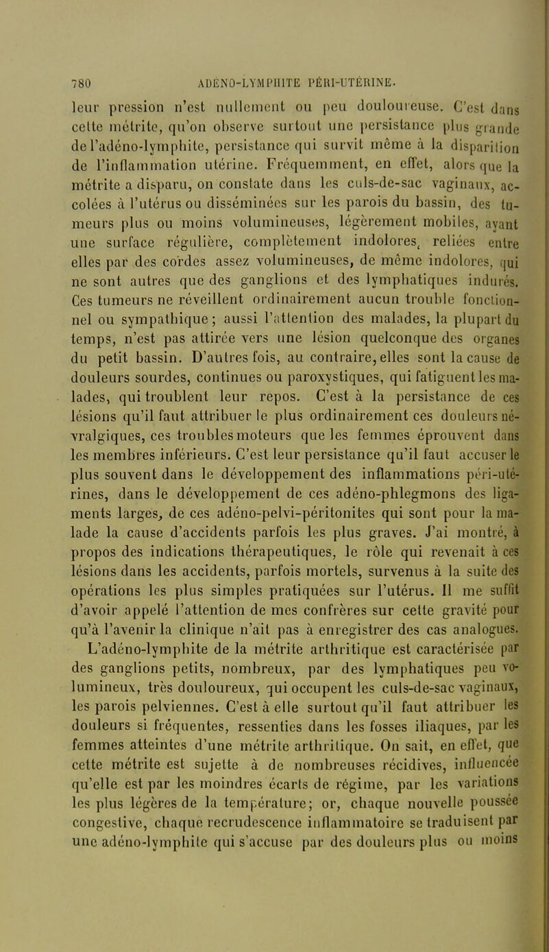 leur pression n'est nullement ou peu doulouieuse. C'est dans celle inélrite, qu'on observe surtout une i)ersistance plus j^nande deradéno-Iymphite, persistance qui survit même à la disparition de l'inflammation utérine. Fréquemment, en effet, alors que la métrite a disparu, on constate dans les culs-de-sac vaginaux, ac- colées à l'utérus ou disséminées sur les parois du bassin, des tu- meurs plus ou moins volumineuses, légèrement mobiles, ayant une surface régulière, complètement indolores, reliées entre elles par des cordes assez volumineuses, de même indolores, qui ne sont autres que des ganglions et des lymphatiques indurés. Ces tumeurs ne réveillent ordinairement aucun trouble fonction- nel ou sympathique ; aussi l'attention des malades, la plupart du temps, n'est pas attirée vers une lésion quelconque des organes du petit bassin. D'autres fois, au contraire, elles sont la cause de douleurs sourdes, continues ou paroxystiques, qui fatiguent les ma- lades, qui troublent leur repos. C'est à la persistance de ces lésions qu'il faut attribuer le plus ordinairement ces douleurs né- vralgiques, ces troubles moteurs que les femmes éprouvent dans les membres inférieurs. C'est leur persistance qu'il faut accuser le plus souvent dans le développement des inflammations péri-uté- rines, dans le développement de ces ad eno-phlegmons des lig'i- ments larges, de ces adéno-pelvi-péritonites qui sont pour la ma- lade la cause d'accidents parfois les plus graves. J'ai montré, à propos des indications thérapeutiques, le rôle qui revenait à ces lésions dans les accidents, parfois mortels, survenus à la suite des opérations les plus simples pratiquées sur l'utérus. 11 me suffit d'avoir appelé l'attention de mes confrères sur cette gravité pour qu'à l'avenir la clinique n'ait pas à enregistrer des cas analogues. L'adéno-lymphite de la métrite arthritique est caractérisée par des ganglions petits, nombreux, par des lymphatiques peu vo- lumineux, très douloureux, qui occupent les culs-de-sac vaginaux, les parois pelviennes. C'est à elle surtout qu'il faut attribuer les douleurs si fréquentes, ressenties dans les fosses iliaques, par les femmes atteintes d'une métrite arthritique. On sait, en effet, que cette métrite est sujette à de nombreuses récidives, influencée qu'elle est par les moindres écarts de régime, par les variations les plus légères de la température; or, chaque nouvelle poussée congestive, chaque recrudescence inflammatoire se traduisent par une adéno-lymphile qui s'accuse par des douleurs plus ou moins