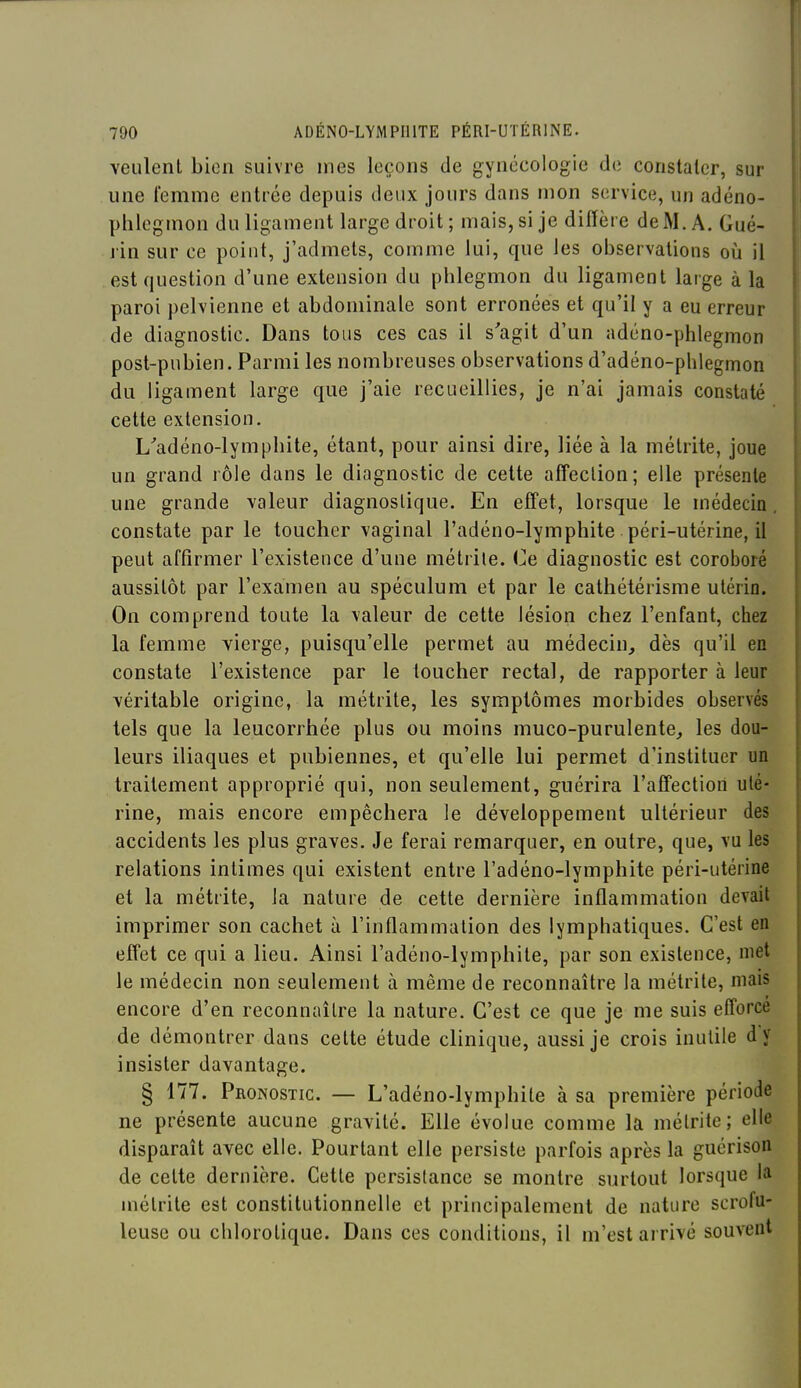 veulent bien suivre mes leçons de gynécologie de constater, sur } une t'emme entrée depuis deux jours dans mon service, un adéno- j phlegmon du ligament large droit; mais, si je diffère de M. A. Gué- I j'in sur ce point, j'admets, comme lui, que les observations où il j est question d'une extension du phlegmon du ligament large à la | paroi pelvienne et abdominale sont erronées et qu'il y a eu erreur \ de diagnostic. Dans tous ces cas il s'agit d'un adéno-phlegmon 1 post-pubien. Parmi les nombreuses observations d'adéno-phlegmon du ligament large que j'aie recueillies, je n'ai jamais constaté cette extension. j L'adéno-Iymphite, étant, pour ainsi dire, liée à la métrite, joue un grand rôle dans le diagnostic de cette affection; elle présente une grande valeur diagnostique. En effet, lorsque le niédecin. constate par le toucher vaginal l'adéno-lymphite péri-utérine, il peut affirmer l'existence d'une métrite. Ce diagnostic est coroboré aussitôt par l'examen au spéculum et par le cathétérisme utérin. On comprend toute la valeur de cette lésion chez l'enfant, chez la femme vierge, puisqu'elle permet au médecin, dès qu'il en constate l'existence par le toucher rectal, de rapporter à leur véritable origine, la métrite, les symptômes morbides observés tels que la leucorrhée plus ou moins muco-purulente, les dou- leurs iliaques et pubiennes, et qu'elle lui permet d'instituer un traitement approprié qui, non seulement, guérira l'affection uté- rine, mais encore empêchera le développement ultérieur des accidents les plus graves. Je ferai remarquer, en outre, que, vu les relations intimes qui existent entre l'adéno-lymphite péri-utérine et la métrite, la nature de cette dernière inflammation devait imprimer son cachet à l'inflammation des lymphatiques. C'est en effet ce qui a lieu. Ainsi l'adéno-lymphite, par son existence, met le médecin non seulement à même de reconnaître la métrite, mais encore d'en reconnaître la nature. C'est ce que je me suis efforce de démontrer dans cette étude clinique, aussi je crois inutile d'y insister davantage. § 177. Pronostic. — L'adéno-lymphite à sa première période ne présente aucune gravité. Elle évolue comme la métrite; elle disparaît avec elle. Pourtant elle persiste parfois après la guérison de cette dernière. Cette persistance se montre surtout lorsque la métrite est constitutionnelle et principalement de nature scrofu- leusc ou chlorotique. Dans ces conditions, il m'est arrivé souvent