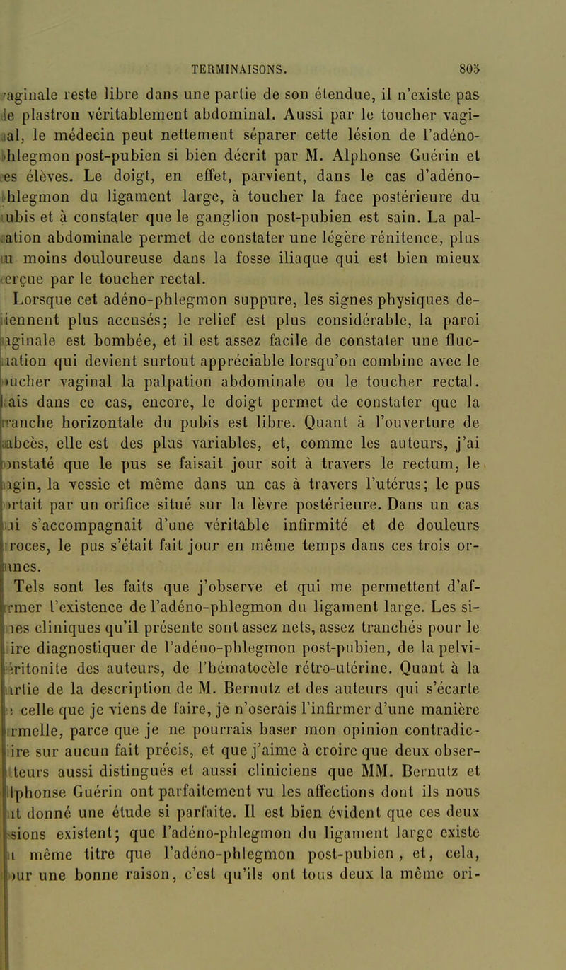 '^aginale reste libre dans une partie de son étendue, il n'existe pas •ie plastron \éritablement abdominal. Aussi par le toucher vagi- lal, le médecin peut nettement séparer cette lésion de l'adéno- •hlegmon post-pubien si bien décrit par M. Alphonse Giiérin et ees élèves. Le doigt, en effet, parvient, dans le cas d'adéno- hlegmon du ligament large, à toucher la face postérieure du lubis et à constater que le ganglion post-pubien est sain. La pal- cation abdominale permet de constater une légère rénitence, plus m moins douloureuse dans la fosse iliaque qui est bien mieux lerçue par le toucher rectal. Lorsque cet adéno-phlegmon suppure, les signes physiques de- iiennent plus accusés; le relief est plus considérable, la paroi aginale est bombée, et il est assez facile de constater une fluc- iiation qui devient surtout appréciable lorsqu'on combine avec le »')ucher vaginal la palpation abdominale ou le toucher rectal, .ais dans ce cas, encore, le doigt permet de constater que la rranche horizontale du pubis est libre. Quant à l'ouverture de iiabcès, elle est des plus variables, et, comme les auteurs, j'ai ))nstaté que le pus se faisait jour soit à travers le rectum, le lîgin, la vessie et même dans un cas à travers l'utérus; le pus i >rlait par un orifice situé sur la lèvre postérieure. Dans un cas ui s'accompagnait d'une véritable infirmité et de douleurs iroces, le pus s'était fait jour en même temps dans ces trois or- unes. Tels sont les faits que j'observe et qui me permettent d'af- rrmer l'existence de l'adéno-phlegmon du ligament large. Les si- les cliniques qu'il présente sont assez nets, assez tranchés pour le iire diagnostiquer de l'adéno-phlegmon post-pubien, de la pelvi- îritonite des auteurs, de l'hématocèle rétro-utérine. Quant à la iirtie de la description de M. Bernutz et des auteurs qui s'écarte celle que je viens de faire, je n'oserais l'infirmer d'une manière irmelle, parce que je ne pourrais baser mon opinion contradic- iire sur aucun fait précis, et que j'aime à croire que deux obser- Iteurs aussi distingués et aussi cliniciens que MM. Bernutz et llphonse Guérin ont parfaitement vu les affections dont ils nous ut donné une étude si parfaite. Il est hien évident que ces deux ssions existent; que l'adéno-phlegmon du ligament large existe Il même titre que l'adéno-phlegmon post-pubien, et, cela, i)ur une bonne raison, c'est qu'ils ont tous deux la même ori-