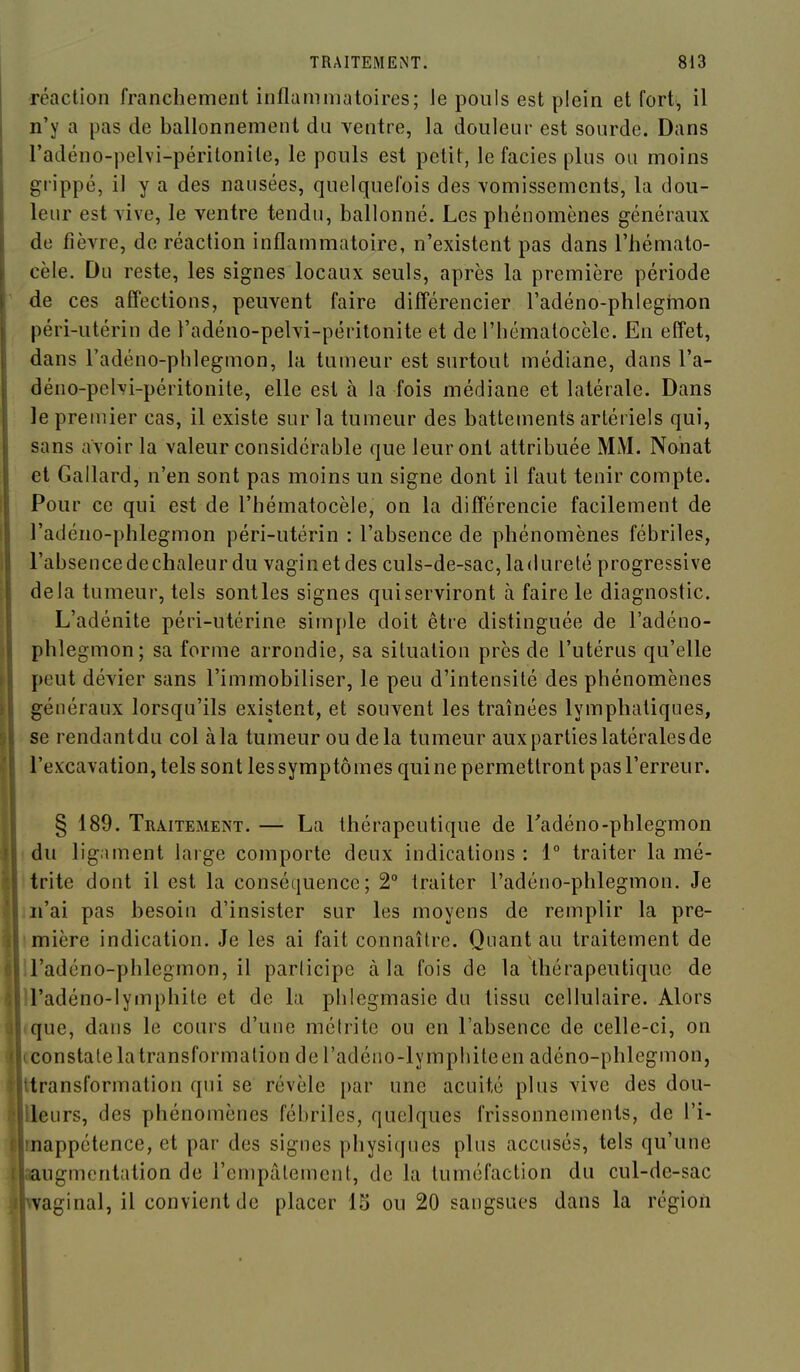 réaction franchement inflammatoires; le pouls est plein et fort, il n'y a pas de ballonnement du ventre, la douleur est sourde. Dans l'adéno-pelvi-périlonile, le pouls est petit, le faciès plus ou moins grippé, il y a des nausées, quelquefois des vomissements, la dou- leur est vive, le ventre tendu, ballonné. Les phénomènes généraux de fièvre, de réaction inflammatoire, n'existent pas dans l'hémato- cèle. Du reste, les signes locaux seuls, après la première période de ces affections, peuvent faire différencier l'adéno-phlegmon péri-utérin de l'adéno-pelvi-péritonite et de l'hématocèle. En effet, dans l'adéno-phlegmon, la tumeur est surtout médiane, dans l'a- déno-pelvi-péritonite, elle est à la fois médiane et latérale. Dans le premier cas, il existe sur la tumeur des battements artériels qui, sans avoir la valeur considérable que leur ont attribuée MM. Nohat et Gallard, n'en sont pas moins un signe dont il faut tenir compte. Pour ce qui est de l'hématocèle, on la différencie facilement de l'adéno-phlegmon péri-utérin : l'absence de phénomènes fébriles, l'absencedechaleurdu vaginet des culs-de-sac,ladureté progressive delà tumeur, tels senties signes quiserviront à faire le diagnostic. L'adénite péri-utérine simple doit être distinguée de l'adéno- phlegmon; sa forme arrondie, sa situation près de l'utérus qu'elle peut dévier sans l'immobiliser, le peu d'intensité des phénomènes généraux lorsqu'ils existent, et souvent les traînées lymphatiques, se rendantdu col àla tumeur ou delà tumeur aux parties latérales de l'excavation, tels sont les symptômes qui ne permettront pas l'erreur. § 189. Traitement. — La thérapeutique de Tadéno-phlegmon ! du ligament large comporte deux indications: 1° traiter la mé- Itrite dont il est la conséquence; 2° traiter l'adéno-phlegmon. Je m'ai pas besoin d'insister sur les moyens de remplir la pre- imière indication. Je les ai fait connaître. Quant au traitement de ll'adéno-phlegmon, il parlicipe àla fois de la thérapeutique de U'adéno-lymphite et de la phiegmasie du tissu cellulaire. Alors «que, dans le cours d'une métrite ou en l'absence de celle-ci, on cconstate la transformation de l'adéno-lymphiteen adéno-phlegmon, Itransformation qui se révèle i)ar une acuité plus vive des dou- Ueurs, des phénomènes fébriles, quelques frissonnements, de l'i- mappétence, et par des signes physiques plus accusés, tels qu'une ugmontation de l'empâtement, de la tuméfaction du cul-de-sac aginal, il convient de placer 15 ou 20 sangsues dans la région