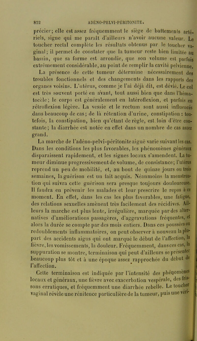 précier; elle est assez fréquemment le siège de battemcnis ar(é. riels, signe qui me paraît d'ailleurs n'avoir aucune valeur. Le toucher rectal complcle les résultais obtenus par le loucher va- ginal; il permet de constater que la tumeur reste bien limitée au bassin, que sa forme est arrondie, que son volume est parfois extrêmement considérable, au point de remplir la cavité pelvienne. La présence de cette tumeur détermine nécessairement des troubles fonctionnels et des changements dans les rapports des organes voisins. L'utérus, comme je l'ai déjà dit, est dévié. Le col est très souvent porté en avant, tout aussi bien que dans l'héma- tocèle ; le corps est généralement en latéroflexion, et parfois en rétroflexion légère. La vessie et le rectum sont aussi influencés dans beaucoup de cas; de là rétention d'urine, constipation : tou- tefois, la constipation, bien qu'étant dérègle, est.loin d'être con- stante ; la diarrhée est notée en effet dans un nombre de cas assez grand. La marche de l'adéno-pelvi-péritonite aiguë varie suivant les cas. Dans les conditions les plus favorables, les phénomènes généraux disparaissent rapidement, et les signes locaux s'amendent. La tu- meur diminue progressivement de volume, de consistance; l'utérus reprend un peu de mobilité, et, au bout de quinze jours ou trois semaines, laguérison est un fait acquis. Néanmoins la menstrua- tion qui suivra cette guérison sera presque toujours douloureuse. 11 faudra en prévenir les malades et leur prescrire le repos à ce moment. En effets dans les cas les plus favorables, une fatigue, des relations sexuelles amènent très facilement des récidives. Ail- leurs la marche est plus lente, irrégulière, marquée par des alter- natives d'améliorations passagères, d'aggravations fréquentes, et alors la durée se compte par des mois entiers. Dans ces poussées ou redoublements inflammatoires, on peut observer à nouveau la plu- part des accidents aigus qui ont marqué le début de l'afifectioii, la fièvre, les vomissements, la douleur. Fréquemment, dansces cas, la suppuration se montre, terminaison qui peut d'ailleurs se présenter beaucoup plus tôt et à une époque assez rapprochée du début de l'afTection. Cette terminaison est indiquée par l'intensité des phéqomènes locaux et généraux, une flèvre avec exaccrbation vespérale, dos fris- sons erratiques, et fréquemment une diarrhée rebelle. Le touclier vaginal révèle une rénitence particulière de la tumeur, puis une veri-