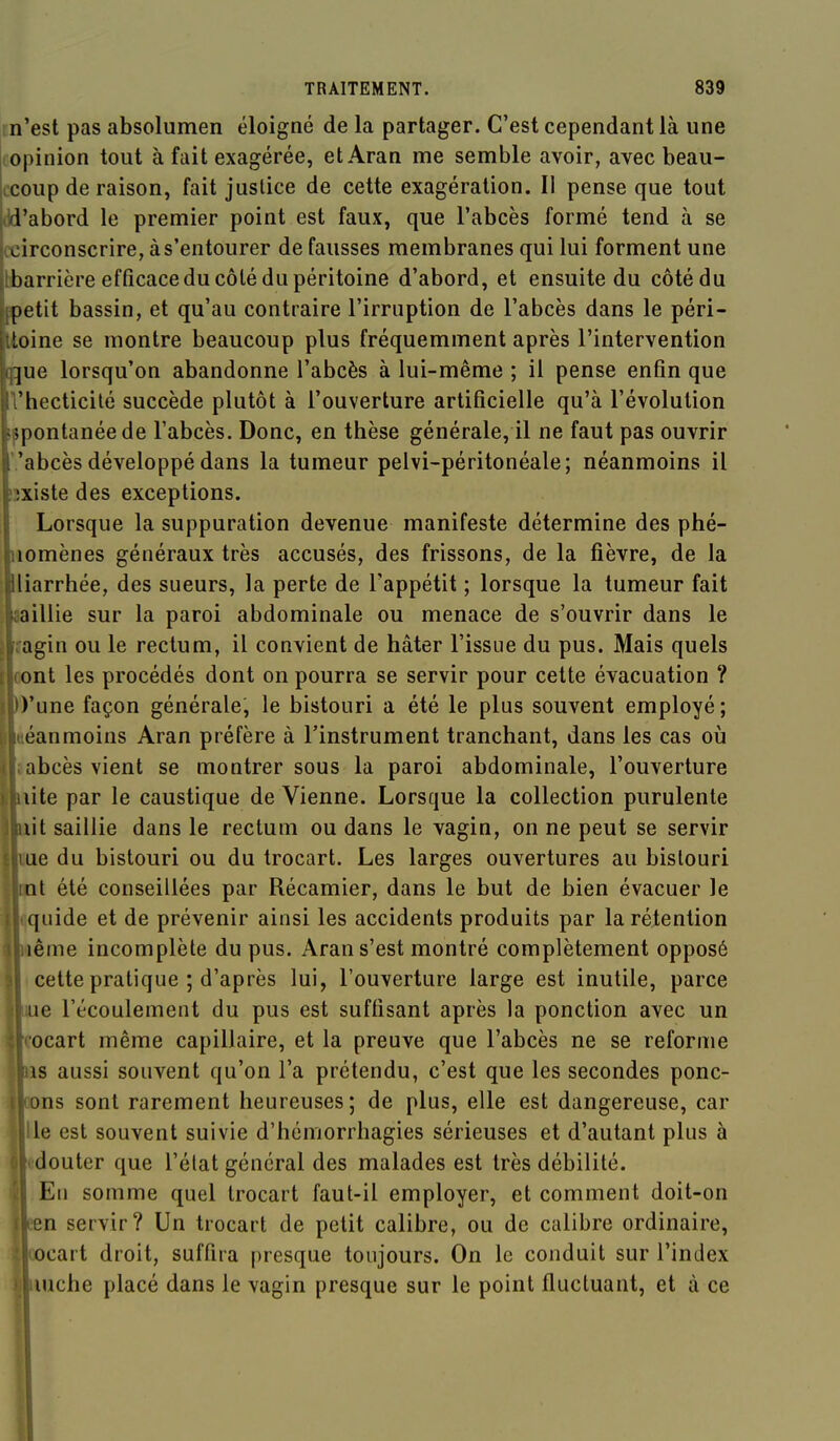 m'est pas absolumen éloigné de la partager. C'est cependant là une (Opinion tout à fait exagérée, etAran me semble avoir, avec beau- ccoup de raison, fait justice de cette exagération. I! pense que tout ild'abord le premier point est faux, que l'abcès formé tend à se it^irconscrire, à s'entourer de fausses membranes qui lui forment une [barrière efficace du côté du péritoine d'abord, et ensuite du côté du fpetit bassin, et qu'au contraire l'irruption de l'abcès dans le péri- Itoine se montre beaucoup plus fréquemment après l'intervention qque lorsqu'on abandonne l'abcès à lui-même ; il pense enfin que l'hecticilé succède plutôt à l'ouverture artificielle qu'à l'évolution spontanée de l'abcès. Donc, en thèse générale, il ne faut pas ouvrir 'abcès développé dans la tumeur pelvi-péritonéale; néanmoins il îîxiste des exceptions. Lorsque la suppuration devenue manifeste détermine des phé- nomènes généraux très accusés, des frissons, de la fièvre, de la Iliarrhée, des sueurs, la perte de l'appétit ; lorsque la tumeur fait aaillie sur la paroi abdominale ou menace de s'ouvrir dans le îagin ou le rectum, il convient de hâter l'issue du pus. Mais quels oont les procédés dont on pourra se servir pour cette évacuation ? I D'une façon générale, le bistouri a été le plus souvent employé ; I itéanmoins Aran préfère à l'instrument tranchant, dans les cas où Haabcès vient se montrer sous la paroi abdominale, l'ouverture Bbiite par le caustique de Vienne. Lorsque la collection purulente liait saillie dans le rectum ou dans le vagin, on ne peut se servir Ulue du bistouri ou du trocart. Les larges ouvertures au bistouri ■pt été conseillées par Récamier, dans le but de bien évacuer le Kquide et de prévenir ainsi les accidents produits par la rétention ■iiême incomplète du pus. Aran s'est montré complètement opposé il cette pratique ; d'après lui, l'ouverture large est inutile, parce ■Lue l'écoulement du pus est suffisant après la ponction avec un «cocart même capillaire, et la preuve que l'abcès ne se reforme ttns aussi souvent qu'on l'a prétendu, c'est que les secondes ponc- «ons sont rarement heureuses; de plus, elle est dangereuse, car «lie est souvent suivie d'hémorrhagies sérieuses et d'autant plus à «fcdouter que l'état général des malades est très débilité. ■ Eu somme quel trocart faut-il employer, et comment doit-on Heen servir? Un trocart de petit calibre, ou de calibre ordinaire, •'Bcocart droit, suffira presque toujours. On le conduit sur l'index •luche placé dans le vagin presque sur le point fluctuant, et à ce