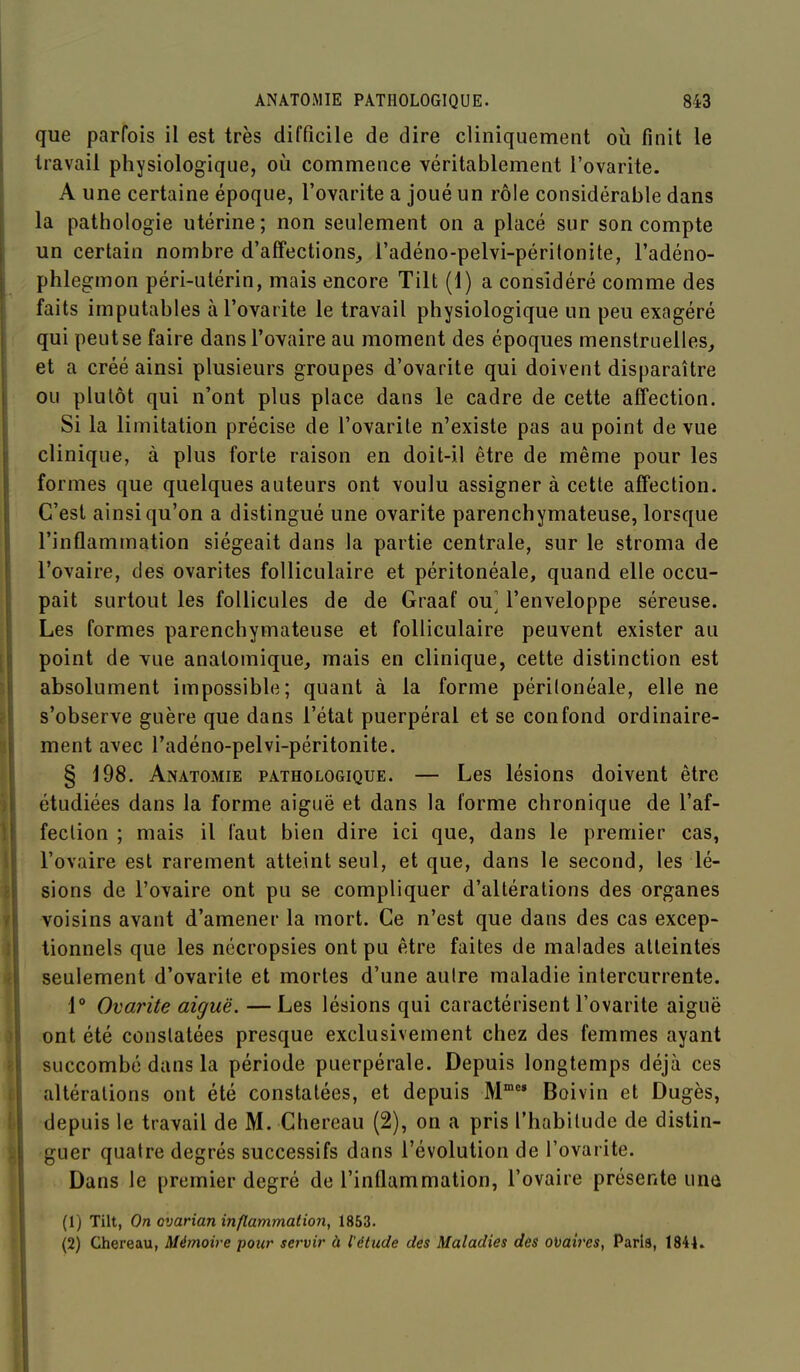 que parfois il est très difficile de dire cliniquement oii finit le travail physiologique, où commence véritablement l'ovarite. A une certaine époque, l'ovarite a joué un rôle considérable dans la pathologie utérine; non seulement on a placé sur son compte un certain nombre d'affections, l'adéno-pelvi-péritonite, l'adéno- phlegmon péri-utérin, mais encore Tilt (1) a considéré comme des faits imputables à l'ovarite le travail physiologique un peu exagéré qui peut se faire dans l'ovaire au moment des époques menstruelles, et a créé ainsi plusieurs groupes d'ovarite qui doivent disparaître ou plutôt qui n'ont plus place dans le cadre de cette affection. Si la limitation précise de l'ovarite n'existe pas au point de vue clinique, à plus forte raison en doit-il être de même pour les formes que quelques auteurs ont voulu assigner à cette affection. C'est ainsi qu'on a distingué une ovarite parenchymateuse, lorsque l'inflammation siégeait dans la partie centrale, sur le stroma de l'ovaire, des ovarites folliculaire et péritonéale, quand elle occu- pait surtout les follicules de de Graaf ou] l'enveloppe séreuse. Les formes parenchymateuse et folliculaire peuvent exister au point de vue anatomique, mais en clinique, cette distinction est absolument impossible; quant à la forme péritonéale, elle ne s'observe guère que dans l'état puerpéral et se confond ordinaire- ment avec l'adéno-pelvi-péritonite. § 198. Anatomie pathologique. — Les lésions doivent être étudiées dans la forme aiguë et dans la forme chronique de l'af- fection ; mais il faut bien dire ici que, dans le premier cas, l'ovaire est rarement atteint seul, et que, dans le second, les lé- sions de l'ovaire ont pu se compliquer d'altérations des organes voisins avant d'amener la mort. Ce n'est que dans des cas excep- tionnels que les nécropsies ont pu être faites de malades atteintes seulement d'ovarite et mortes d'une autre maladie intercurrente. 1 Ovarite aiguë. —Les lésions qui caractérisent l'ovarite aiguë ont été constatées presque exclusivement chez des femmes ayant succombé dans la période puerpérale. Depuis longtemps déjà ces altérations ont été constatées, et depuis M Boivin et Dugès, depuis le travail de M. Chereau (2), on a pris l'habitude de distin- guer quatre degrés successifs dans l'évolution de l'ovarite. Dans le premier degré de l'inflammation, l'ovaire présente une (1) Tilt, On cvarian inflammation, 1853. (2) Chereau, Mémoire pour servir à l'étude des Maladies des ovaires, Paris, 1844.