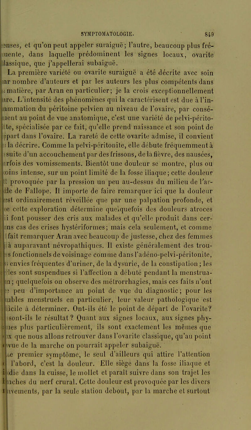 ?9nses, et qu'on peut appeler suraiguë; l'autre, beaucoup plus fré- luente, dans laquelle prédominent les signes locaux, ovarite llassique, que j'appellerai subaiguë. La première variété ou ovarite suraiguë a été décrite avec soin aar nombre d'auteurs et par les auteurs les plus compétents dans IL matière, par Aran en particulier; je la crois exceptionnellement lire. L'intensité des phénomènes qui la caractérisent est due à l'in- eammation du péritoine pelvien au niveau de l'ovaire, par consé- uent au point de vue anatomique, c'est une variété de pelvi-périto- tte, spécialisée par ce fait, qu'elle prend naissance et son point de !ppart dans l'ovaire. La rareté de cette ovarite admise, il convient lila décrire. Comme la pelvi-pcritonite, elle débute fréquemment à ïsuite d'un accouchement par des frissons, de la fièvre, des nausées, r.rfois des vomissements. Bientôt une douleur se montre, plus ou (oins intense, sur un point limité de la fosse iliaque; cette douleur Il provoquée par la pression un peu au-dessus du milieu de Tar- dde de Fallope. Il importe de faire remarquer ici que la douleur ?:îst ordinairement réveillée que par une palpation profonde, et ee celte exploration détermine quelquefois des douleurs atroces il font pousser des cris aux malades et qu'elle produit dans cer- nns cas des crises hyslériformes; mais cela seulement, et comme Ifait remarquer Aran avec beaucoup de justesse, chez des femmes Iauparavant névropalhiques. Il existe généralement des trou- 'onctionnels de voisinage comme dansl'adéno-pelvi-péritonite, nvies fréquentes d'uriner, de la dysurie, de la constipation ; les s sont suspendues si l'affection a débuté pendant la menstrua- quelquefois on observe des mélrorrhagies, mais ces faits n'ont peu d'importance au point de vue du diagnostic; pour les des menstruels en particulier, leur valeur pathologique est ile à déterminer. Ont-ils été le point de départ de l'ovarite? )nt-ils le résultat ? Quant aux signes locaux, aux signes phy- s plus particulièrement, ils sont exactement les mêmes que que nous allons retrouver dans l'ovarite classique, qu'au point le de la marche on pourrait appeler subaiguë, premier symptôme, le seul d'ailleurs qui attire l'attention .'abord, c'est la douleur. Elle siège dans la fosse iliaque et die dans la cuisse, le mollet et paraît suivre dans son trajet les iches du nerf crural. Cette douleur est provoquée par les divers i ivements, par la seule station debout, par la marche et surtout