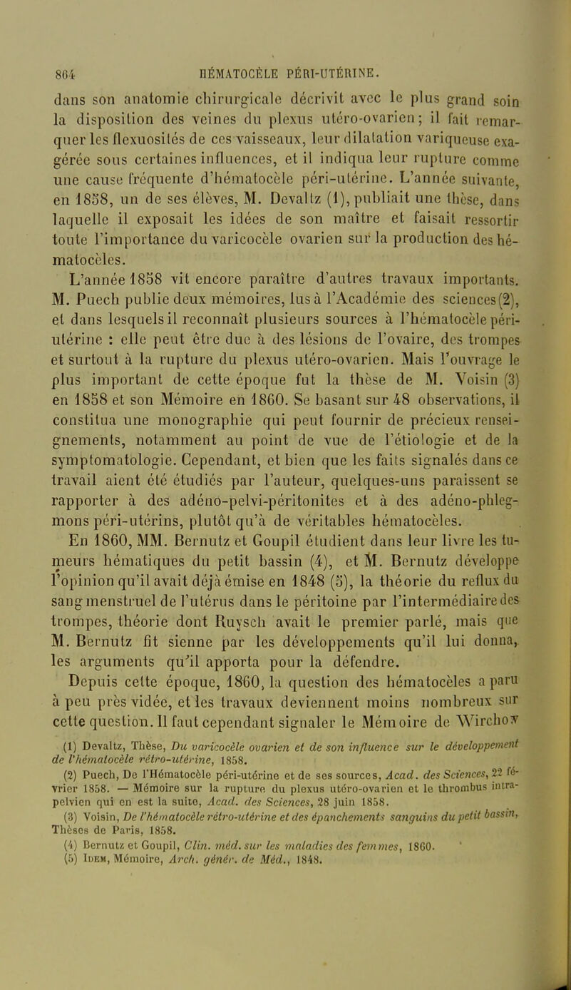 dans son anatomie chirurgicale décrivit avec le plus grand soin la disposition des veines du plexus utéro-ovarien ; il l'ait remar- quer les flexuosilés de ces vaisseaux, leur dilatation variqueuse exa- gérée sous certaines influences, et il indiqua leur rupture comme une cause fréquente d'hématocèle péri-utérine. L'année suivante, en 18S8, un de ses élèves, M. Devallz (1), publiait une thèse, dans laquelle il exposait les idées de son maître et faisait ressortir toute l'importance du varicocèle ovarien sur la production deshé- matoccles. L'année 1858 vit encore paraître d'autres travaux importants. M. Puech publie deux mémoires, lus à l'Académie des sciences(2), et dans lesquels il reconnaît plusieurs sources à l'hématocèle péri- utérine : elle peut être due à des lésions de l'ovaire, des trompes et surtout à la rupture du plexus utéro-ovarien. Mais Touvrage le plus important de cette époque fut la thèse de M. Voisin (3) en 1858 et son Mémoire en 1860. Se basant sur 48 observations, il constitua une monographie qui peut fournir de précieux rensei- gnements, notamment au point de vue de l'étiologie et de la symptomatologie. Cependant, et bien que les faits signalés dans ce travail aient été étudiés par l'auteur, quelques-uns paraissent se rapporter à des adéno-pelvi-péritonites et à des adéno-phleg- mons péri-utérins, plutôt qu'à de véritables hématocèles. En 1860, MM. Bernutz et Goupil étudient dans leur livre les tu- meurs hématiques du petit bassin (4), et M. Bernutz développe l'opinion qu'il avait déjà émise en 1848 (5), la théorie du reflux du sang menstruel de l'utérus dans le péritoine par l'intermédiaire des trompes, théorie dont Ruysch avait le premier parlé, mais que M. Bernutz fit sienne par les développements qu'il lui donna, les arguments qu'il apporta pour la défendre. Depuis cette époque, 1860, la question des hématocèles a paru à peu près vidée, et les travaux deviennent moins nombreux sur cette question. 11 faut cependant signaler le Mémoire de Wirchoiv (1) Devaltz, Thèse, Du varicocèle ovarien et de son influence sur le développement de l'hématocèle rétro-utérine, 1858. (2) Puech, De l'Hématocèle péri-utérine et de ses sources, Acad. des Sciences, 22 fé- vrier 1858. — Mémoire sur la rupture du plexus utéro-ovarien et le thrombus intra- pelvien qui en est la suite, Acad. des Sciences, 28 juin 1858. (3) Voisin, De l'hématocèle rétro-utériiie et des épanchements sa7îgui)ts du petit basstn, Thèses de Paris, 1858. (4) Bernutz et Goupil, Clin. méd. sur les maladies des femmes, 1860. (5) luEM, Mémoire, Arch. génér. de Méd., 1848.