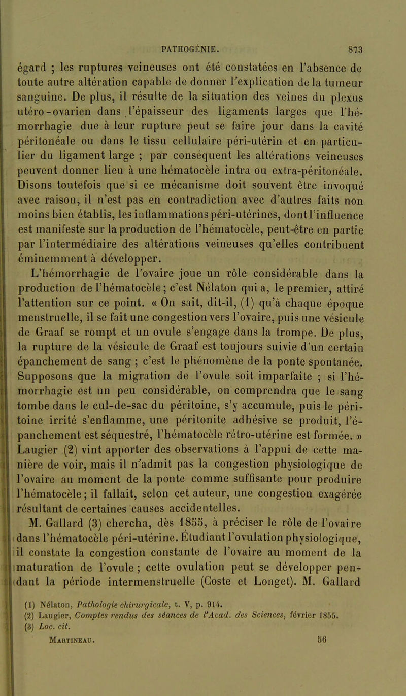 égard ; les ruptures veineuses ont été constatées en l'absence de toute autre altération capable de donner Texplication delà tumeur sanguine. De plus, il résulte de la situation des veines du plexus utero-ovarien dans l'épaisseur des ligaments larges que Fhé- morrhagie due à leur rupture peut se faire jour dans la cavité péritonéale ou dans le tissu cellulaire péri-utérin et en particu- lier du ligament large ; par conséquent les altérations veineuses peuvent donner lieu à une hématocèle intra ou extra-péritonéale. Disons toutefois que si ce mécanisme doit souvent être invoqué avec raison, il n'est pas en contradiction avec d'autres faits non moins bien établis, les inflammations péri-utérines, dont l'influence est manifeste sur la production de l'hématocèle, peut-être en partie par l'intermédiaire des altérations veineuses qu'elles contribuent éminemment à développer. L'hémorrhagie de l'ovaire joue un rôle considérable dans la production de l'hématocèle ; c'est Nélaton quia, le premier, attiré l'attention sur ce point. « On sait, dit-il, (1) qu'à chaque époque menstruelle, il se fait une congestion vers l'ovaire, puis une vésicule de Graaf se rompt et un ovule s'engage dans la trompe. De plus, la rupture de la vésicule de Graaf est toujours suivie d'un certain épanchement de sang ; c'est le phénomène de la ponte spontanée. Supposons que la migration de l'ovule soit imparfaite ; si l'hé- morrhagie est un peu considérable, on comprendra que le sang tombe dans le cul-de-sac du péritoine, s'y accumule, puis le péri- toine irrité s'enflamme, une péritonite adhésive se produit, l'é- panchement est séquestré, l'hématocèle rétro-utérine est formée. » Laugier (2) vint apporter des observations à l'appui de cette ma- nière de voir, mais il n'admit pas la congestion physiologique de l'ovaire au moment de la ponte comme suffisante pour produire l'hématocèle ; il fallait, selon cet auteur, une congestion exagérée résultant de certaines causes accidentelles. M. Gallard (3) chercha, dès 1853, à préciser le rôle de l'ovaire dans l'hématocèle péri-utérine. Étudiant l'ovulation physiologique, il constate la congestion constante de l'ovaire au moment de la maturation de l'ovule ; cette ovulation peut se développer pen- (dant la période intermenstruelle (Goste et Longel). M. Gallard (1) Nélaton, Patholofjie chirwyicale, t. V, p. 914. (2) Laugier, Comptes rendus des séances de l'Acad. des Sciences, février 1855. (3) Loc. cit. Martineau. 56