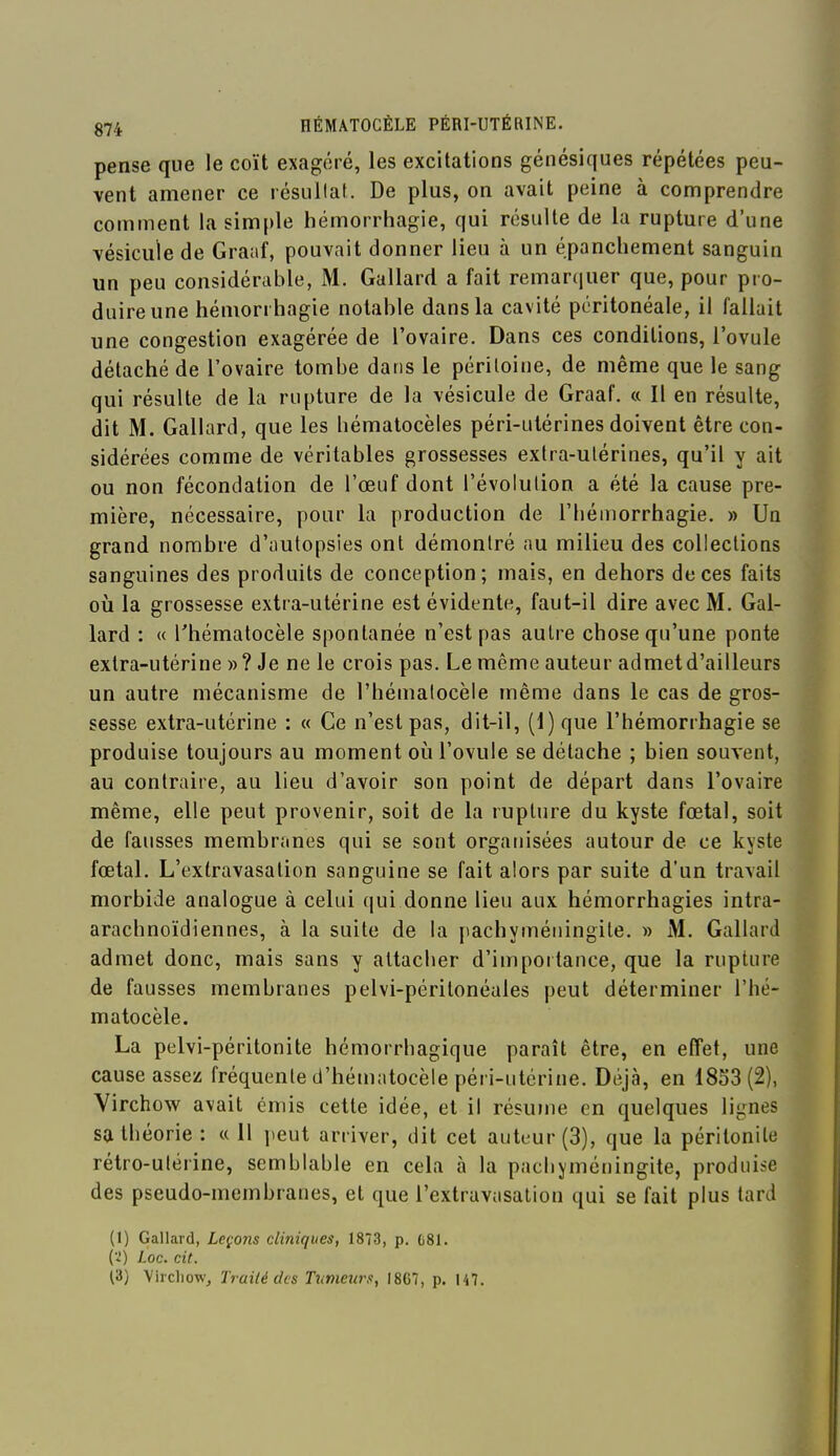 pense que le coït exagéré, les excitations génésiques répétées peu- vent amener ce résultat. De plus, on avait peine à comprendre comment la simple hémorrhagie, qui résulte de la rupture d'une vésicule de Gra;if, pouvait donner lieu à un épancliement sanguin un peu considérable, M. Gallard a fait remarquer que, pour pro- duire une hémorrhagie notable dans la cavité péritonéale, il fallait une congestion exagérée de l'ovaire. Dans ces conditions, l'ovule détaché de l'ovaire tombe dans le péritoine, de même que le sang qui résulte de la rupture de la vésicule de Graaf. « Il en résulte, dit M. Gallard, que les bématocèles péri-utérines doivent être con- sidérées comme de véritables grossesses extra-utérines, qu'il y ait ou non fécondation de l'œuf dont l'évolution a été la cause pre- mière, nécessaire, pour la production de l'béniorrhagie. » Un grand nombre d'autopsies ont démontré au milieu des collections sanguines des produits de conception; mais, en dehors de ces faits où la grossesse extra-utérine est évidente, faut-il dire avec M. Gal- lard : « l'hématocèle spontanée n'est pas autre chose qu'une ponte extra-utérine »? Je ne le crois pas. Le même auteur admet d'ailleurs un autre mécanisme de l'hématocèle même dans le cas de gros- sesse extra-utérine : « Ce n'est pas, dit-il, (l)que l'hémorrhagie se produise toujours au moment où l'ovule se détache ; bien souvent, au contraire, au lieu d'avoir son point de départ dans l'ovaire même, elle peut provenir, soit de la rupture du kyste fœtal, soit de fausses membranes qui se sont organisées autour de ce kyste fœtal. L'exlravasalion sanguine se fait alors par suite d'un travail morbide analogue à celui qui donne lieu aux hémorrhagies intra- arachnoïdiennes, à la suite de la pachyméningile. » M. Gallard admet donc, mais sans y altacber d'importance, que la rupture de fausses membranes pelvi-péritonéales peut déterminer l'hé- matocèle. La pelvi-péritonite hémorrbagique paraît être, en effet, une cause assez fréquente d'hématocèle péri-utérine. Déjà, en 1853(2), Virchow avait émis cette idée, et il résume en quelques lignes satbéorie : « 11 peut arriver, dit cet auteur (3), que la péritonite rétro-utérine, semblable en cela à la pacliyméningite, produise des pseudo-membranes, et que l'extraviisalion qui se fait plus tard (1) Gallard, Leçons cliniques, 1873, p. C81. (■•i) Loc. cit. (3) Vlrcliowj Traité des Ttimeurs, 1867, p. 147.