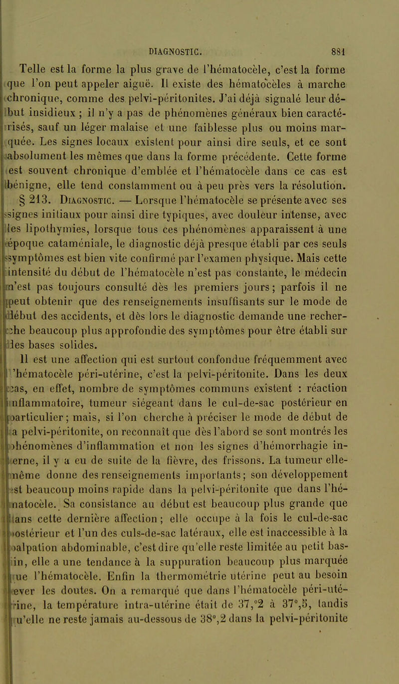 Telle est la forme la plus gra\e de l'hématocèle, c'est la forme (que l'on peut appeler aiguë. Il existe des liématocèles à marche ichronique, comme des pelvi-péritonites. J'ai déjà signalé leurdé- Ibut insidieux ; il n'y a pas de phénomènes généraux bien caracté- rrisés, sauf un léger malaise et une faiblesse plus ou moins mar- t.quée. Les signes locaux existent pour ainsi dire seuls, et ce sont aabsolument les mêmes que dans la forme précédente. Cette forme «est souvent chronique d'emblée et l'hématocèle dans ce cas est Ibénigne, elle tend constamment ou à peu près vers la résolution. § 213. Diagnostic. — Lorsque l'hématocèle se présente avec ses ssignes initiaux pour ainsi dire typiques, avec douleur intense, avec lies lipothymies, lorsque tous ces phénomènes apparaissent à une eépoque cataméniale, le diagnostic déjà presque établi par ces seuls ssymptômes est bien vite confirmé par l'examen physique. Mais cette iintensité du début de l'hématocèle n'est pas constante, le médecin na'est pas toujours consulté dès les premiers jours ; parfois il ne ppeut obtenir que des renseignements insuffisants sur le mode de iiébut des accidents, et dès lors le diagnostic demande une recher- zzhe beaucoup plus approfondie des symptômes pour être établi sur Ides bases solides. 11 est une affection qui est surtout confondue fréquemment avec Vhématocèle péri-utérine, c'est la pelvi-péritonite. Dans les deux îcas, en effet, nombre de symptômes communs existent ; réaction mflammatoire, tumeur siégeant dans le cul-de-sac postérieur en Iparticulier ; mais, si l'on cherche à préciser le mode de début de la pelvi-péritonite, on reconnaît que dès l'abord se sont montrés les phénomènes d'inflammation et non les signes d'hémorrhagie in- terne, il y a eu de suite de la fièvre, des frissons. La tumeur elle- jnème donne des renseignements imporlants; son développement isi beaucoup moins rapide dans la pelvi-péritonite que dans l'hé- natocèle. Sa consistance au début est beaucoup plus grande que ians cette dernière affection ; elle occupe à la fois le cul-de-sac «ostérieur et l'un des culs-de-sac latéraux, elle est inaccessible à la loalpation abdominable, c'est dire qu'elle reste limitée au petit bas- iin, elle a une tendance à la suppuration beaucoup plus marquée [fue l'hématocèle. Enfin la thermométrie utérine peut au besoin cever les doutes. On a remarqué que dans l'hématocèle péri-uté- rrine, la température intra-utérine était de 37,°2 à 37°,5, tandis ïu'elle ne reste jamais au-dessous de 38%2 dans la pelvi-péritonite