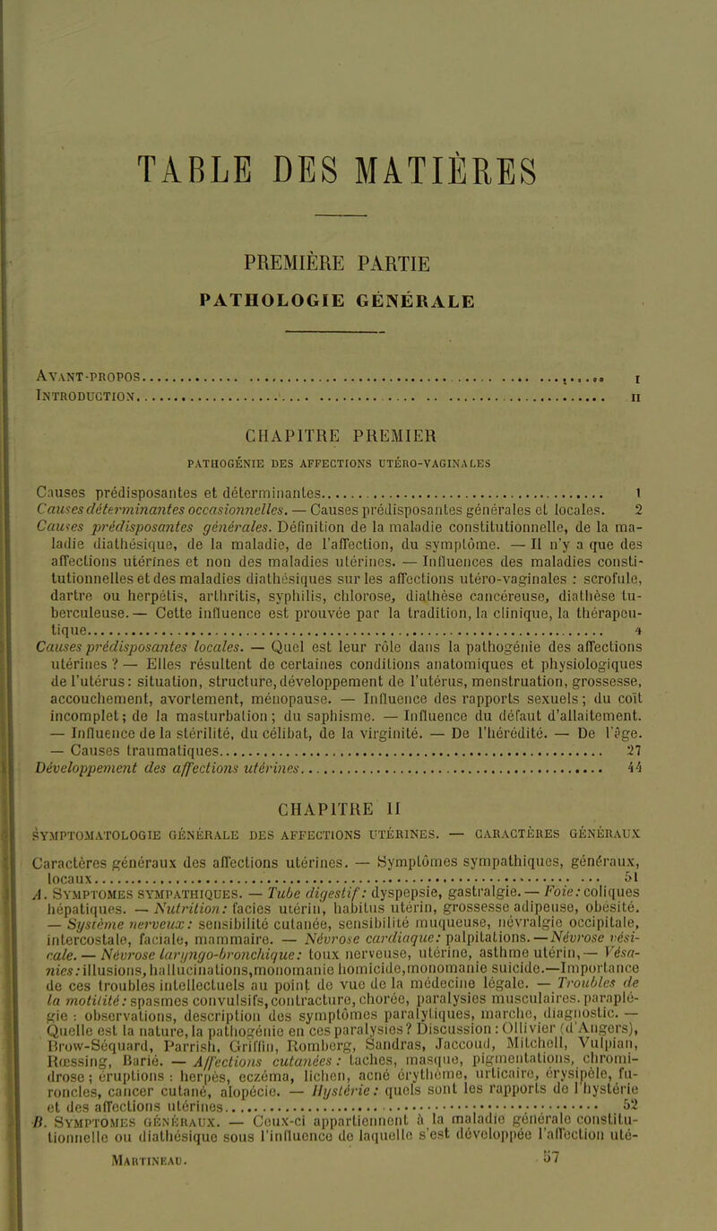 TABLE DES MATIÈRES PREMIÈRE PARTIE PATHOLOGIE GÉNÉRALE Avant-PROPOS i Introduction n CHAPITRE PREMIER PATHOGÉNIE DES AFFECTIONS UTÉRO-VAGINA LES Causes prédisposantes et détermiiianles l Causes déterminantes occasioiinelles. — Causes prédisposantes générales et locales. 2 Causes prédisposantes générales. Définition de la maladie constitutionnelle, de la ma- ladie diathésique, de la maladie, de l'alTection, du symptôme. — Il n'y a que des affections utérines et non des maladies utérines. — Influences des maladies consti- tutionnelles et des maladies diatliosiques sur les affections utéro-vaginales : scrofule, dartre ou herpétis, artiiritis, sypliilis, chlorose, diathèse cancéreuse, diatiièse tu- berculeuse.— Cette influence est prouvée par la tradition, la clinique, la thérapeu- tique 4 Causes prédisposantes locales. — Quel est leur rôle dans la pathogénie des affections utérines ? — Elles résultent de certaines conditions anatomiques et physiologiques de l'utérus: situation, structure,développement de l'utérus, menstruation, grossesse, accouchement, avortement, ménopause. — Influence des rapports sexuels; du coït incomplet; de la masturbation; du saphisme. — Influence du défaut d'allaitement. — Influence de la stérilité, du célibat, de la virginité. — De l'hérédité. — De lï'ge. — Causes traumatiques 27 Développement des affections utérines CHAPITRE II SYMPTOMATOLOGIE GÉNÉRALE DES AFFECTIONS UTÉRINES. — CARACTÈRES GÉNÉRAUX Caractères généraux des affections utérines. — Symptômes sympathiques, généraux, locaux • A. SYMPTOMES SYMPATHIQUES. — Tube digestif: dyspepsie, gastralgie. — Foze.-conques hépatiques. — Nidrilion: iacids utérin, habitas utérin, grossesse adipeuse, obésité. — Système nerveux: sensibilité cutanée, sensibilité muqueuse, névralgie occipitale, intercostale, faciale, mammaire. — Névrose cardiaque: pvtlpilalious.—Névrose vési- cale. — Névrose lari/ngo-/jro7ichique: toux nerveuse, utérine, asthme utérin,— Vésa- me.s.-illusions, halliicinations,monomanie homicide,monomanie suicide.—Importance de ces troubles intellectuels au point de vue delà médecine légale. — Troubles de la motilité: spasmes convulsifs, contracture, chorée, paralysies musculaires, paraplé- gie -. observations, description des symptômes paralytiques, marche, diagnostic. — Quelle est la nature, la pathogénie en ces paralysies? Discussion : Ollivier (d'Angers), Brow-Séquard, Parrish, Griflin, Romberg, Sandras, Jaccoud, Mitcholl, Vulpian, Rœssing, Barié. — Affections cutanées : taches, masque, pigmentations, cliromi- drose; éruptions : herpès, eczéma, liclien, acné érythcme, urticaire, érysipèle, fu- roncles, cancer cutané, alopécie. — Hystérie: quels sont les rapports do l'hystérie et des affections utérines 52 B. Symptômes généraux. — Ceux-ci appartiennent à la maladie générale constitu- tionnelle ou diathésique sous l'influence de laquelle s'est développée l'an'ection uté- Martineau. îj7