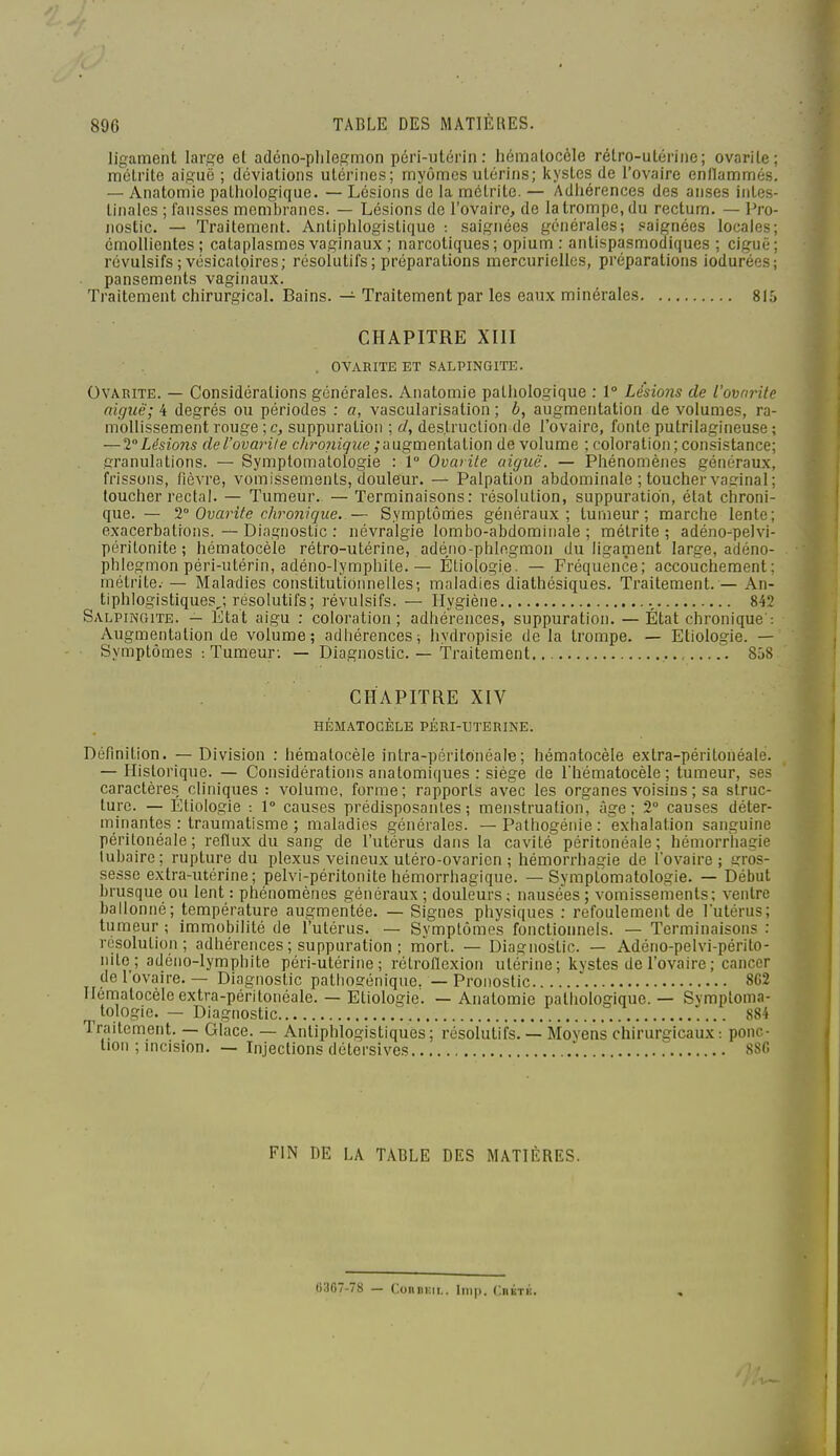 ligament large et adéno-plilegmon péri-utérin: hématocôle rétro-utérine; ovarile; mclrite aiguë ; déviations utérines; myômes utérins; kystes de l'ovaire enflammés. — Anatomie pathologique. — Lésions de la mctrite. — Adhérences des anses intes- tinales ; fausses membranes. — Lésions de l'ovaire, de la trompe, du rectum. — Pro- nostic. — Traitement. Antiphlogistique : saignées générales; saignées locales émollientes ; cataplasmes vaginaux ; narcotiques; opium : antispasmodiques ; ciguë révulsifs ; vésicaloires; résolutifs; préparations mercuriellcs, préparations iodurées pansements vaginaux. Traitement chirurgical. Bains. — Traitement par les eaux minérales 815 CHAPITRE XIII OVAKITE ET SALPINGITE. OvARiTE. — Considérations générales. Anatomie pathologique : 1° Lésions de l'ovarite aiguë; 4 degrés ou périodes : a, vascularisation ; b, augmentation de volumes, ra- mollissement rouge ; c, suppuration ; d, destruction de l'ovaire, fonte putrilagineuse ; —VLésio7is del'ovarile chronique ;■àu.gvaQxiiaUon de volume ; coloration; consistance; granulations. — Symptomatologie : 1° Ovarile aiguë. — Phénomènes généraux, frissons, fièvre, vomissements, douleur. — Palpation abdominale ; toucher vaginal; toucher rectal. — Tumeur. — Terminaisons: résolution, suppuration, état chroni- que. — 1° Ovarite chronique. — Symptômes généraux; tumeur; marche lente; exacerbations. — Diagnostic : névralgie lombo-abdomiiiale ; métrite ; adéno-pelvi- péritonite ; hématocèle rétro-utérine, adéno-phlegmon du ligament large, adéno- plilegmon péri-utérin, adéno-lymphite. — Étiologie. — Fréquence; accouchement; métrite. — Maladies constituliionnelles; maladies diathésiques. Traitement. — An- tiphlogistique?/, résolutifs; révulsifs. — Hygiène 842 Salpingite. — État aigu : coloration; adhérences, suppuration. — État chronique': Augmentation de volume; adhérences; hydropisie de la trompe. — Etiologie. — Symptômes : Tumeur; — Diagnostic. — Traitement 858 CHAPITRE XIV HÉMATOCÈLE PÉRI-TJTERINE. Définition. — Division : hématocèle intra-péritonéale; hématocèle extra-péritonéalé. — Historique. — Considérations anatomiques : siège de riiëmatocèle ; tumeur, ses caractères cliniques : volume, forme ; rapports avec les organes voisins ; sa struc- ture. — Etiologie : 1° causes prédisposantes; menstruation, âge; 2° causes déter- minantes : traumatisme ; maladies générales. — Pathogénie : exhalation sanguine péritonéale; reflux du sang de l'utérus dans la cavité péritonéale; hémorriiagie lubaire; rupture du plexus veineux utéro-ovarien ; hémorrhagie de l'ovaire; gros- sesse extra-utérine; pelvi-péritonite hémorrhagique. — Symptomatologie. — Début brusque ou lent : phénomènes généraux ; douleurs ; nausées ; vomissements; ventre ballonné; température augmentée. — Signes physiques : refoulement de l'utérus; tumeur ; immobilité de l'utérus. — Symptômes fonctionnels. — Terminaisons : résolution; adhérences ; suppuration ; mort. — Diagnostic. — Adéno-pelvi-périto- nite ; adéno-lymphite péri-utérine; rélroflexion utérine; kystes de l'ovaire; cancer de l'ovaire. — Diagnostic pathogénique. — Pronostic 862 Hématocèle extra-péritonéale. — Etiologie. — Anatomie pathologique. — Symptoma- tologie. — Diagnostic 884 Traitement. — Glace. — Antiphlogistiques; résolutifs. — Movens chirurgicaux: ponc- tion ; incision. — Injections détersives «SSfi FIN DE LA TABLE DES MATIÈRES. «307-78 — ConBi;ii.. Inip. CnKTK.