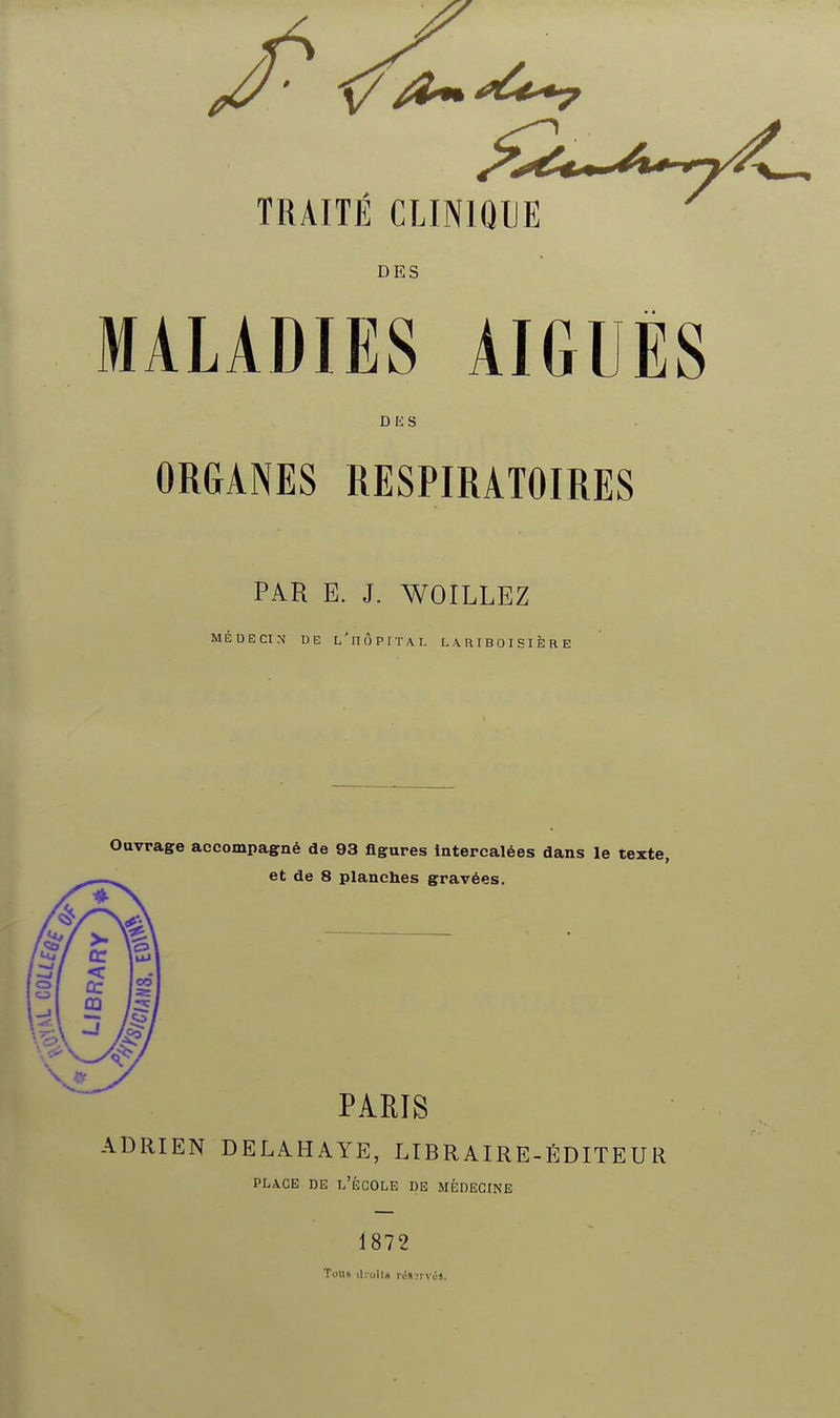 TRAITE CLINIQUE DES MALADIES AIGUËS DKS ORGANES RESPIRATOIRES PAR E. J. WOILLEZ MÉDECIN DE l'iIÔPITAL L .\ R I B 0 I S I È R E Ouvrage accompagné de 93 ligures Intercalées dans le texte, et de 8 planches gravées. PARIS ADRIEN DELAHAYE, LIBRAIRE-ÉDITEUR PLACE DE l'École de médecine 1872 Tous a-.oHs riin.'i vcs.