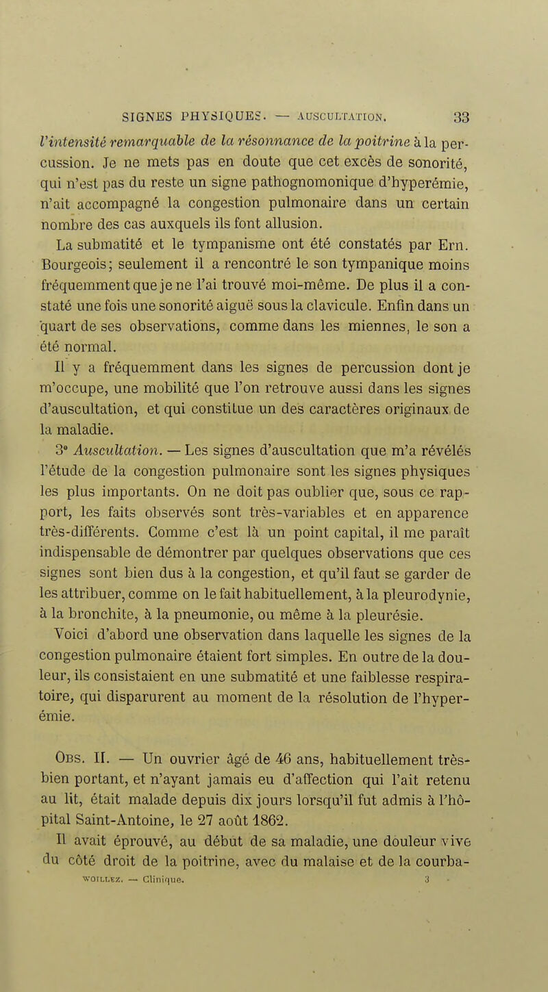 Viiitensité remarquable de la résonnance de la poitrine hla. per- cussion. Je ne mets pas en doute que cet excès de sonorité, qui n'est pas du reste un signe pathognomonique d'hyperéraie, n'ait accompagné la congestion pulmonaire dans un certain nombre des cas auxquels ils font allusion. La submatité et le tympanisme ont été constatés par Ern. Bourgeois; seulement il a rencontré le son tympanique moins fréquemment queje ne l'ai trouvé moi-même. De plus il a con- staté une fois une sonorité aiguë sous la clavicule. Enfin dans un ■quart de ses observations, comme dans les miennes, le son a été normal. Il y a fréquemment dans les signes de percussion dont je m'occupe, une mobilité que l'on retrouve aussi dans les signes d'auscultation, et qui constitue un des caractères originaux, de la maladie. 3' Auscultation. — Les signes d'auscultation que m'a révélés l'étude de la congestion pulmonaire sont les signes physiques les plus importants. On ne doit pas oublier que, sous ce rap- port, les faits observés sont très-variables et en apparence très-différents. Gomme c'est là un point capital, il me paraît indispensable de démontrer par quelques observations que ces signes sont bien dus à la congestion, et qu'il faut se garder de les attribuer, comme on le fait habituellement, à la pleurodynie, à la bronchite, à la pneumonie, ou même à la pleurésie. Voici d'abord une observation dans laquelle les signes de la congestion pulmonaire étaient fort simples. En outre de la dou- leur, ils consistaient en une submatité et une faiblesse respira- toire, qui disparurent au moment de la résolution de l'hyper- émie. Obs. il — Un ouvrier âgé de 46 ans, habituellement très- bien portant, et n'ayant jamais eu d'affection qui l'ait retenu au Ut, était malade depuis dix jours lorsqu'il fut admis à Tho- pital Saint-Antoine, le 27 août 1862. Il avait éprouvé, au début de sa maladie, une douleur vive du côté droit de la poitrine, avec du malaise et de la courba- wotLLEZ. — Clinique. 3