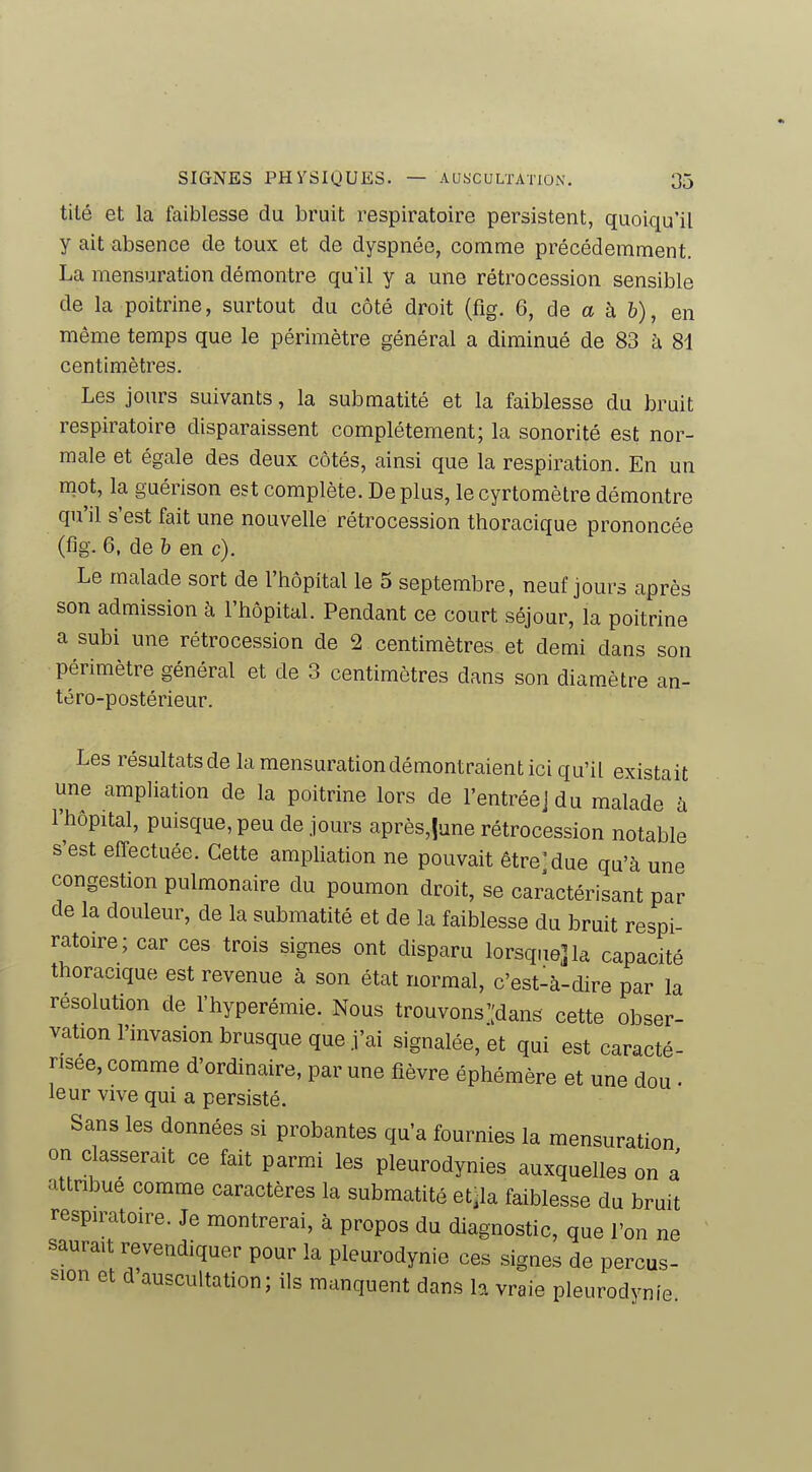 tité et la faiblesse du bruit respiratoire persistent, quoiqu'il y ait absence de toux et de dyspnée, comme précédemment. La mensuration démontre qu'il y a une rétrocession sensible de la poitrine, surtout du côté droit (fig, 6, de a à &), en même temps que le périmètre général a diminué de 83 à 81 centimètres. Les jours suivants, la submatité et la faiblesse du bruit respiratoire disparaissent complètement; la sonorité est nor- male et égale des deux côtés, ainsi que la respiration. En un mot, la guérison est complète. De plus, le cyrtomètre démontre qu'il s'est fait une nouvelle rétrocession thoracique prononcée (fig. 6, de h en c). Le malade sort de l'hôpital le 5 septembre, neuf jours après son admission à l'hôpital. Pendant ce court séjour, la poitrine a subi une rétrocession de 2 centimètres et demi dans son périmètre général et de 3 centimètres dans son diamètre an- téro-postérieur. Les résultats de la mensuration démontraient ici qu'il existait une ampliation de la poitrine lors de l'entréejdu malade' à l'hôpital, puisque, peu de jours après,|une rétrocession notable s'est effectuée. Cette ampliation ne pouvait être'due qu'à une congestion pulmonaire du poumon droit, se caractérisant par de la douleur, de la submatité et de la faiblesse du bruit respi- ratoire; car ces trois signes ont disparu lorsque] la capacité thoracique est revenue à son état normal, c'est-à-dire par la résolution de l'hyperémie. Nous trouvons'[dans cette obser- vation l'invasion brusque que j'ai signalée, et qui est caracté- risée, comme d'ordinaire, par une fièvre éphémère et une dou . leur vive qui a persisté. Sans les données si probantes qu'a fournies la mensuration on classerait ce fait parmi les pleurodynies auxquelles on a attnbue comme caractères la submatité et.la faiblesse du bruit respiratoire. Je montrerai, à propos du diagnostic, que l'on ne saurait revendiquer pour la pleurodynie ces signes de percus- sion et d auscultation; ils manquent dans la vraie pleurodynie