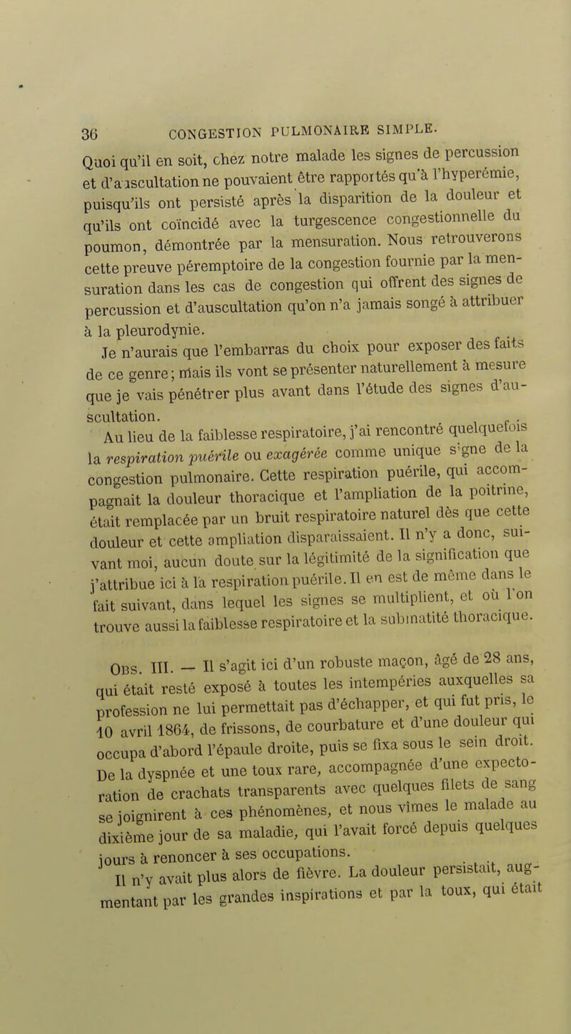 Quoi qu'il en soit, chez notre malade les signes de percussion et d'a iscultationne pouvaient être rapportés qu'à l'hyperémie, puisqu'ils ont persisté après la disparition de la douleur et qu'ils ont coïncidé avec la turgescence congestionnelle du poumon, démontrée par la mensuration. Nous retrouverons cette preuve péremptoire de la congestion fournie par la men- suration dans les cas de congestion qui offrent des signes de percussion et d'auscultation qu'on n'a jamais songé à attribuer à la pleurodynie. Je n'aurais que l'embarras du choix pour exposer des faits de ce genre; mais ils vont se présenter naturellement à mesure que je vais pénétrer plus avant dans l'étude des signes d'au- scultation. . Au lieu de la faiblesse respiratoire, fai rencontré quelquetois la respiration puérile ou exagérée comme unique s'gne de la congestion pulmonaire. Cette respiration puérile, qui accom- pagnait la douleur thoracique et l'ampliation de la poitrine, était remplacée par un bruit respiratoire naturel dès que cette douleur et cette ompliation disparaissaient. Il n'y a donc, sui- vant moi, aucun doute sur la légitimité de la signification que j'attribue ici à la respiration puérile. Il en est de même dans le ■fait suivant, dans lequel les signes se multiplient, et ou 1 on trouve aussi la faiblesse respiratoire et la submatité thoracique. OBS lïl - Il s'agit ici d'un robuste maçon, âgé de 28 ans, qui était resté exposé à toutes les intempéries auxquelles sa profession ne lui permettait pas d'échapper, et qui fut pris, le 10 avril 1864, de frissons, de courbature et d'une douleur qui occupa d'abord l'épaule droite, puis se fixa sous le sein droit. De la dyspnée et une toux rare, accompagnée d'une expecto- ration de crachats transparents avec quelques filets de^sang se joignirent à ces phénomènes, et nous vîmes le malade au dixième jour de sa maladie, qui l'avait forcé depuis quelques iours à renoncer à ses occupations. Il n'y avait plus alors de fièvre. La douleur persistait, aug- mentant par les grandes inspirations et par la toux, qui était