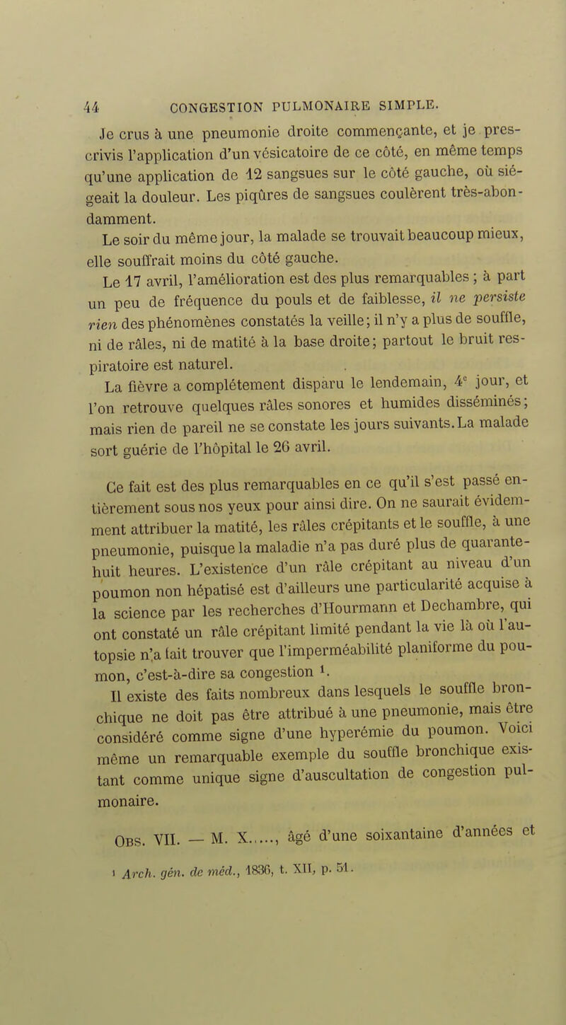 Je crus à une pneumonie droite commençante, et je pres- crivis l'application d'un vésicatoire de ce côté, en même temps qu'une application de 12 sangsues sur le côté gauche, où sié- geait la douleur. Les piqûres de sangsues coulèrent très-abon- damment. Le soir du même jour, la malade se trouvait beaucoup mieux, elle souffrait moins du côté gauche. Le 17 avril, l'amélioration est des plus remarquables ; à part un peu de fréquence du pouls et de faiblesse, il ne persiste rien des phénomènes constatés la veille ; il n'y a plus de soufiïe, ni de râles, ni de matité à la base droite ; partout le bruit res- piratoire est naturel. La fièvre a complètement disparu le lendemain, 4' jour, et l'on retrouve quelques râles sonores et humides disséminés ; mais rien de pareil ne se constate les jours suivants. La malade sort guérie de l'hôpital le 2G avril. Ce fait est des plus remarquables en ce qu'il s'est passé en- tièrement sous nos yeux pour ainsi dire. On ne saurait évidem- ment attribuer la matité, les râles crépitants et le souffle, à une pneumonie, puisque la maladie n'a pas duré plus de quarante- huit heures. L'existence d'un râle crépitant au niveau d'un poumon non hépatisé est d'ailleurs une particularité acquise à la science par les recherches d'Hourmann et Dechambre, qui ont constaté un râle crépitant limité pendant la vie là où l'au- topsie nia tait trouver que l'imperméabilité planiforme du pou- mon, c'est-à-dire sa congestion i. Il existe des faits nombreux dans lesquels le souffle bron- chique ne doit pas être attribué à une pneumonie, mais être considéré comme signe d'une hyperémie du poumon. Voici même un remarquable exemple du souffle bronchique exis- tant comme unique signe d'auscultation de congestion pul- monaire. Obs. vil — M. X , âgé d'une soixantaine d'années et 1 Arch. gén. de méd., 1836, t. XII, p. 51.