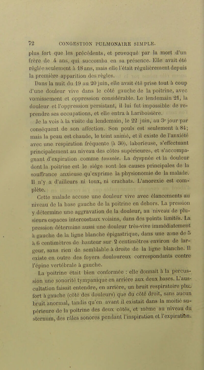 plus fort que les précédents, et provoqué par la mort d'un frère de 4 ans, qui succomba en sa présence. Elle avait été réglée seulement à 18 ans, mais elle l'était régulièrement depuis la première apparition des règles. Dans la nuit du 49 au 20 juin, elle avait été prise tout à coup d'une douleur vive dans le côté gauche de la poitrine, avec vomissement et oppression considérable. Le lendemain 21, la douleur et l'oppression persistant, il lui fut impossible de re- prendre ses occupations, et elle entra à Lariboisière. Je la vois à la visite du lendemain, le 22 juin, au 3o jour par conséquent de son affection. Son pouls est seulement à, 84; mais la peau est chaude, le teint animé, et il existe de l'anxiété avec une respiration fréquente (à 30), laborieuse, s'effectuant principalement au niveau des côtes supérieures, et s'accompa- gnant d'expiration comme toussée. La dyspnée et la douleur dont la poitrine est le siège sont les causes principales de la souffrance anxieuse qu'exprime la physionomie de la malade. Il n'y a d'ailleurs ni toux, ni crachats. L'anorexie est com- plète. Cette malade accuse une douleur vive avec élancements au niveau de la base gauche de la poitrine en dehors. La pression y détermine une aggravation de la douleur, au niveau de plu- sieurs espaces intercostaux voisins, dans dés points hmités. La pression détermine aussi une douleur très-vive immédiatement à gauche de la ligne blanche épigastrique, dans une zone de 5 à 6 centimètres de hauteur sur 2 centimètres environ de lar- geur, sans rien de semblable à droite de la ligne blanche. Il existe en outre des foyers douloureux correspondants contre l'épine vertébrale à gauche. La poitrine était bien conformée : elle donnait à la percus- sion une sonorité tympanique en arrière aux deux bases. L'aus- cultation faisait entendre, en arrière, un bruit respiratoire pluo fort à gauche (côté des douleurs) que du côté droit, sans aucun bruit anormal, tandis qu'en avant il existait dans la moitié su- périeure de la poitrine des deux côtés, et même au niveau du sternum, des râles sonores pendant l'inspiration et l'expiratibn.